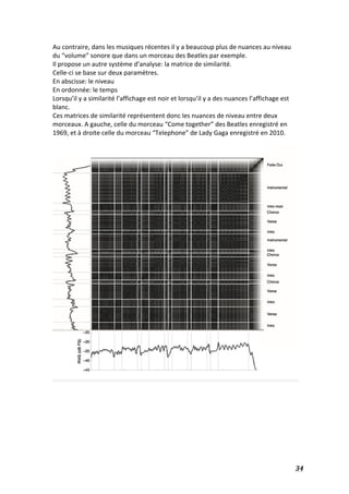   34	
  
Au	
  contraire,	
  dans	
  les	
  musiques	
  récentes	
  il	
  y	
  a	
  beaucoup	
  plus	
  de	
  nuances	
  au	
  niveau	
  
du	
  “volume”	
  sonore	
  que	
  dans	
  un	
  morceau	
  des	
  Beatles	
  par	
  exemple.	
  
Il	
  propose	
  un	
  autre	
  système	
  d’analyse:	
  la	
  matrice	
  de	
  similarité.	
  
Celle-­‐ci	
  se	
  base	
  sur	
  deux	
  paramètres.	
  	
  
En	
  abscisse:	
  le	
  niveau	
  
En	
  ordonnée:	
  le	
  temps	
  
Lorsqu’il	
  y	
  a	
  similarité	
  l’affichage	
  est	
  noir	
  et	
  lorsqu’il	
  y	
  a	
  des	
  nuances	
  l’affichage	
  est	
  
blanc.	
  
Ces	
  matrices	
  de	
  similarité	
  représentent	
  donc	
  les	
  nuances	
  de	
  niveau	
  entre	
  deux	
  
morceaux.	
  A	
  gauche,	
  celle	
  du	
  morceau	
  “Come	
  together”	
  des	
  Beatles	
  enregistré	
  en	
  
1969,	
  et	
  à	
  droite	
  celle	
  du	
  morceau	
  “Telephone”	
  de	
  Lady	
  Gaga	
  enregistré	
  en	
  2010.	
  
	
  
	
  
	
  
 