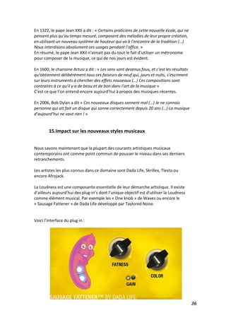   36	
  
En	
  1322,	
  le	
  pape	
  Jean	
  XXII	
  a	
  dit	
  :	
  «	
  Certains	
  praticiens	
  de	
  cette	
  nouvelle	
  école,	
  qui	
  ne	
  
pensent	
  plus	
  qu’au	
  temps	
  mesuré,	
  composent	
  des	
  mélodies	
  de	
  leur	
  propre	
  création,	
  
en	
  utilisant	
  un	
  nouveau	
  système	
  de	
  hauteur	
  qui	
  va	
  à	
  l’encontre	
  de	
  la	
  tradition	
  (…)	
  
Nous	
  interdisons	
  absolument	
  ces	
  usages	
  pendant	
  l’office.	
  »	
  	
  
En	
  résumé,	
  le	
  pape	
  Jean	
  XXII	
  n’aimait	
  pas	
  du	
  tout	
  le	
  fait	
  d’utiliser	
  un	
  métronome	
  
pour	
  composer	
  de	
  la	
  musique,	
  ce	
  qui	
  de	
  nos	
  jours	
  est	
  évident.	
  
	
  
En	
  1600,	
  le	
  chanoine	
  Artusi	
  a	
  dit	
  :	
  «	
  Les	
  sens	
  sont	
  devenus	
  fous,	
  et	
  c’est	
  les	
  résultats	
  
qu’obtiennent	
  délibérément	
  tous	
  ces	
  faiseurs	
  de	
  neuf	
  qui,	
  jours	
  et	
  nuits,	
  s’escriment	
  
sur	
  leurs	
  instruments	
  à	
  chercher	
  des	
  effets	
  nouveaux	
  (…)	
  Ces	
  compositions	
  sont	
  
contraires	
  à	
  ce	
  qu’il	
  y	
  a	
  de	
  beau	
  et	
  de	
  bon	
  dans	
  l’art	
  de	
  la	
  musique	
  »	
  
C’est	
  ce	
  que	
  l’on	
  entend	
  encore	
  aujourd’hui	
  à	
  propos	
  des	
  musiques	
  récentes.	
  
	
  
En	
  2006,	
  Bob	
  Dylan	
  a	
  dit	
  «	
  Ces	
  nouveaux	
  disques	
  sonnent	
  mal	
  (…)	
  Je	
  ne	
  connais	
  
personne	
  qui	
  ait	
  fait	
  un	
  disque	
  qui	
  sonne	
  correctement	
  depuis	
  20	
  ans	
  (…)	
  La	
  musique	
  
d’aujourd’hui	
  ne	
  vaut	
  rien	
  !	
  »	
  
	
  
	
  
15.Impact	
  sur	
  les	
  nouveaux	
  styles	
  musicaux	
  	
  
	
  
	
  
Nous	
  savons	
  maintenant	
  que	
  la	
  plupart	
  des	
  courants	
  artistiques	
  musicaux	
  
contemporains	
  ont	
  comme	
  point	
  commun	
  de	
  pousser	
  le	
  niveau	
  dans	
  ses	
  derniers	
  
retranchements.	
  
	
  
Les	
  artistes	
  les	
  plus	
  connus	
  dans	
  ce	
  domaine	
  sont	
  Dada	
  Life,	
  Skrillex,	
  Tïesto	
  ou	
  
encore	
  Afrojack.	
  	
  
	
  
La	
  Loudness	
  est	
  une	
  composante	
  essentielle	
  de	
  leur	
  démarche	
  artistique.	
  Il	
  existe	
  
d’ailleurs	
  aujourd’hui	
  des	
  plug-­‐in’s	
  dont	
  l’unique	
  objectif	
  est	
  d’utiliser	
  la	
  Loudness	
  
comme	
  élément	
  musical.	
  Par	
  exemple	
  les	
  «	
  One	
  knob	
  »	
  de	
  Waves	
  ou	
  encore	
  le	
  
«	
  Sausage	
  Fattener	
  »	
  de	
  Dada	
  Life	
  développé	
  par	
  Taylored	
  Noise.	
  
	
  
	
  
Voici	
  l’interface	
  du	
  plug	
  in	
  :	
  
	
  
	
  
	
  
	
  
	
  
	
  
	
  
	
  
	
  
	
  
	
  
	
  
 