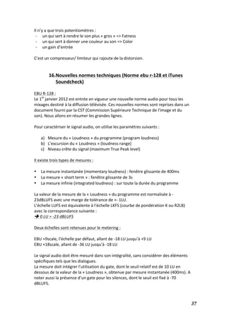   37	
  
Il	
  n’y	
  a	
  que	
  trois	
  potentiomètres	
  :	
  	
  
-­‐ un	
  qui	
  sert	
  à	
  rendre	
  le	
  son	
  plus	
  «	
  gros	
  »	
  =>	
  Fatness	
  
-­‐ un	
  qui	
  sert	
  à	
  donner	
  une	
  couleur	
  au	
  son	
  =>	
  Color	
  
-­‐ un	
  gain	
  d’entrée	
  
	
  
C’est	
  un	
  compresseur/	
  limiteur	
  qui	
  rajoute	
  de	
  la	
  distorsion.	
  
	
  
	
  
16.Nouvelles	
  normes	
  techniques	
  (Norme	
  ebu	
  r-­‐128	
  et	
  iTunes	
  
Soundcheck)	
  	
  
	
  
EBU	
  R-­‐128	
  :	
  
Le	
  1er	
  
janvier	
  2012	
  est	
  entrée	
  en	
  vigueur	
  une	
  nouvelle	
  norme	
  audio	
  pour	
  tous	
  les	
  
mixages	
  destiné	
  à	
  la	
  diffusion	
  télévisée.	
  Ces	
  nouvelles	
  normes	
  sont	
  reprises	
  dans	
  un	
  
document	
  fourni	
  par	
  la	
  CST	
  (Commission	
  Supérieure	
  Technique	
  de	
  l'image	
  et	
  du	
  
son).	
  Nous	
  allons	
  en	
  résumer	
  les	
  grandes	
  lignes.	
  
	
  
Pour	
  caractériser	
  le	
  signal	
  audio,	
  on	
  utilise	
  les	
  paramètres	
  suivants	
  :	
  
	
  
a) Mesure	
  du	
  «	
  Loudness	
  »	
  du	
  programme	
  (program	
  loudness)	
  
b) L’excursion	
  du	
  «	
  Loudness	
  »	
  (loudness	
  range)	
  
c) Niveau	
  crête	
  du	
  signal	
  (maximum	
  True	
  Peak	
  level)	
  
	
  
Il	
  existe	
  trois	
  types	
  de	
  mesures	
  :	
  
	
  
• La	
  mesure	
  instantanée	
  (momentary	
  loudness)	
  :	
  fenêtre	
  glissante	
  de	
  400ms	
  
• La	
  mesure	
  «	
  short	
  term	
  »	
  :	
  fenêtre	
  glissante	
  de	
  3s	
  
• La	
  mesure	
  infinie	
  (integrated	
  loudness)	
  :	
  sur	
  toute	
  la	
  durée	
  du	
  programme	
  
	
  
La	
  valeur	
  de	
  la	
  mesure	
  de	
  la	
  «	
  Loudness	
  »	
  du	
  programme	
  est	
  normalisée	
  à	
  -­‐
23dBLUFS	
  avec	
  une	
  marge	
  de	
  tolérance	
  de	
  +-­‐	
  1LU.	
  
L’échelle	
  LUFS	
  est	
  équivalente	
  à	
  l‘échelle	
  LKFS	
  (courbe	
  de	
  pondération	
  K	
  ou	
  R2LB)	
  
avec	
  la	
  correspondance	
  suivante	
  :	
  
è	
  0	
  LU	
  =	
  -­‐23	
  dBLUFS	
  
	
  
Deux	
  échelles	
  sont	
  retenues	
  pour	
  le	
  metering	
  :	
  
	
  
EBU	
  +9scale,	
  l’échelle	
  par	
  défaut,	
  allant	
  de	
  -­‐18	
  LU	
  jusqu’à	
  +9	
  LU	
  
EBU	
  +18scale,	
  allant	
  de	
  -­‐36	
  LU	
  jusqu’à	
  -­‐18	
  LU	
  
	
  
Le	
  signal	
  audio	
  doit	
  être	
  mesuré	
  dans	
  son	
  intégralité,	
  sans	
  considérer	
  des	
  éléments	
  
spécifiques	
  tels	
  que	
  les	
  dialogues.	
  
La	
  mesure	
  doit	
  intégrer	
  l’utilisation	
  du	
  gate,	
  dont	
  le	
  seuil	
  relatif	
  est	
  de	
  10	
  LU	
  en	
  
dessous	
  de	
  la	
  valeur	
  de	
  la	
  «	
  Loudness	
  »,	
  obtenue	
  par	
  mesure	
  instantanée	
  (400ms).	
  A	
  
noter	
  aussi	
  la	
  présence	
  d’un	
  gate	
  pour	
  les	
  silences,	
  dont	
  le	
  seuil	
  est	
  fixé	
  à	
  -­‐70	
  
dBLUFS.	
  
	
  
 