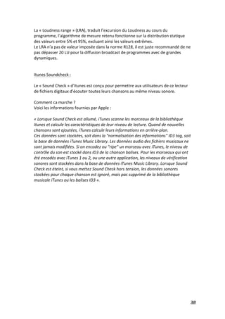   38	
  
La	
  «	
  Loudness	
  range	
  »	
  (LRA),	
  traduit	
  l’excursion	
  du	
  Loudness	
  au	
  cours	
  du	
  
programme,	
  l’algorithme	
  de	
  mesure	
  retenu	
  fonctionne	
  sur	
  la	
  distribution	
  statique	
  
des	
  valeurs	
  entre	
  5%	
  et	
  95%,	
  excluant	
  ainsi	
  les	
  valeurs	
  extrêmes.	
  	
  
Le	
  LRA	
  n’a	
  pas	
  de	
  valeur	
  imposée	
  dans	
  la	
  norme	
  R128,	
  il	
  est	
  juste	
  recommandé	
  de	
  ne	
  
pas	
  dépasser	
  20	
  LU	
  pour	
  la	
  diffusion	
  broadcast	
  de	
  programmes	
  avec	
  de	
  grandes	
  
dynamiques.	
  
	
  
	
  
Itunes	
  Soundcheck	
  :	
  
	
  
Le	
  «	
  Sound	
  Check	
  »	
  d’Itunes	
  est	
  conçu	
  pour	
  permettre	
  aux	
  utilisateurs	
  de	
  ce	
  lecteur	
  
de	
  fichiers	
  digitaux	
  d’écouter	
  toutes	
  leurs	
  chansons	
  au	
  même	
  niveau	
  sonore.	
  
	
  
Comment	
  ca	
  marche	
  ?	
  
Voici	
  les	
  informations	
  fournies	
  par	
  Apple	
  :	
  
	
  
«	
  Lorsque	
  Sound	
  Check	
  est	
  allumé,	
  iTunes	
  scanne	
  les	
  morceaux	
  de	
  la	
  bibliothèque	
  
Itunes	
  et	
  calcule	
  les	
  caractéristiques	
  de	
  leur	
  niveau	
  de	
  lecture.	
  Quand	
  de	
  nouvelles	
  
chansons	
  sont	
  ajoutées,	
  iTunes	
  calcule	
  leurs	
  informations	
  en	
  arrière-­‐plan.	
  	
  
Ces	
  données	
  sont	
  stockées,	
  soit	
  dans	
  la	
  "normalisation	
  des	
  informations"	
  ID3	
  tag,	
  soit	
  
la	
  base	
  de	
  données	
  iTunes	
  Music	
  Library.	
  Les	
  données	
  audio	
  des	
  fichiers	
  musicaux	
  ne	
  
sont	
  jamais	
  modifiées.	
  Si	
  on	
  encodez	
  ou	
  "ripe"	
  un	
  morceau	
  avec	
  iTunes,	
  le	
  niveau	
  de	
  
contrôle	
  du	
  son	
  est	
  stocké	
  dans	
  ID3	
  de	
  la	
  chanson	
  balises.	
  Pour	
  les	
  morceaux	
  qui	
  ont	
  
été	
  encodés	
  avec	
  iTunes	
  1	
  ou	
  2,	
  ou	
  une	
  autre	
  application,	
  les	
  niveaux	
  de	
  vérification	
  
sonores	
  sont	
  stockées	
  dans	
  la	
  base	
  de	
  données	
  iTunes	
  Music	
  Library.	
  Lorsque	
  Sound	
  
Check	
  est	
  éteint,	
  si	
  vous	
  mettez	
  Sound	
  Check	
  hors	
  tension,	
  les	
  données	
  sonores	
  
stockées	
  pour	
  chaque	
  chanson	
  est	
  ignoré,	
  mais	
  pas	
  supprimé	
  de	
  la	
  bibliothèque	
  
musicale	
  iTunes	
  ou	
  les	
  balises	
  ID3	
  ».	
  
	
  
	
  
	
  
	
  
	
  
	
  
	
  
	
  
	
  
	
  
	
  
	
  
	
  
	
  
	
  
	
  
	
  
	
  
	
  
 