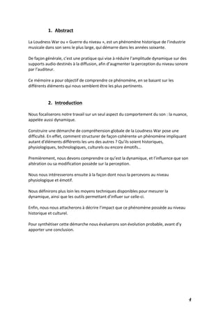   4	
  
1. Abstract	
  
	
  
La	
  Loudness	
  War	
  ou	
  «	
  Guerre	
  du	
  niveau	
  »,	
  est	
  un	
  phénomène	
  historique	
  de	
  l’industrie	
  
musicale	
  dans	
  son	
  sens	
  le	
  plus	
  large,	
  qui	
  démarre	
  dans	
  les	
  années	
  soixante.	
  	
  
	
  
De	
  façon	
  générale,	
  c’est	
  une	
  pratique	
  qui	
  vise	
  à	
  réduire	
  l’amplitude	
  dynamique	
  sur	
  des	
  
supports	
  audio	
  destinés	
  à	
  la	
  diffusion,	
  afin	
  d’augmenter	
  la	
  perception	
  du	
  niveau	
  sonore	
  
par	
  l’auditeur.	
  	
  
	
  
Ce	
  mémoire	
  a	
  pour	
  objectif	
  de	
  comprendre	
  ce	
  phénomène,	
  en	
  se	
  basant	
  sur	
  les	
  
différents	
  éléments	
  qui	
  nous	
  semblent	
  être	
  les	
  plus	
  pertinents.	
  
	
  
	
  
2. Introduction	
  
	
  
Nous	
  focaliserons	
  notre	
  travail	
  sur	
  un	
  seul	
  aspect	
  du	
  comportement	
  du	
  son	
  :	
  la	
  nuance,	
  
appelée	
  aussi	
  dynamique.	
  	
  
	
  
Construire	
  une	
  démarche	
  de	
  compréhension	
  globale	
  de	
  la	
  Loudness	
  War	
  pose	
  une	
  
difficulté.	
  En	
  effet,	
  comment	
  structurer	
  de	
  façon	
  cohérente	
  un	
  phénomène	
  impliquant	
  
autant	
  d’éléments	
  différents	
  les	
  uns	
  des	
  autres	
  ?	
  Qu’ils	
  soient	
  historiques,	
  
physiologiques,	
  technologiques,	
  culturels	
  ou	
  encore	
  émotifs…	
  
	
  
Premièrement,	
  nous	
  devons	
  comprendre	
  ce	
  qu’est	
  la	
  dynamique,	
  et	
  l’influence	
  que	
  son	
  
altération	
  ou	
  sa	
  modification	
  possède	
  sur	
  la	
  perception.	
  	
  
	
  
Nous	
  nous	
  intéresserons	
  ensuite	
  à	
  la	
  façon	
  dont	
  nous	
  la	
  percevons	
  au	
  niveau	
  
physiologique	
  et	
  émotif.	
  
	
  
Nous	
  définirons	
  plus	
  loin	
  les	
  moyens	
  techniques	
  disponibles	
  pour	
  mesurer	
  la	
  
dynamique,	
  ainsi	
  que	
  les	
  outils	
  permettant	
  d’influer	
  sur	
  celle-­‐ci.	
  
	
  
Enfin,	
  nous	
  nous	
  attacherons	
  à	
  décrire	
  l’impact	
  que	
  ce	
  phénomène	
  possède	
  au	
  niveau	
  
historique	
  et	
  culturel.	
  
	
  
Pour	
  synthétiser	
  cette	
  démarche	
  nous	
  évaluerons	
  son	
  évolution	
  probable,	
  avant	
  d’y	
  
apporter	
  une	
  conclusion.	
  
	
  
	
  
	
  
	
  
	
  
	
  
	
  
	
  
	
  
	
  
 