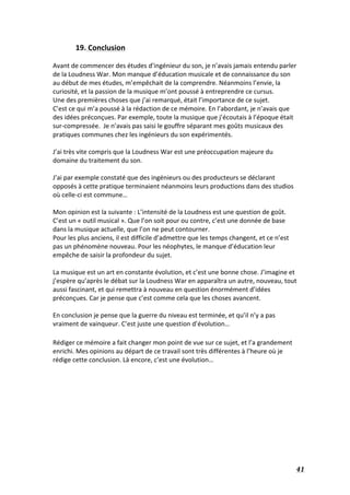   41	
  
19.	
  Conclusion	
  
	
  
Avant	
  de	
  commencer	
  des	
  études	
  d’ingénieur	
  du	
  son,	
  je	
  n’avais	
  jamais	
  entendu	
  parler	
  
de	
  la	
  Loudness	
  War.	
  Mon	
  manque	
  d’éducation	
  musicale	
  et	
  de	
  connaissance	
  du	
  son	
  
au	
  début	
  de	
  mes	
  études,	
  m’empêchait	
  de	
  la	
  comprendre.	
  Néanmoins	
  l’envie,	
  la	
  
curiosité,	
  et	
  la	
  passion	
  de	
  la	
  musique	
  m’ont	
  poussé	
  à	
  entreprendre	
  ce	
  cursus.	
  
Une	
  des	
  premières	
  choses	
  que	
  j’ai	
  remarqué,	
  était	
  l’importance	
  de	
  ce	
  sujet.	
  
C’est	
  ce	
  qui	
  m’a	
  poussé	
  à	
  la	
  rédaction	
  de	
  ce	
  mémoire.	
  En	
  l’abordant,	
  je	
  n’avais	
  que	
  
des	
  idées	
  préconçues.	
  Par	
  exemple,	
  toute	
  la	
  musique	
  que	
  j’écoutais	
  à	
  l’époque	
  était	
  
sur-­‐compressée.	
  	
  Je	
  n’avais	
  pas	
  saisi	
  le	
  gouffre	
  séparant	
  mes	
  goûts	
  musicaux	
  des	
  
pratiques	
  communes	
  chez	
  les	
  ingénieurs	
  du	
  son	
  expérimentés.	
  
	
  
J’ai	
  très	
  vite	
  compris	
  que	
  la	
  Loudness	
  War	
  est	
  une	
  préoccupation	
  majeure	
  du	
  
domaine	
  du	
  traitement	
  du	
  son.	
  
	
  
J’ai	
  par	
  exemple	
  constaté	
  que	
  des	
  ingénieurs	
  ou	
  des	
  producteurs	
  se	
  déclarant	
  
opposés	
  à	
  cette	
  pratique	
  terminaient	
  néanmoins	
  leurs	
  productions	
  dans	
  des	
  studios	
  
où	
  celle-­‐ci	
  est	
  commune…	
  
	
  
Mon	
  opinion	
  est	
  la	
  suivante	
  :	
  L’intensité	
  de	
  la	
  Loudness	
  est	
  une	
  question	
  de	
  goût.	
  	
  
C’est	
  un	
  «	
  outil	
  musical	
  ».	
  Que	
  l’on	
  soit	
  pour	
  ou	
  contre,	
  c’est	
  une	
  donnée	
  de	
  base	
  
dans	
  la	
  musique	
  actuelle,	
  que	
  l’on	
  ne	
  peut	
  contourner.	
  
Pour	
  les	
  plus	
  anciens,	
  il	
  est	
  difficile	
  d’admettre	
  que	
  les	
  temps	
  changent,	
  et	
  ce	
  n’est	
  
pas	
  un	
  phénomène	
  nouveau.	
  Pour	
  les	
  néophytes,	
  le	
  manque	
  d’éducation	
  leur	
  
empêche	
  de	
  saisir	
  la	
  profondeur	
  du	
  sujet.	
  	
  
	
  
La	
  musique	
  est	
  un	
  art	
  en	
  constante	
  évolution,	
  et	
  c’est	
  une	
  bonne	
  chose.	
  J’imagine	
  et	
  
j’espère	
  qu’après	
  le	
  débat	
  sur	
  la	
  Loudness	
  War	
  en	
  apparaîtra	
  un	
  autre,	
  nouveau,	
  tout	
  
aussi	
  fascinant,	
  et	
  qui	
  remettra	
  à	
  nouveau	
  en	
  question	
  énormément	
  d’idées	
  
préconçues.	
  Car	
  je	
  pense	
  que	
  c’est	
  comme	
  cela	
  que	
  les	
  choses	
  avancent.	
  
	
  
En	
  conclusion	
  je	
  pense	
  que	
  la	
  guerre	
  du	
  niveau	
  est	
  terminée,	
  et	
  qu’il	
  n’y	
  a	
  pas	
  
vraiment	
  de	
  vainqueur.	
  C’est	
  juste	
  une	
  question	
  d’évolution…	
  
	
  
Rédiger	
  ce	
  mémoire	
  a	
  fait	
  changer	
  mon	
  point	
  de	
  vue	
  sur	
  ce	
  sujet,	
  et	
  l’a	
  grandement	
  
enrichi.	
  Mes	
  opinions	
  au	
  départ	
  de	
  ce	
  travail	
  sont	
  très	
  différentes	
  à	
  l’heure	
  où	
  je	
  
rédige	
  cette	
  conclusion.	
  Là	
  encore,	
  c’est	
  une	
  évolution…	
  
	
  
	
  
	
  
	
  
	
  
	
  
	
  
	
  
	
  
 