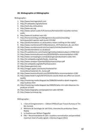  42	
  
20.	
  Webographie	
  et	
  Bibliographie	
  
	
  
Webographie	
  :	
  
1. http://www.hearingprotech.com	
  
2. http://fr.wikipedia.org/wiki/Sonie	
  
3. http://tech.ebu.ch/loudness	
  
4. http://www.aes.org	
  
5. http://www.sylvain-­‐audio.fr/fr/services/formation/63-­‐nouvelles-­‐normes-­‐
audio	
  
6. http://www.dr.loudness-­‐war.info	
  
7. http://homerecording.com/bbs/general-­‐discussions/recording-­‐
techniques/phil-­‐spector-­‐wall-­‐sound-­‐155146/	
  
8. http://productionadvice.co.uk/loudness-­‐means-­‐nothing-­‐on-­‐the-­‐radio/	
  
9. http://www.maintenancehf.fr/Maintenance_HF/Traitement_de_son.html	
  
10. http://www.soundonsound.com/sos/sep11/articles/loudness.htm	
  
11. http://productionadvice.co.uk/about/	
  
12. http://fr.audiofanzine.com/mastering/medias/videos/a.play,m.17394.html	
  
13. http://www.lesonmulticanal.com/2010/09/09/la-­‐recommandation-­‐r128/	
  
14. http://www.sonnoxplugins.com/pub/plugins/products/pro-­‐codec.htm	
  
15. http://en.wikipedia.org/wiki/Audio_mastering	
  
16. http://www.sonalyse.fr/portals/0/psychoacoustique.pdf	
  
17. http://en.wikipedia.org/wiki/Psychoacoustics	
  
18. http://www.gearslutz.com	
  
19. http://images.apple.com/itunes/mastered-­‐for-­‐
itunes/docs/mastered_for_itunes.pdf	
  
20. http://www.lesonmulticanal.com/2010/09/09/la-­‐recommandation-­‐r128/	
  
21. http://www.head-­‐fi.org/t/367375/itunes-­‐sound-­‐check-­‐any-­‐affect-­‐on-­‐sound-­‐
quality	
  
22. http://mastering-­‐media.blogspot.be/2008/09/metallica-­‐death-­‐magnetic-­‐
stop-­‐loudness.html	
  
23. http://mastering-­‐media.blogspot.be/2009/02/why-­‐rick-­‐rubin-­‐deserves-­‐his-­‐
producer-­‐of.html	
  
24. http://www.biography.com/people/rick-­‐rubin-­‐507309	
  
25. http://www.turnmeup.org	
  
	
  
	
  
Bibliographie	
  :	
  
	
  
1. «	
  Son	
  et	
  Enregistrement	
  »	
  -­‐	
  Edition	
  EYROLLES	
  par	
  Francis	
  Rumsey	
  et	
  Tim	
  
Mc	
  Cormick	
  
2. Mémoire	
  de	
  Sociologie	
  de	
  Joël	
  Girès;	
  Interview	
  du	
  producteur	
  Owen	
  
Replay	
  
3. Le	
  loudness	
  par	
  William	
  Flageollet	
  	
  
4. EBU	
  –	
  Recommandation	
  R	
  128	
  «	
  Loudness	
  normalisation	
  and	
  permitted	
  
maximum	
  level	
  of	
  audio	
  signals	
  »	
  (Geneva	
  August	
  2011)	
  
	
  
	
  
 