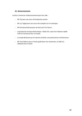   43	
  
21.	
  Remerciements	
  
	
  
Je	
  tiens	
  à	
  remercier	
  chaleureusement	
  pour	
  leur	
  aide	
  :	
  
	
  
-­‐ Mr	
  Thy	
  pour	
  son	
  cours	
  d’introduction	
  sonore	
  
	
  
-­‐ Mr	
  Luc	
  Tytgat	
  pour	
  son	
  cours	
  très	
  complet	
  sur	
  le	
  numérique	
  
	
  
-­‐ Mr	
  Emmanuel	
  Deruty	
  pour	
  les	
  liens	
  qu’il	
  m’a	
  fourni	
  
	
  
-­‐ Le	
  groupe	
  de	
  musique	
  électronique	
  «	
  Dada	
  Life	
  »	
  pour	
  leur	
  réponse	
  rapide	
  
suite	
  au	
  mail	
  que	
  je	
  leur	
  ai	
  envoyé	
  
	
  
-­‐ Le	
  studio	
  Musicom	
  qui	
  m’a	
  permis	
  d’utiliser	
  une	
  partie	
  de	
  leur	
  infrastructure	
  	
  
	
  
-­‐ Mr	
  Youri	
  Balcers	
  pour	
  m’avoir	
  guidé	
  dans	
  mes	
  recherches,	
  et	
  aidé	
  à	
  la	
  
rédaction	
  de	
  ce	
  travail	
  
	
  
	
  
	
  
	
  
	
  
	
  
	
  
	
  
	
  
	
  
	
  
	
  
	
  
	
  
	
  
 