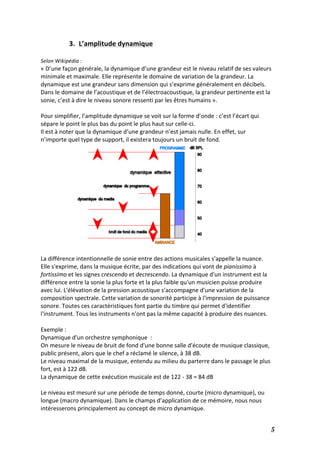   5	
  
3. L’amplitude	
  dynamique	
  
	
  
Selon	
  Wikipédia	
  :	
  
«	
  D’une	
  façon	
  générale,	
  la	
  dynamique	
  d’une	
  grandeur	
  est	
  le	
  niveau	
  relatif	
  de	
  ses	
  valeurs	
  
minimale	
  et	
  maximale.	
  Elle	
  représente	
  le	
  domaine	
  de	
  variation	
  de	
  la	
  grandeur.	
  La	
  
dynamique	
  est	
  une	
  grandeur	
  sans	
  dimension	
  qui	
  s’exprime	
  généralement	
  en	
  décibels.	
  
Dans	
  le	
  domaine	
  de	
  l’acoustique	
  et	
  de	
  l’électroacoustique,	
  la	
  grandeur	
  pertinente	
  est	
  la	
  
sonie,	
  c’est	
  à	
  dire	
  le	
  niveau	
  sonore	
  ressenti	
  par	
  les	
  êtres	
  humains	
  ».	
  
	
  
Pour	
  simplifier,	
  l’amplitude	
  dynamique	
  se	
  voit	
  sur	
  la	
  forme	
  d’onde	
  :	
  c’est	
  l’écart	
  qui	
  
sépare	
  le	
  point	
  le	
  plus	
  bas	
  du	
  point	
  le	
  plus	
  haut	
  sur	
  celle-­‐ci.	
  
Il	
  est	
  à	
  noter	
  que	
  la	
  dynamique	
  d’une	
  grandeur	
  n’est	
  jamais	
  nulle.	
  En	
  effet,	
  sur	
  
n’importe	
  quel	
  type	
  de	
  support,	
  il	
  existera	
  toujours	
  un	
  bruit	
  de	
  fond.	
  
	
  
	
  
	
  
	
  
	
  
	
  
	
  
	
  
	
  
	
  
	
  
	
  
La	
  différence	
  intentionnelle	
  de	
  sonie	
  entre	
  des	
  actions	
  musicales	
  s'appelle	
  la	
  nuance.	
  
Elle	
  s'exprime,	
  dans	
  la	
  musique	
  écrite,	
  par	
  des	
  indications	
  qui	
  vont	
  de	
  pianissimo	
  à	
  
fortissimo	
  et	
  les	
  signes	
  crescendo	
  et	
  decrescendo.	
  La	
  dynamique	
  d'un	
  instrument	
  est	
  la	
  
différence	
  entre	
  la	
  sonie	
  la	
  plus	
  forte	
  et	
  la	
  plus	
  faible	
  qu'un	
  musicien	
  puisse	
  produire	
  
avec	
  lui.	
  L'élévation	
  de	
  la	
  pression	
  acoustique	
  s'accompagne	
  d'une	
  variation	
  de	
  la	
  
composition	
  spectrale.	
  Cette	
  variation	
  de	
  sonorité	
  participe	
  à	
  l'impression	
  de	
  puissance	
  
sonore.	
  Toutes	
  ces	
  caractéristiques	
  font	
  partie	
  du	
  timbre	
  qui	
  permet	
  d'identifier	
  
l'instrument.	
  Tous	
  les	
  instruments	
  n'ont	
  pas	
  la	
  même	
  capacité	
  à	
  produire	
  des	
  nuances.	
  
	
  
Exemple	
  :	
  	
  
Dynamique	
  d'un	
  orchestre	
  symphonique	
  	
  :	
  
On	
  mesure	
  le	
  niveau	
  de	
  bruit	
  de	
  fond	
  d'une	
  bonne	
  salle	
  d'écoute	
  de	
  musique	
  classique,	
  
public	
  présent,	
  alors	
  que	
  le	
  chef	
  a	
  réclamé	
  le	
  silence,	
  à	
  38	
  dB.	
  
Le	
  niveau	
  maximal	
  de	
  la	
  musique,	
  entendu	
  au	
  milieu	
  du	
  parterre	
  dans	
  le	
  passage	
  le	
  plus	
  
fort,	
  est	
  à	
  122	
  dB.	
  
La	
  dynamique	
  de	
  cette	
  exécution	
  musicale	
  est	
  de	
  122	
  -­‐	
  38	
  =	
  84	
  dB	
  
	
  
Le	
  niveau	
  est	
  mesuré	
  sur	
  une	
  période	
  de	
  temps	
  donné,	
  courte	
  (micro	
  dynamique),	
  ou	
  
longue	
  (macro	
  dynamique).	
  Dans	
  le	
  champs	
  d’application	
  de	
  ce	
  mémoire,	
  nous	
  nous	
  
intéresserons	
  principalement	
  au	
  concept	
  de	
  micro	
  dynamique.	
  	
  
 