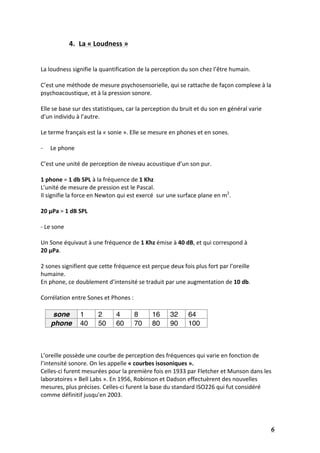   6	
  
4. La	
  «	
  Loudness	
  »	
  
	
  
	
  
La	
  loudness	
  signifie	
  la	
  quantification	
  de	
  la	
  perception	
  du	
  son	
  chez	
  l’être	
  humain.	
  
	
  
C’est	
  une	
  méthode	
  de	
  mesure	
  psychosensorielle,	
  qui	
  se	
  rattache	
  de	
  façon	
  complexe	
  à	
  la	
  
psychoacoustique,	
  et	
  à	
  la	
  pression	
  sonore.	
  	
  
	
  
Elle	
  se	
  base	
  sur	
  des	
  statistiques,	
  car	
  la	
  perception	
  du	
  bruit	
  et	
  du	
  son	
  en	
  général	
  varie	
  
d’un	
  individu	
  à	
  l’autre.	
  
	
  
Le	
  terme	
  français	
  est	
  la	
  «	
  sonie	
  ».	
  Elle	
  se	
  mesure	
  en	
  phones	
  et	
  en	
  sones.	
  
	
  
-­‐ Le	
  phone	
  
	
  
C’est	
  une	
  unité	
  de	
  perception	
  de	
  niveau	
  acoustique	
  d’un	
  son	
  pur.	
  
	
  
1	
  phone	
  =	
  1	
  db	
  SPL	
  à	
  la	
  fréquence	
  de	
  1	
  Khz	
  
L’unité	
  de	
  mesure	
  de	
  pression	
  est	
  le	
  Pascal.	
  
Il	
  signifie	
  la	
  force	
  en	
  Newton	
  qui	
  est	
  exercé	
  	
  sur	
  une	
  surface	
  plane	
  en	
  m2
.	
  
	
  
20	
  μPa	
  =	
  1	
  dB	
  SPL	
  
	
  
-­‐	
  Le	
  sone	
  
	
  
Un	
  Sone	
  équivaut	
  à	
  une	
  fréquence	
  de	
  1	
  Khz	
  émise	
  à	
  40	
  dB,	
  et	
  qui	
  correspond	
  à	
  	
  	
  
20	
  μPa.	
  
	
  
2	
  sones	
  signifient	
  que	
  cette	
  fréquence	
  est	
  perçue	
  deux	
  fois	
  plus	
  fort	
  par	
  l’oreille	
  
humaine.	
  
En	
  phone,	
  ce	
  doublement	
  d’intensité	
  se	
  traduit	
  par	
  une	
  augmentation	
  de	
  10	
  db.	
  
	
  
Corrélation	
  entre	
  Sones	
  et	
  Phones	
  :	
  
	
  
sone 1 2 4 8 16 32 64
phone 40 50 60 70 80 90 100
	
  
	
  
	
  
L’oreille	
  possède	
  une	
  courbe	
  de	
  perception	
  des	
  fréquences	
  qui	
  varie	
  en	
  fonction	
  de	
  
l’intensité	
  sonore.	
  On	
  les	
  appelle	
  «	
  courbes	
  isosoniques	
  ».	
  	
  
Celles-­‐ci	
  furent	
  mesurées	
  pour	
  la	
  première	
  fois	
  en	
  1933	
  par	
  Fletcher	
  et	
  Munson	
  dans	
  les	
  
laboratoires	
  «	
  Bell	
  Labs	
  ».	
  En	
  1956,	
  Robinson	
  et	
  Dadson	
  effectuèrent	
  des	
  nouvelles	
  
mesures,	
  plus	
  précises.	
  Celles-­‐ci	
  furent	
  la	
  base	
  du	
  standard	
  ISO226	
  qui	
  fut	
  considéré	
  
comme	
  définitif	
  jusqu'en	
  2003.	
  
	
  
 