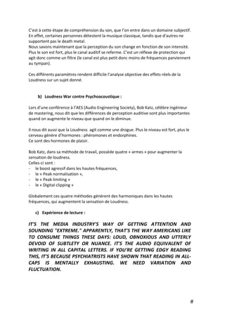  8	
  
C’est	
  à	
  cette	
  étape	
  de	
  compréhension	
  du	
  son,	
  que	
  l’on	
  entre	
  dans	
  un	
  domaine	
  subjectif.	
  
En	
  effet,	
  certaines	
  personnes	
  détestent	
  la	
  musique	
  classique,	
  tandis	
  que	
  d’autres	
  ne	
  
supportent	
  pas	
  le	
  death	
  metal.	
  
Nous	
  savons	
  maintenant	
  que	
  la	
  perception	
  du	
  son	
  change	
  en	
  fonction	
  de	
  son	
  intensité.	
  
Plus	
  le	
  son	
  est	
  fort,	
  plus	
  le	
  canal	
  auditif	
  se	
  referme.	
  C’est	
  un	
  réflexe	
  de	
  protection	
  qui	
  
agit	
  donc	
  comme	
  un	
  filtre	
  (le	
  canal	
  est	
  plus	
  petit	
  donc	
  moins	
  de	
  fréquences	
  parviennent	
  
au	
  tympan).	
  
	
  
Ces	
  différents	
  paramètres	
  rendent	
  difficile	
  l’analyse	
  objective	
  des	
  effets	
  réels	
  de	
  la	
  
Loudness	
  sur	
  un	
  sujet	
  donné.	
  
	
  
	
  
b) Loudness	
  War	
  contre	
  Psychoacoustique	
  :	
  
	
  
Lors	
  d’une	
  conférence	
  à	
  l’AES	
  (Audio	
  Engineering	
  Society),	
  Bob	
  Katz,	
  célèbre	
  ingénieur	
  
de	
  mastering,	
  nous	
  dit	
  que	
  les	
  différences	
  de	
  perception	
  auditive	
  sont	
  plus	
  importantes	
  
quand	
  on	
  augmente	
  le	
  niveau	
  que	
  quand	
  on	
  le	
  diminue.	
  	
  
	
  
Il	
  nous	
  dit	
  aussi	
  que	
  la	
  Loudness	
  	
  agit	
  comme	
  une	
  drogue.	
  Plus	
  le	
  niveau	
  est	
  fort,	
  plus	
  le	
  
cerveau	
  génère	
  d’hormones	
  :	
  phéromones	
  et	
  endorphines.	
  	
  
Ce	
  sont	
  des	
  hormones	
  de	
  plaisir.	
  
	
  
Bob	
  Katz,	
  dans	
  sa	
  méthode	
  de	
  travail,	
  possède	
  quatre	
  «	
  armes	
  »	
  pour	
  augmenter	
  la	
  
sensation	
  de	
  loudness.	
  
Celles-­‐ci	
  sont	
  :	
  
-­‐ le	
  boost	
  agressif	
  dans	
  les	
  hautes	
  fréquences,	
  	
  
-­‐ le	
  «	
  Peak	
  normalisation	
  »,	
  	
  
-­‐ le	
  «	
  Peak	
  limiting	
  »	
  	
  
-­‐ le	
  «	
  Digital	
  clipping	
  »	
  	
  
	
  
Globalement	
  ces	
  quatre	
  méthodes	
  génèrent	
  des	
  harmoniques	
  dans	
  les	
  hautes	
  
fréquences,	
  qui	
  augmentent	
  la	
  sensation	
  de	
  Loudness.	
  	
  
	
  
c) Expérience	
  de	
  lecture	
  :	
  
	
  
IT'S	
   THE	
   MEDIA	
   INDUSTRY'S	
   WAY	
   OF	
   GETTING	
   ATTENTION	
   AND	
  
SOUNDING	
  "EXTREME."	
  APPARENTLY,	
  THAT'S	
  THE	
  WAY	
  AMERICANS	
  LIKE	
  
TO	
   CONSUME	
   THINGS	
   THESE	
   DAYS:	
   LOUD,	
   OBNOXIOUS	
   AND	
   UTTERLY	
  
DEVOID	
   OF	
   SUBTLETY	
   OR	
   NUANCE.	
   IT'S	
   THE	
   AUDIO	
   EQUIVALENT	
   OF	
  
WRITING	
   IN	
   ALL	
   CAPITAL	
   LETTERS.	
   IF	
   YOU'RE	
   GETTING	
   EDGY	
   READING	
  
THIS,	
  IT'S	
  BECAUSE	
  PSYCHIATRISTS	
  HAVE	
  SHOWN	
  THAT	
  READING	
  IN	
  ALL-­‐
CAPS	
   IS	
   MENTALLY	
   EXHAUSTING.	
   WE	
   NEED	
   VARIATION	
   AND	
  
FLUCTUATION.	
  
	
  
	
  
	
  
 