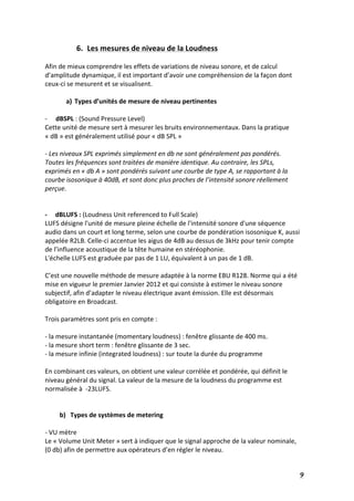   9	
  
6. Les	
  mesures	
  de	
  niveau	
  de	
  la	
  Loudness	
  
	
  
Afin	
  de	
  mieux	
  comprendre	
  les	
  effets	
  de	
  variations	
  de	
  niveau	
  sonore,	
  et	
  de	
  calcul	
  
d’amplitude	
  dynamique,	
  il	
  est	
  important	
  d’avoir	
  une	
  compréhension	
  de	
  la	
  façon	
  dont	
  
ceux-­‐ci	
  se	
  mesurent	
  et	
  se	
  visualisent.	
  
	
  
a) Types	
  d’unités	
  de	
  mesure	
  de	
  niveau	
  pertinentes	
  	
  
	
  
-­‐ dBSPL	
  :	
  (Sound	
  Pressure	
  Level)	
  
Cette	
  unité	
  de	
  mesure	
  sert	
  à	
  mesurer	
  les	
  bruits	
  environnementaux.	
  Dans	
  la	
  pratique	
  
«	
  dB	
  »	
  est	
  généralement	
  utilisé	
  pour	
  «	
  dB	
  SPL	
  »	
  
	
  
-­‐	
  Les	
  niveaux	
  SPL	
  exprimés	
  simplement	
  en	
  db	
  ne	
  sont	
  généralement	
  pas	
  pondérés.	
  
Toutes	
  les	
  fréquences	
  sont	
  traitées	
  de	
  manière	
  identique.	
  Au	
  contraire,	
  les	
  SPLs,	
  
exprimés	
  en	
  «	
  db	
  A	
  »	
  sont	
  pondérés	
  suivant	
  une	
  courbe	
  de	
  type	
  A,	
  se	
  rapportant	
  à	
  la	
  
courbe	
  isosonique	
  à	
  40dB,	
  et	
  sont	
  donc	
  plus	
  proches	
  de	
  l’intensité	
  sonore	
  réellement	
  
perçue.	
  
	
  	
  	
  
	
  
-­‐	
  	
  	
  	
  	
  dBLUFS	
  :	
  (Loudness	
  Unit	
  referenced	
  to	
  Full	
  Scale)	
  
LUFS	
  désigne	
  l'unité	
  de	
  mesure	
  pleine	
  échelle	
  de	
  l'intensité	
  sonore	
  d'une	
  séquence	
  
audio	
  dans	
  un	
  court	
  et	
  long	
  terme,	
  selon	
  une	
  courbe	
  de	
  pondération	
  isosonique	
  K,	
  aussi	
  
appelée	
  R2LB.	
  Celle-­‐ci	
  accentue	
  les	
  aigus	
  de	
  4dB	
  au	
  dessus	
  de	
  3kHz	
  pour	
  tenir	
  compte	
  
de	
  l’influence	
  acoustique	
  de	
  la	
  tête	
  humaine	
  en	
  stéréophonie.	
  
L'échelle	
  LUFS	
  est	
  graduée	
  par	
  pas	
  de	
  1	
  LU,	
  équivalent	
  à	
  un	
  pas	
  de	
  1	
  dB.	
  	
  
	
  
C’est	
  une	
  nouvelle	
  méthode	
  de	
  mesure	
  adaptée	
  à	
  la	
  norme	
  EBU	
  R128.	
  Norme	
  qui	
  a	
  été	
  
mise	
  en	
  vigueur	
  le	
  premier	
  Janvier	
  2012	
  et	
  qui	
  consiste	
  à	
  estimer	
  le	
  niveau	
  sonore	
  
subjectif,	
  afin	
  d’adapter	
  le	
  niveau	
  électrique	
  avant	
  émission.	
  Elle	
  est	
  désormais	
  
obligatoire	
  en	
  Broadcast.	
  
	
  
Trois	
  paramètres	
  sont	
  pris	
  en	
  compte	
  :	
  
	
  
-­‐	
  la	
  mesure	
  instantanée	
  (momentary	
  loudness)	
  :	
  fenêtre	
  glissante	
  de	
  400	
  ms.	
  
-­‐	
  la	
  mesure	
  short	
  term	
  :	
  fenêtre	
  glissante	
  de	
  3	
  sec.	
  
-­‐	
  la	
  mesure	
  infinie	
  (integrated	
  loudness)	
  :	
  sur	
  toute	
  la	
  durée	
  du	
  programme	
  
	
  
En	
  combinant	
  ces	
  valeurs,	
  on	
  obtient	
  une	
  valeur	
  corrélée	
  et	
  pondérée,	
  qui	
  définit	
  le	
  
niveau	
  général	
  du	
  signal.	
  La	
  valeur	
  de	
  la	
  mesure	
  de	
  la	
  loudness	
  du	
  programme	
  est	
  
normalisée	
  à	
  	
  -­‐23LUFS.	
  
	
  
	
  
b) Types	
  de	
  systèmes	
  de	
  metering	
  
	
   	
  
-­‐	
  VU	
  mètre	
  
Le	
  «	
  Volume	
  Unit	
  Meter	
  »	
  sert	
  à	
  indiquer	
  que	
  le	
  signal	
  approche	
  de	
  la	
  valeur	
  nominale,	
  
(0	
  db)	
  afin	
  de	
  permettre	
  aux	
  opérateurs	
  d’en	
  régler	
  le	
  niveau.	
  	
  
 