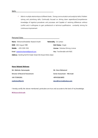 Skills
 Able to multiple relationships at different levels , Strong communication and analytical skills, Problem
solving and prioritising skills, Continually focused on driving down expenditure,Comprehensive
knowledge of logistical procedures and processes and Capable of resolving differences without
conflict and A willingness to gain professional or technical qualifications constantly striving for
continuous improvement
Personal Data
Name : Mohamed Ibralebbe Raseeck Arsath Nationality : Sri Lankan
DOB : 25th August 1989 Civil Status : Single
Mobile : +974 5559 3743 License : Srilankan Driving License
Email : raseeckmohamed@gmail.com Visa : Transferrable with NOC
Address : Building No70 Al Salah Street Old Airport Doha Qatar
None Related Referees
Mr. Mahinda Ramanayake Mr. Deen Mohamed
Director of Board of Investment Senior Accountant - Mermaid
+94 773043241 +974 5533 5872
mahindar@boi.lk deen@mermaidsubsea.com
I hereby certify the above-mentioned particulars are true and accurate to the best of my knowledge.
MI.RaseeckArsath
 