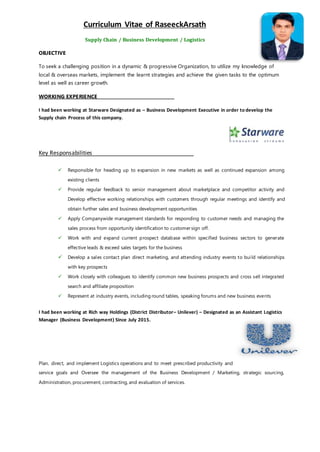 Curriculum Vitae of RaseeckArsath
Supply Chain / Business Development / Logistics
OBJECTIVE
To seek a challenging position in a dynamic & progressive Organization, to utilize my knowledge of
local & overseas markets, implement the learnt strategies and achieve the given tasks to the optimum
level as well as career growth.
WORKING EXPERIENCE
I had been working at Starware Designated as – Business Development Executive in order to develop the
Supply chain Process of this company.
Key Responsabilities
 Responsible for heading up to expansion in new markets as well as continued expansion among
existing clients
 Provide regular feedback to senior management about marketplace and competitor activity and
Develop effective working relationships with customers through regular meetings and identify and
obtain further sales and business development opportunities
 Apply Companywide management standards for responding to customer needs and managing the
sales process from opportunity identification to customer sign off.
 Work with and expand current prospect database within specified business sectors to generate
effective leads & exceed sales targets for the business
 Develop a sales contact plan direct marketing, and attending industry events to build relationships
with key prospects
 Work closely with colleagues to identify common new business prospects and cross sell integrated
search and affiliate proposition
 Represent at industry events, including round tables, speaking forums and new business events
I had been working at Rich way Holdings (District Distributor– Unilever) – Designated as an Assistant Logistics
Manager (Business Development) Since July 2015.
Plan, direct, and implement Logistics operations and to meet prescribed productivity and
service goals and Oversee the management of the Business Development / Marketing, strategic sourcing,
Administration, procurement, contracting, and evaluation of services.
 