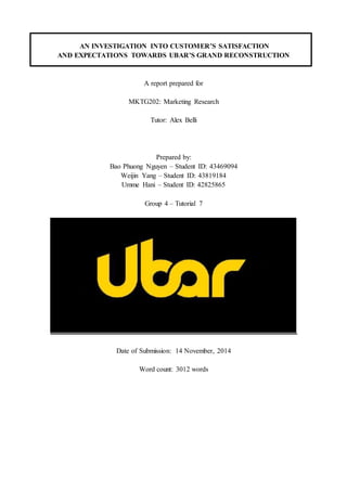AN INVESTIGATION INTO CUSTOMER’S SATISFACTION
AND EXPECTATIONS TOWARDS UBAR’S GRAND RECONSTRUCTION
A report prepared for
MKTG202: Marketing Research
Tutor: Alex Belli
Prepared by:
Bao Phuong Nguyen – Student ID: 43469094
Weijin Yang – Student ID: 43819184
Umme Hani – Student ID: 42825865
Group 4 – Tutorial 7
Date of Submission: 14 November, 2014
Word count: 3012 words
 