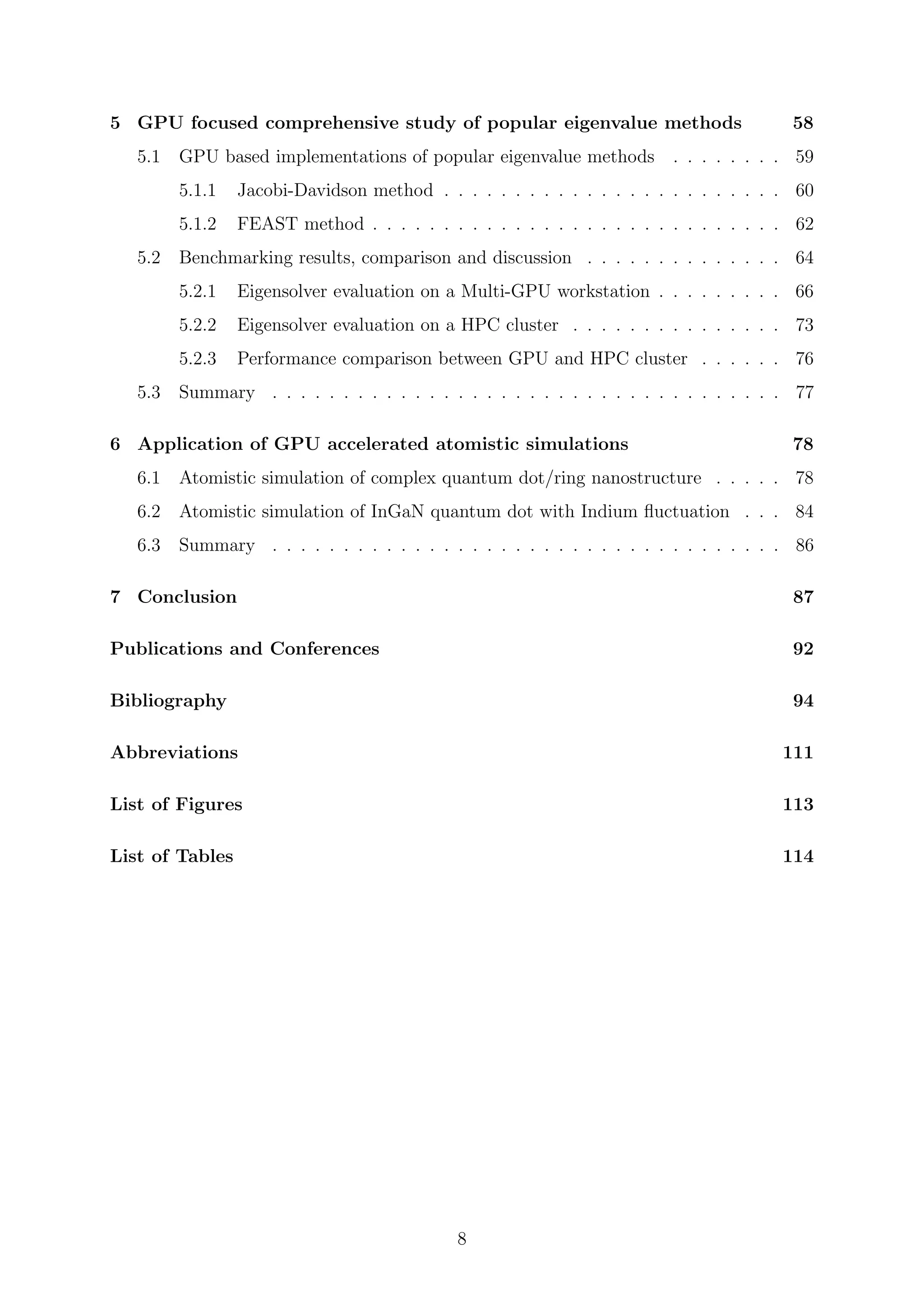 5 GPU focused comprehensive study of popular eigenvalue methods 58
5.1 GPU based implementations of popular eigenvalue methods . . . . . . . . 59
5.1.1 Jacobi-Davidson method . . . . . . . . . . . . . . . . . . . . . . . . 60
5.1.2 FEAST method . . . . . . . . . . . . . . . . . . . . . . . . . . . . . 62
5.2 Benchmarking results, comparison and discussion . . . . . . . . . . . . . . 64
5.2.1 Eigensolver evaluation on a Multi-GPU workstation . . . . . . . . . 66
5.2.2 Eigensolver evaluation on a HPC cluster . . . . . . . . . . . . . . . 73
5.2.3 Performance comparison between GPU and HPC cluster . . . . . . 76
5.3 Summary . . . . . . . . . . . . . . . . . . . . . . . . . . . . . . . . . . . . 77
6 Application of GPU accelerated atomistic simulations 78
6.1 Atomistic simulation of complex quantum dot/ring nanostructure . . . . . 78
6.2 Atomistic simulation of InGaN quantum dot with Indium ﬂuctuation . . . 84
6.3 Summary . . . . . . . . . . . . . . . . . . . . . . . . . . . . . . . . . . . . 86
7 Conclusion 87
Publications and Conferences 92
Bibliography 94
Abbreviations 111
List of Figures 113
List of Tables 114
8
 