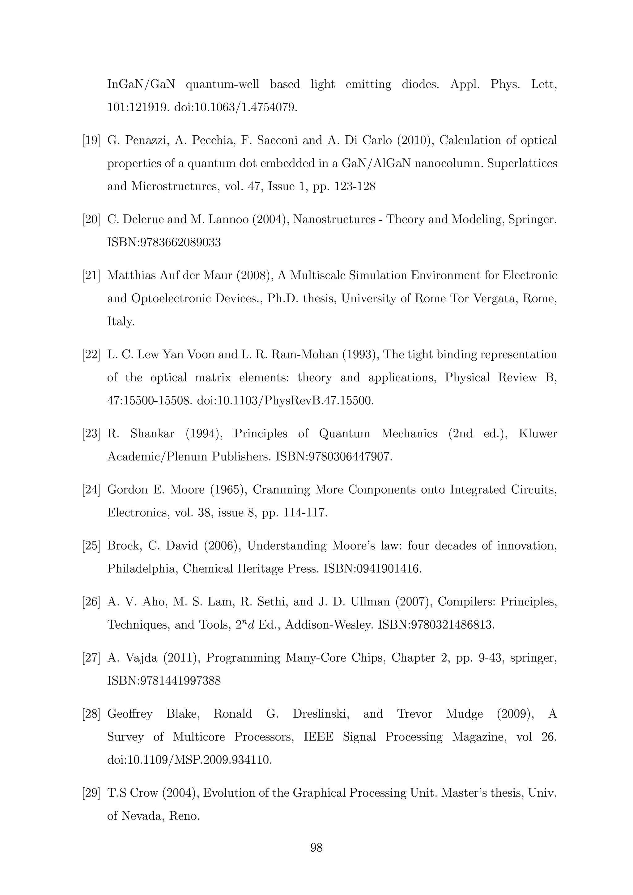 InGaN/GaN quantum-well based light emitting diodes. Appl. Phys. Lett,
101:121919. doi:10.1063/1.4754079.
[19] G. Penazzi, A. Pecchia, F. Sacconi and A. Di Carlo (2010), Calculation of optical
properties of a quantum dot embedded in a GaN/AlGaN nanocolumn. Superlattices
and Microstructures, vol. 47, Issue 1, pp. 123-128
[20] C. Delerue and M. Lannoo (2004), Nanostructures - Theory and Modeling, Springer.
ISBN:9783662089033
[21] Matthias Auf der Maur (2008), A Multiscale Simulation Environment for Electronic
and Optoelectronic Devices., Ph.D. thesis, University of Rome Tor Vergata, Rome,
Italy.
[22] L. C. Lew Yan Voon and L. R. Ram-Mohan (1993), The tight binding representation
of the optical matrix elements: theory and applications, Physical Review B,
47:15500-15508. doi:10.1103/PhysRevB.47.15500.
[23] R. Shankar (1994), Principles of Quantum Mechanics (2nd ed.), Kluwer
Academic/Plenum Publishers. ISBN:9780306447907.
[24] Gordon E. Moore (1965), Cramming More Components onto Integrated Circuits,
Electronics, vol. 38, issue 8, pp. 114-117.
[25] Brock, C. David (2006), Understanding Moore’s law: four decades of innovation,
Philadelphia, Chemical Heritage Press. ISBN:0941901416.
[26] A. V. Aho, M. S. Lam, R. Sethi, and J. D. Ullman (2007), Compilers: Principles,
Techniques, and Tools, 2n
d Ed., Addison-Wesley. ISBN:9780321486813.
[27] A. Vajda (2011), Programming Many-Core Chips, Chapter 2, pp. 9-43, springer,
ISBN:9781441997388
[28] Geoﬀrey Blake, Ronald G. Dreslinski, and Trevor Mudge (2009), A
Survey of Multicore Processors, IEEE Signal Processing Magazine, vol 26.
doi:10.1109/MSP.2009.934110.
[29] T.S Crow (2004), Evolution of the Graphical Processing Unit. Master’s thesis, Univ.
of Nevada, Reno.
98
 