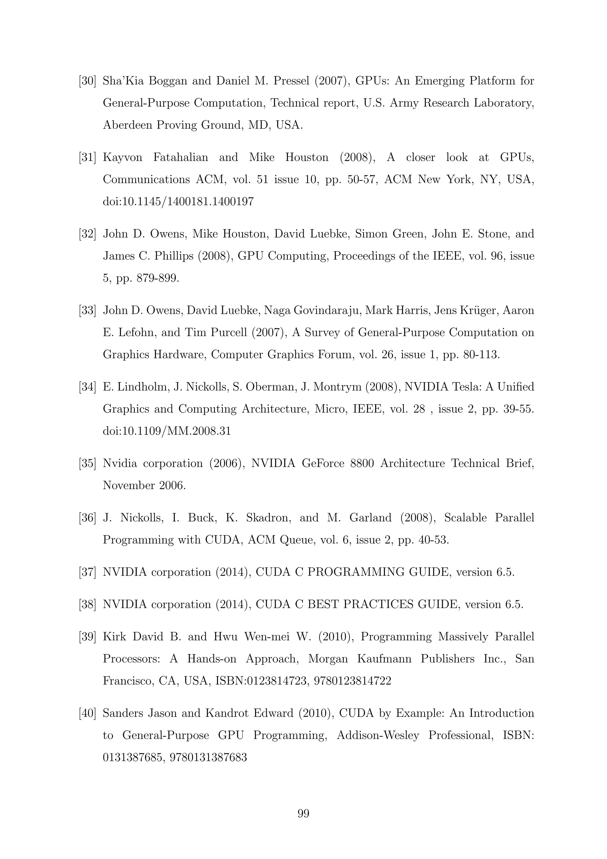[30] Sha’Kia Boggan and Daniel M. Pressel (2007), GPUs: An Emerging Platform for
General-Purpose Computation, Technical report, U.S. Army Research Laboratory,
Aberdeen Proving Ground, MD, USA.
[31] Kayvon Fatahalian and Mike Houston (2008), A closer look at GPUs,
Communications ACM, vol. 51 issue 10, pp. 50-57, ACM New York, NY, USA,
doi:10.1145/1400181.1400197
[32] John D. Owens, Mike Houston, David Luebke, Simon Green, John E. Stone, and
James C. Phillips (2008), GPU Computing, Proceedings of the IEEE, vol. 96, issue
5, pp. 879-899.
[33] John D. Owens, David Luebke, Naga Govindaraju, Mark Harris, Jens Kr¨uger, Aaron
E. Lefohn, and Tim Purcell (2007), A Survey of General-Purpose Computation on
Graphics Hardware, Computer Graphics Forum, vol. 26, issue 1, pp. 80-113.
[34] E. Lindholm, J. Nickolls, S. Oberman, J. Montrym (2008), NVIDIA Tesla: A Uniﬁed
Graphics and Computing Architecture, Micro, IEEE, vol. 28 , issue 2, pp. 39-55.
doi:10.1109/MM.2008.31
[35] Nvidia corporation (2006), NVIDIA GeForce 8800 Architecture Technical Brief,
November 2006.
[36] J. Nickolls, I. Buck, K. Skadron, and M. Garland (2008), Scalable Parallel
Programming with CUDA, ACM Queue, vol. 6, issue 2, pp. 40-53.
[37] NVIDIA corporation (2014), CUDA C PROGRAMMING GUIDE, version 6.5.
[38] NVIDIA corporation (2014), CUDA C BEST PRACTICES GUIDE, version 6.5.
[39] Kirk David B. and Hwu Wen-mei W. (2010), Programming Massively Parallel
Processors: A Hands-on Approach, Morgan Kaufmann Publishers Inc., San
Francisco, CA, USA, ISBN:0123814723, 9780123814722
[40] Sanders Jason and Kandrot Edward (2010), CUDA by Example: An Introduction
to General-Purpose GPU Programming, Addison-Wesley Professional, ISBN:
0131387685, 9780131387683
99
 