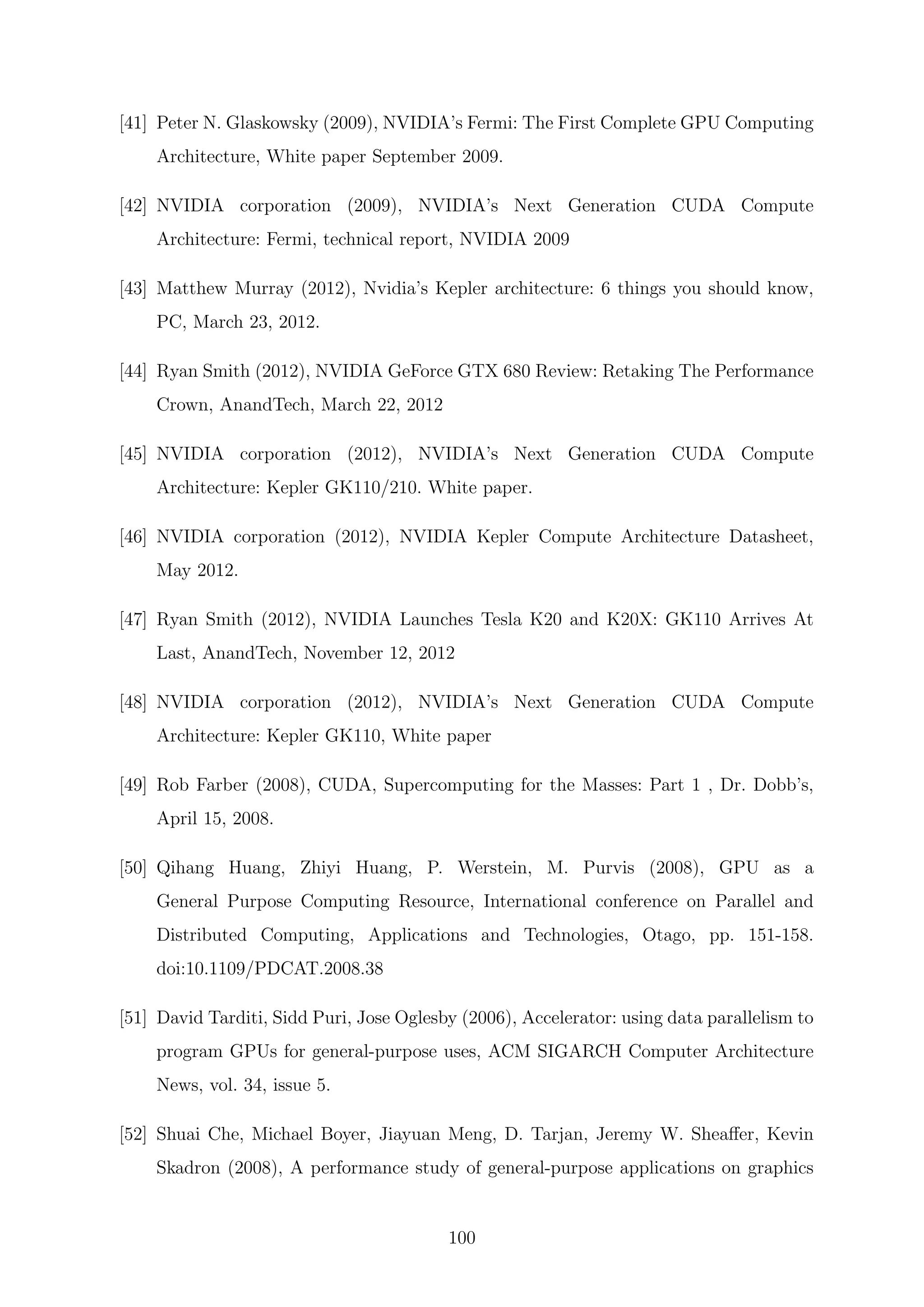 [41] Peter N. Glaskowsky (2009), NVIDIA’s Fermi: The First Complete GPU Computing
Architecture, White paper September 2009.
[42] NVIDIA corporation (2009), NVIDIA’s Next Generation CUDA Compute
Architecture: Fermi, technical report, NVIDIA 2009
[43] Matthew Murray (2012), Nvidia’s Kepler architecture: 6 things you should know,
PC, March 23, 2012.
[44] Ryan Smith (2012), NVIDIA GeForce GTX 680 Review: Retaking The Performance
Crown, AnandTech, March 22, 2012
[45] NVIDIA corporation (2012), NVIDIA’s Next Generation CUDA Compute
Architecture: Kepler GK110/210. White paper.
[46] NVIDIA corporation (2012), NVIDIA Kepler Compute Architecture Datasheet,
May 2012.
[47] Ryan Smith (2012), NVIDIA Launches Tesla K20 and K20X: GK110 Arrives At
Last, AnandTech, November 12, 2012
[48] NVIDIA corporation (2012), NVIDIA’s Next Generation CUDA Compute
Architecture: Kepler GK110, White paper
[49] Rob Farber (2008), CUDA, Supercomputing for the Masses: Part 1 , Dr. Dobb’s,
April 15, 2008.
[50] Qihang Huang, Zhiyi Huang, P. Werstein, M. Purvis (2008), GPU as a
General Purpose Computing Resource, International conference on Parallel and
Distributed Computing, Applications and Technologies, Otago, pp. 151-158.
doi:10.1109/PDCAT.2008.38
[51] David Tarditi, Sidd Puri, Jose Oglesby (2006), Accelerator: using data parallelism to
program GPUs for general-purpose uses, ACM SIGARCH Computer Architecture
News, vol. 34, issue 5.
[52] Shuai Che, Michael Boyer, Jiayuan Meng, D. Tarjan, Jeremy W. Sheaﬀer, Kevin
Skadron (2008), A performance study of general-purpose applications on graphics
100
 