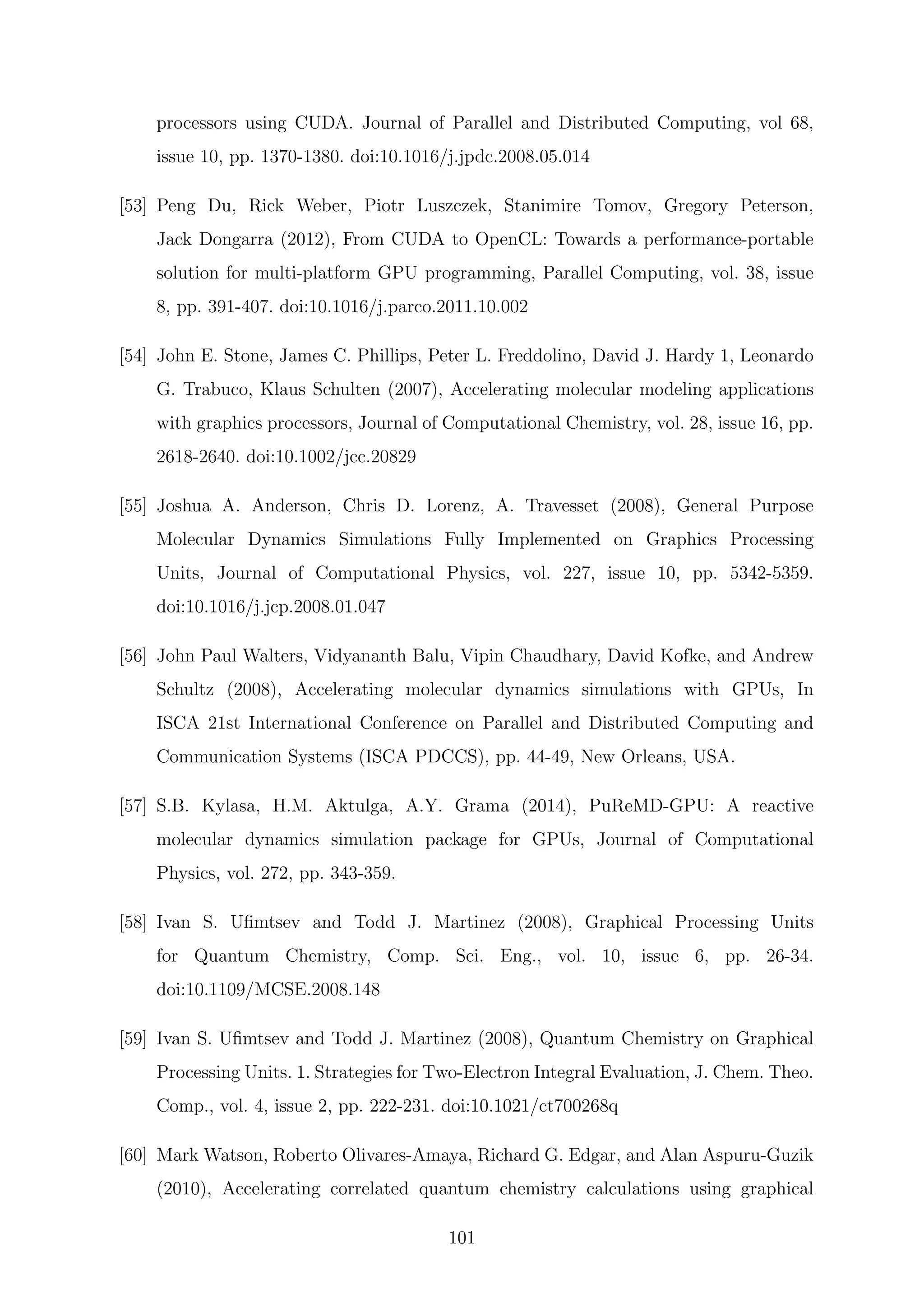 processors using CUDA. Journal of Parallel and Distributed Computing, vol 68,
issue 10, pp. 1370-1380. doi:10.1016/j.jpdc.2008.05.014
[53] Peng Du, Rick Weber, Piotr Luszczek, Stanimire Tomov, Gregory Peterson,
Jack Dongarra (2012), From CUDA to OpenCL: Towards a performance-portable
solution for multi-platform GPU programming, Parallel Computing, vol. 38, issue
8, pp. 391-407. doi:10.1016/j.parco.2011.10.002
[54] John E. Stone, James C. Phillips, Peter L. Freddolino, David J. Hardy 1, Leonardo
G. Trabuco, Klaus Schulten (2007), Accelerating molecular modeling applications
with graphics processors, Journal of Computational Chemistry, vol. 28, issue 16, pp.
2618-2640. doi:10.1002/jcc.20829
[55] Joshua A. Anderson, Chris D. Lorenz, A. Travesset (2008), General Purpose
Molecular Dynamics Simulations Fully Implemented on Graphics Processing
Units, Journal of Computational Physics, vol. 227, issue 10, pp. 5342-5359.
doi:10.1016/j.jcp.2008.01.047
[56] John Paul Walters, Vidyananth Balu, Vipin Chaudhary, David Kofke, and Andrew
Schultz (2008), Accelerating molecular dynamics simulations with GPUs, In
ISCA 21st International Conference on Parallel and Distributed Computing and
Communication Systems (ISCA PDCCS), pp. 44-49, New Orleans, USA.
[57] S.B. Kylasa, H.M. Aktulga, A.Y. Grama (2014), PuReMD-GPU: A reactive
molecular dynamics simulation package for GPUs, Journal of Computational
Physics, vol. 272, pp. 343-359.
[58] Ivan S. Uﬁmtsev and Todd J. Martinez (2008), Graphical Processing Units
for Quantum Chemistry, Comp. Sci. Eng., vol. 10, issue 6, pp. 26-34.
doi:10.1109/MCSE.2008.148
[59] Ivan S. Uﬁmtsev and Todd J. Martinez (2008), Quantum Chemistry on Graphical
Processing Units. 1. Strategies for Two-Electron Integral Evaluation, J. Chem. Theo.
Comp., vol. 4, issue 2, pp. 222-231. doi:10.1021/ct700268q
[60] Mark Watson, Roberto Olivares-Amaya, Richard G. Edgar, and Alan Aspuru-Guzik
(2010), Accelerating correlated quantum chemistry calculations using graphical
101
 