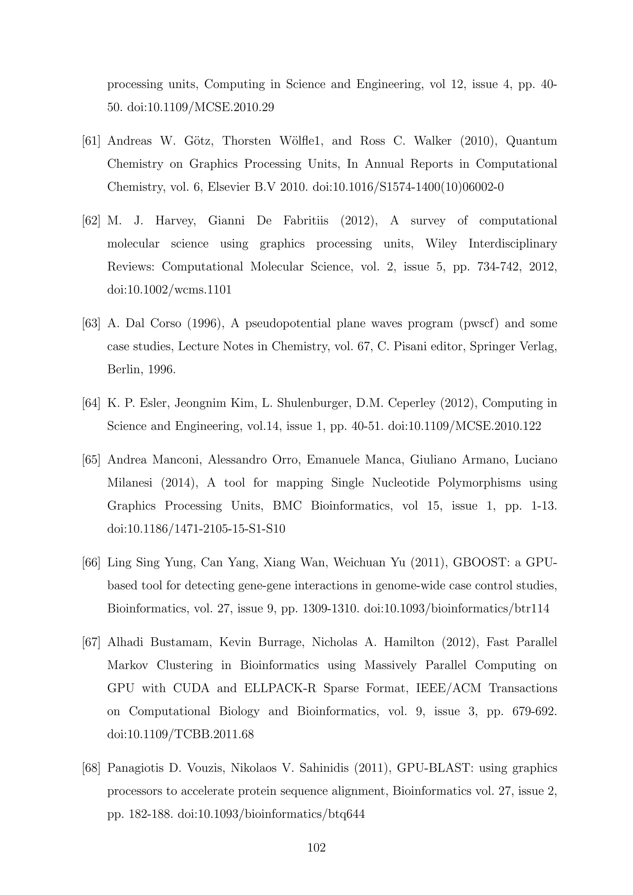 processing units, Computing in Science and Engineering, vol 12, issue 4, pp. 40-
50. doi:10.1109/MCSE.2010.29
[61] Andreas W. G¨otz, Thorsten W¨olﬂe1, and Ross C. Walker (2010), Quantum
Chemistry on Graphics Processing Units, In Annual Reports in Computational
Chemistry, vol. 6, Elsevier B.V 2010. doi:10.1016/S1574-1400(10)06002-0
[62] M. J. Harvey, Gianni De Fabritiis (2012), A survey of computational
molecular science using graphics processing units, Wiley Interdisciplinary
Reviews: Computational Molecular Science, vol. 2, issue 5, pp. 734-742, 2012,
doi:10.1002/wcms.1101
[63] A. Dal Corso (1996), A pseudopotential plane waves program (pwscf) and some
case studies, Lecture Notes in Chemistry, vol. 67, C. Pisani editor, Springer Verlag,
Berlin, 1996.
[64] K. P. Esler, Jeongnim Kim, L. Shulenburger, D.M. Ceperley (2012), Computing in
Science and Engineering, vol.14, issue 1, pp. 40-51. doi:10.1109/MCSE.2010.122
[65] Andrea Manconi, Alessandro Orro, Emanuele Manca, Giuliano Armano, Luciano
Milanesi (2014), A tool for mapping Single Nucleotide Polymorphisms using
Graphics Processing Units, BMC Bioinformatics, vol 15, issue 1, pp. 1-13.
doi:10.1186/1471-2105-15-S1-S10
[66] Ling Sing Yung, Can Yang, Xiang Wan, Weichuan Yu (2011), GBOOST: a GPU-
based tool for detecting gene-gene interactions in genome-wide case control studies,
Bioinformatics, vol. 27, issue 9, pp. 1309-1310. doi:10.1093/bioinformatics/btr114
[67] Alhadi Bustamam, Kevin Burrage, Nicholas A. Hamilton (2012), Fast Parallel
Markov Clustering in Bioinformatics using Massively Parallel Computing on
GPU with CUDA and ELLPACK-R Sparse Format, IEEE/ACM Transactions
on Computational Biology and Bioinformatics, vol. 9, issue 3, pp. 679-692.
doi:10.1109/TCBB.2011.68
[68] Panagiotis D. Vouzis, Nikolaos V. Sahinidis (2011), GPU-BLAST: using graphics
processors to accelerate protein sequence alignment, Bioinformatics vol. 27, issue 2,
pp. 182-188. doi:10.1093/bioinformatics/btq644
102
 