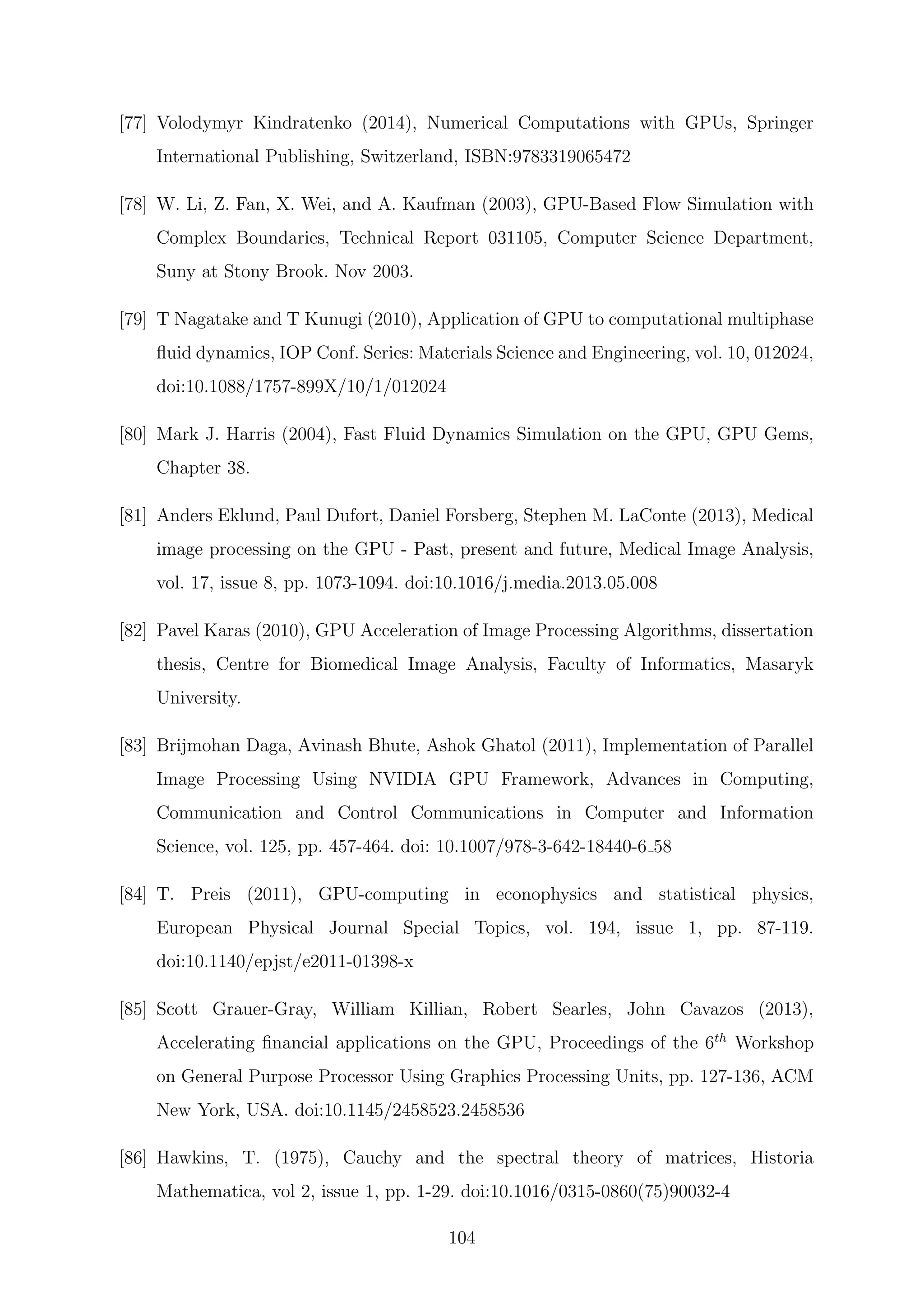 [77] Volodymyr Kindratenko (2014), Numerical Computations with GPUs, Springer
International Publishing, Switzerland, ISBN:9783319065472
[78] W. Li, Z. Fan, X. Wei, and A. Kaufman (2003), GPU-Based Flow Simulation with
Complex Boundaries, Technical Report 031105, Computer Science Department,
Suny at Stony Brook. Nov 2003.
[79] T Nagatake and T Kunugi (2010), Application of GPU to computational multiphase
ﬂuid dynamics, IOP Conf. Series: Materials Science and Engineering, vol. 10, 012024,
doi:10.1088/1757-899X/10/1/012024
[80] Mark J. Harris (2004), Fast Fluid Dynamics Simulation on the GPU, GPU Gems,
Chapter 38.
[81] Anders Eklund, Paul Dufort, Daniel Forsberg, Stephen M. LaConte (2013), Medical
image processing on the GPU - Past, present and future, Medical Image Analysis,
vol. 17, issue 8, pp. 1073-1094. doi:10.1016/j.media.2013.05.008
[82] Pavel Karas (2010), GPU Acceleration of Image Processing Algorithms, dissertation
thesis, Centre for Biomedical Image Analysis, Faculty of Informatics, Masaryk
University.
[83] Brijmohan Daga, Avinash Bhute, Ashok Ghatol (2011), Implementation of Parallel
Image Processing Using NVIDIA GPU Framework, Advances in Computing,
Communication and Control Communications in Computer and Information
Science, vol. 125, pp. 457-464. doi: 10.1007/978-3-642-18440-6 58
[84] T. Preis (2011), GPU-computing in econophysics and statistical physics,
European Physical Journal Special Topics, vol. 194, issue 1, pp. 87-119.
doi:10.1140/epjst/e2011-01398-x
[85] Scott Grauer-Gray, William Killian, Robert Searles, John Cavazos (2013),
Accelerating ﬁnancial applications on the GPU, Proceedings of the 6th
Workshop
on General Purpose Processor Using Graphics Processing Units, pp. 127-136, ACM
New York, USA. doi:10.1145/2458523.2458536
[86] Hawkins, T. (1975), Cauchy and the spectral theory of matrices, Historia
Mathematica, vol 2, issue 1, pp. 1-29. doi:10.1016/0315-0860(75)90032-4
104
 