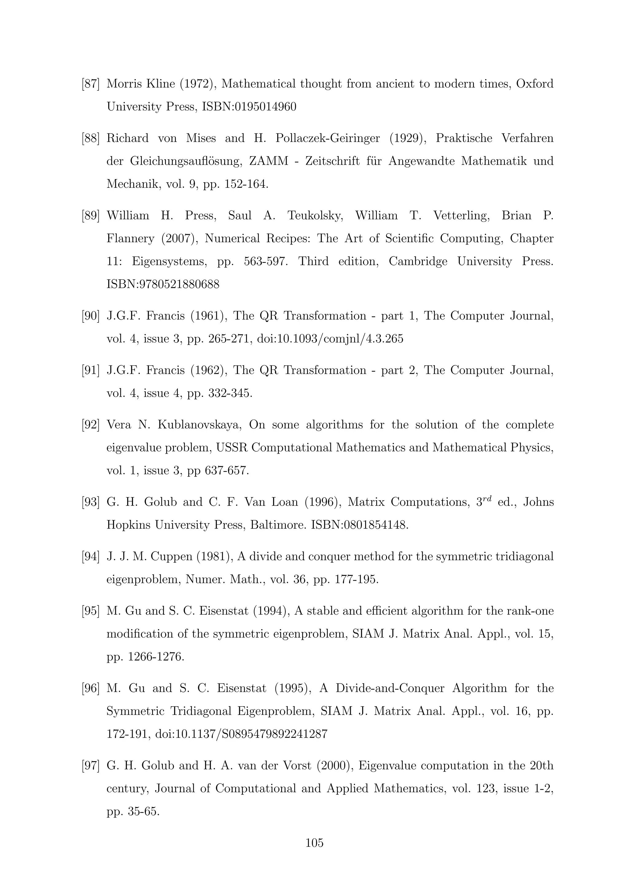 [87] Morris Kline (1972), Mathematical thought from ancient to modern times, Oxford
University Press, ISBN:0195014960
[88] Richard von Mises and H. Pollaczek-Geiringer (1929), Praktische Verfahren
der Gleichungsauﬂ¨osung, ZAMM - Zeitschrift f¨ur Angewandte Mathematik und
Mechanik, vol. 9, pp. 152-164.
[89] William H. Press, Saul A. Teukolsky, William T. Vetterling, Brian P.
Flannery (2007), Numerical Recipes: The Art of Scientiﬁc Computing, Chapter
11: Eigensystems, pp. 563-597. Third edition, Cambridge University Press.
ISBN:9780521880688
[90] J.G.F. Francis (1961), The QR Transformation - part 1, The Computer Journal,
vol. 4, issue 3, pp. 265-271, doi:10.1093/comjnl/4.3.265
[91] J.G.F. Francis (1962), The QR Transformation - part 2, The Computer Journal,
vol. 4, issue 4, pp. 332-345.
[92] Vera N. Kublanovskaya, On some algorithms for the solution of the complete
eigenvalue problem, USSR Computational Mathematics and Mathematical Physics,
vol. 1, issue 3, pp 637-657.
[93] G. H. Golub and C. F. Van Loan (1996), Matrix Computations, 3rd
ed., Johns
Hopkins University Press, Baltimore. ISBN:0801854148.
[94] J. J. M. Cuppen (1981), A divide and conquer method for the symmetric tridiagonal
eigenproblem, Numer. Math., vol. 36, pp. 177-195.
[95] M. Gu and S. C. Eisenstat (1994), A stable and eﬃcient algorithm for the rank-one
modiﬁcation of the symmetric eigenproblem, SIAM J. Matrix Anal. Appl., vol. 15,
pp. 1266-1276.
[96] M. Gu and S. C. Eisenstat (1995), A Divide-and-Conquer Algorithm for the
Symmetric Tridiagonal Eigenproblem, SIAM J. Matrix Anal. Appl., vol. 16, pp.
172-191, doi:10.1137/S0895479892241287
[97] G. H. Golub and H. A. van der Vorst (2000), Eigenvalue computation in the 20th
century, Journal of Computational and Applied Mathematics, vol. 123, issue 1-2,
pp. 35-65.
105
 