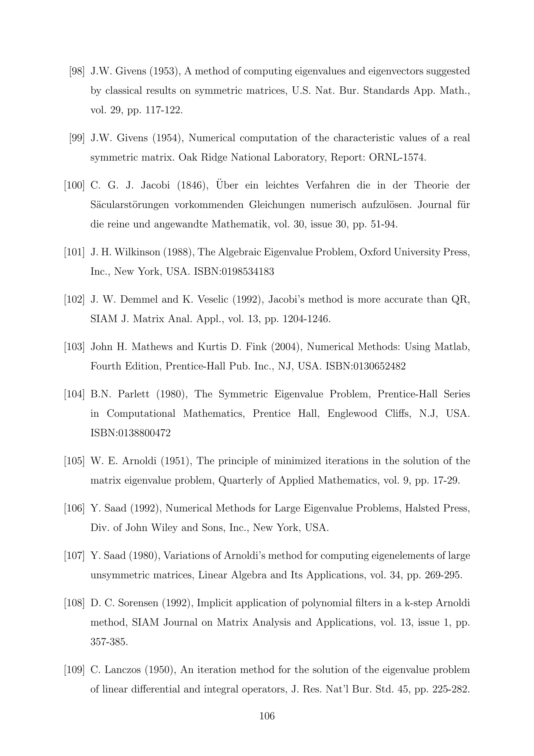 [98] J.W. Givens (1953), A method of computing eigenvalues and eigenvectors suggested
by classical results on symmetric matrices, U.S. Nat. Bur. Standards App. Math.,
vol. 29, pp. 117-122.
[99] J.W. Givens (1954), Numerical computation of the characteristic values of a real
symmetric matrix. Oak Ridge National Laboratory, Report: ORNL-1574.
[100] C. G. J. Jacobi (1846), ¨Uber ein leichtes Verfahren die in der Theorie der
S¨acularst¨orungen vorkommenden Gleichungen numerisch aufzul¨osen. Journal f¨ur
die reine und angewandte Mathematik, vol. 30, issue 30, pp. 51-94.
[101] J. H. Wilkinson (1988), The Algebraic Eigenvalue Problem, Oxford University Press,
Inc., New York, USA. ISBN:0198534183
[102] J. W. Demmel and K. Veselic (1992), Jacobi’s method is more accurate than QR,
SIAM J. Matrix Anal. Appl., vol. 13, pp. 1204-1246.
[103] John H. Mathews and Kurtis D. Fink (2004), Numerical Methods: Using Matlab,
Fourth Edition, Prentice-Hall Pub. Inc., NJ, USA. ISBN:0130652482
[104] B.N. Parlett (1980), The Symmetric Eigenvalue Problem, Prentice-Hall Series
in Computational Mathematics, Prentice Hall, Englewood Cliﬀs, N.J, USA.
ISBN:0138800472
[105] W. E. Arnoldi (1951), The principle of minimized iterations in the solution of the
matrix eigenvalue problem, Quarterly of Applied Mathematics, vol. 9, pp. 17-29.
[106] Y. Saad (1992), Numerical Methods for Large Eigenvalue Problems, Halsted Press,
Div. of John Wiley and Sons, Inc., New York, USA.
[107] Y. Saad (1980), Variations of Arnoldi’s method for computing eigenelements of large
unsymmetric matrices, Linear Algebra and Its Applications, vol. 34, pp. 269-295.
[108] D. C. Sorensen (1992), Implicit application of polynomial ﬁlters in a k-step Arnoldi
method, SIAM Journal on Matrix Analysis and Applications, vol. 13, issue 1, pp.
357-385.
[109] C. Lanczos (1950), An iteration method for the solution of the eigenvalue problem
of linear diﬀerential and integral operators, J. Res. Nat’l Bur. Std. 45, pp. 225-282.
106
 
