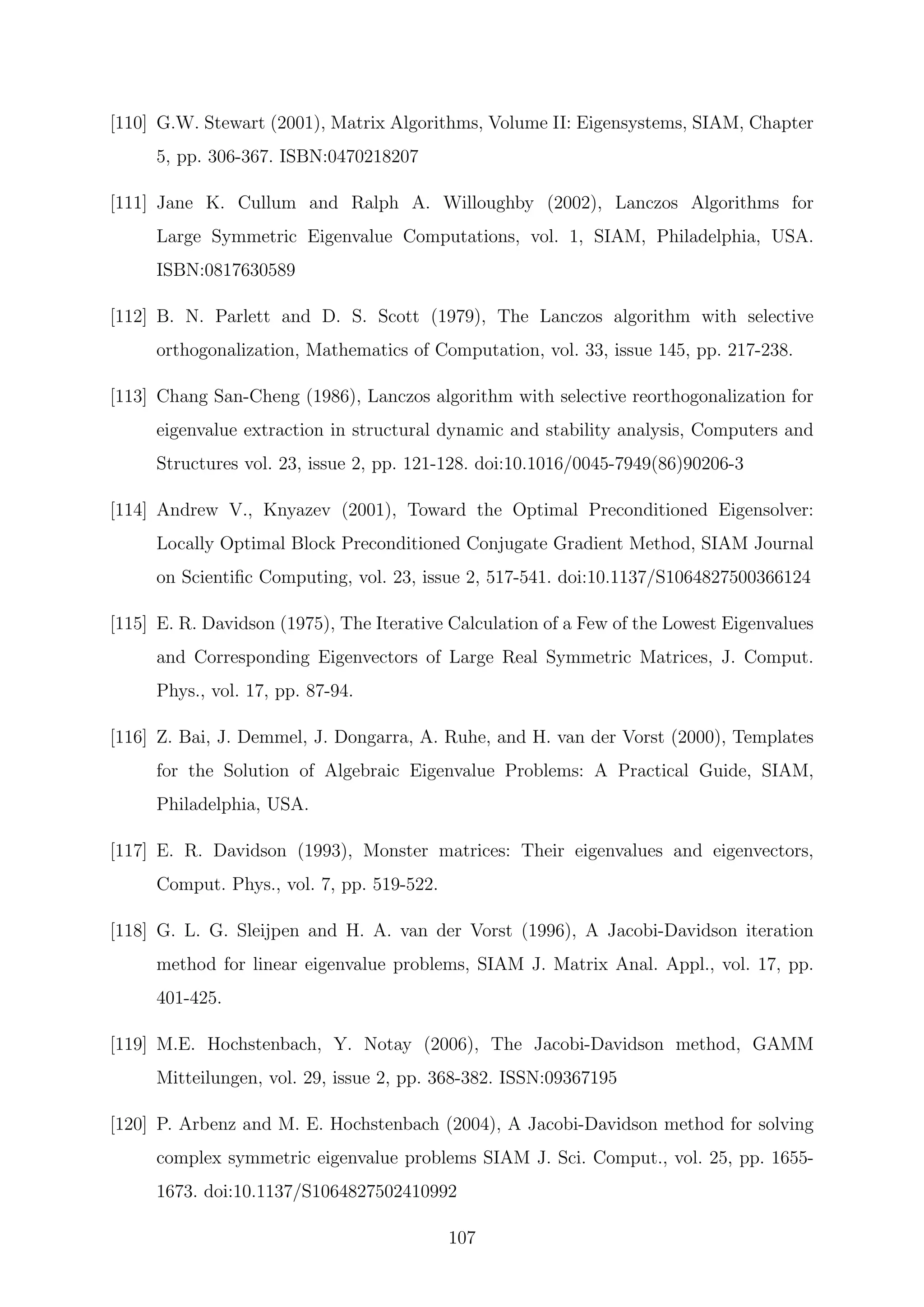 [110] G.W. Stewart (2001), Matrix Algorithms, Volume II: Eigensystems, SIAM, Chapter
5, pp. 306-367. ISBN:0470218207
[111] Jane K. Cullum and Ralph A. Willoughby (2002), Lanczos Algorithms for
Large Symmetric Eigenvalue Computations, vol. 1, SIAM, Philadelphia, USA.
ISBN:0817630589
[112] B. N. Parlett and D. S. Scott (1979), The Lanczos algorithm with selective
orthogonalization, Mathematics of Computation, vol. 33, issue 145, pp. 217-238.
[113] Chang San-Cheng (1986), Lanczos algorithm with selective reorthogonalization for
eigenvalue extraction in structural dynamic and stability analysis, Computers and
Structures vol. 23, issue 2, pp. 121-128. doi:10.1016/0045-7949(86)90206-3
[114] Andrew V., Knyazev (2001), Toward the Optimal Preconditioned Eigensolver:
Locally Optimal Block Preconditioned Conjugate Gradient Method, SIAM Journal
on Scientiﬁc Computing, vol. 23, issue 2, 517-541. doi:10.1137/S1064827500366124
[115] E. R. Davidson (1975), The Iterative Calculation of a Few of the Lowest Eigenvalues
and Corresponding Eigenvectors of Large Real Symmetric Matrices, J. Comput.
Phys., vol. 17, pp. 87-94.
[116] Z. Bai, J. Demmel, J. Dongarra, A. Ruhe, and H. van der Vorst (2000), Templates
for the Solution of Algebraic Eigenvalue Problems: A Practical Guide, SIAM,
Philadelphia, USA.
[117] E. R. Davidson (1993), Monster matrices: Their eigenvalues and eigenvectors,
Comput. Phys., vol. 7, pp. 519-522.
[118] G. L. G. Sleijpen and H. A. van der Vorst (1996), A Jacobi-Davidson iteration
method for linear eigenvalue problems, SIAM J. Matrix Anal. Appl., vol. 17, pp.
401-425.
[119] M.E. Hochstenbach, Y. Notay (2006), The Jacobi-Davidson method, GAMM
Mitteilungen, vol. 29, issue 2, pp. 368-382. ISSN:09367195
[120] P. Arbenz and M. E. Hochstenbach (2004), A Jacobi-Davidson method for solving
complex symmetric eigenvalue problems SIAM J. Sci. Comput., vol. 25, pp. 1655-
1673. doi:10.1137/S1064827502410992
107
 