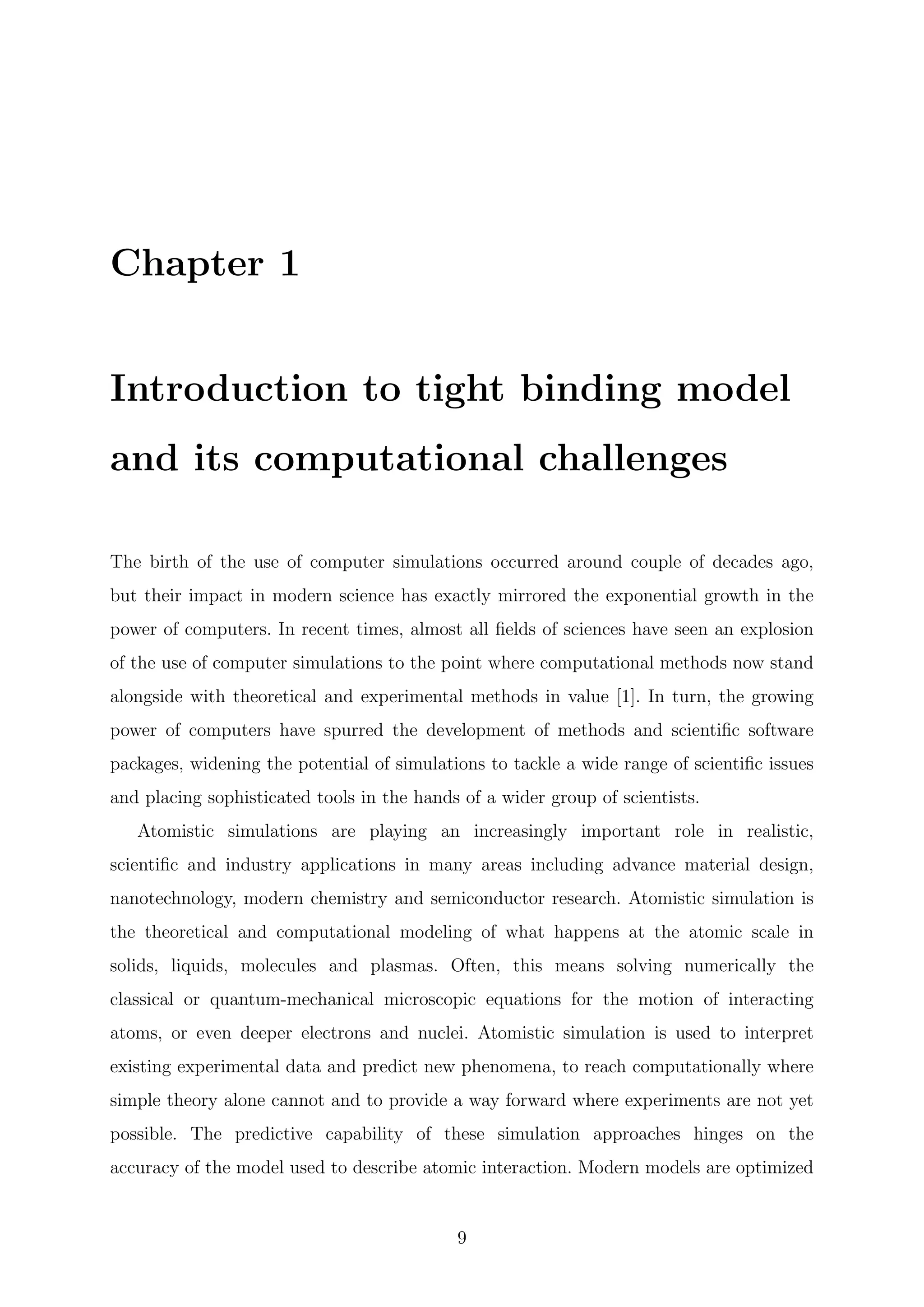 Chapter 1
Introduction to tight binding model
and its computational challenges
The birth of the use of computer simulations occurred around couple of decades ago,
but their impact in modern science has exactly mirrored the exponential growth in the
power of computers. In recent times, almost all ﬁelds of sciences have seen an explosion
of the use of computer simulations to the point where computational methods now stand
alongside with theoretical and experimental methods in value [1]. In turn, the growing
power of computers have spurred the development of methods and scientiﬁc software
packages, widening the potential of simulations to tackle a wide range of scientiﬁc issues
and placing sophisticated tools in the hands of a wider group of scientists.
Atomistic simulations are playing an increasingly important role in realistic,
scientiﬁc and industry applications in many areas including advance material design,
nanotechnology, modern chemistry and semiconductor research. Atomistic simulation is
the theoretical and computational modeling of what happens at the atomic scale in
solids, liquids, molecules and plasmas. Often, this means solving numerically the
classical or quantum-mechanical microscopic equations for the motion of interacting
atoms, or even deeper electrons and nuclei. Atomistic simulation is used to interpret
existing experimental data and predict new phenomena, to reach computationally where
simple theory alone cannot and to provide a way forward where experiments are not yet
possible. The predictive capability of these simulation approaches hinges on the
accuracy of the model used to describe atomic interaction. Modern models are optimized
9
 
