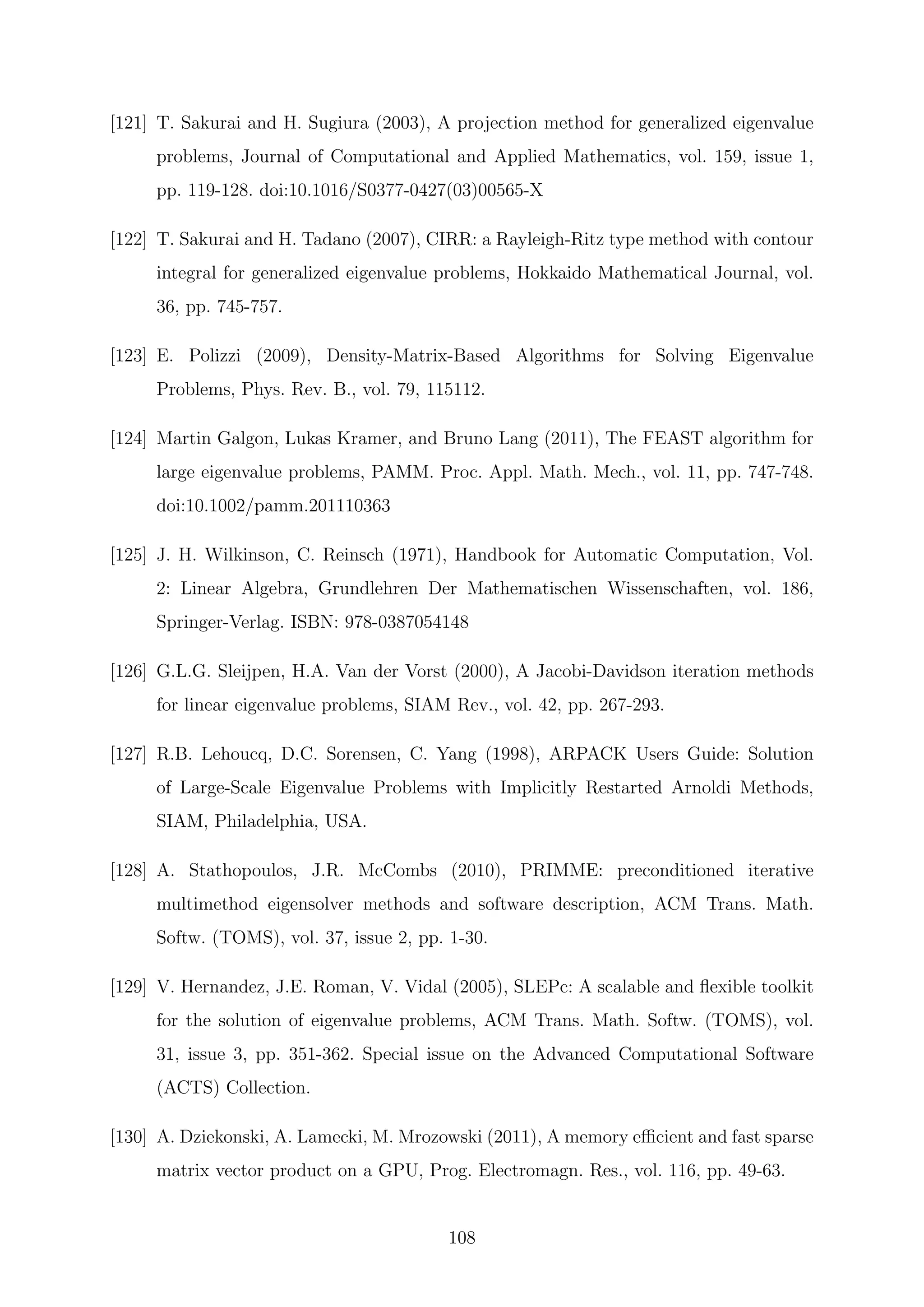 [121] T. Sakurai and H. Sugiura (2003), A projection method for generalized eigenvalue
problems, Journal of Computational and Applied Mathematics, vol. 159, issue 1,
pp. 119-128. doi:10.1016/S0377-0427(03)00565-X
[122] T. Sakurai and H. Tadano (2007), CIRR: a Rayleigh-Ritz type method with contour
integral for generalized eigenvalue problems, Hokkaido Mathematical Journal, vol.
36, pp. 745-757.
[123] E. Polizzi (2009), Density-Matrix-Based Algorithms for Solving Eigenvalue
Problems, Phys. Rev. B., vol. 79, 115112.
[124] Martin Galgon, Lukas Kramer, and Bruno Lang (2011), The FEAST algorithm for
large eigenvalue problems, PAMM. Proc. Appl. Math. Mech., vol. 11, pp. 747-748.
doi:10.1002/pamm.201110363
[125] J. H. Wilkinson, C. Reinsch (1971), Handbook for Automatic Computation, Vol.
2: Linear Algebra, Grundlehren Der Mathematischen Wissenschaften, vol. 186,
Springer-Verlag. ISBN: 978-0387054148
[126] G.L.G. Sleijpen, H.A. Van der Vorst (2000), A Jacobi-Davidson iteration methods
for linear eigenvalue problems, SIAM Rev., vol. 42, pp. 267-293.
[127] R.B. Lehoucq, D.C. Sorensen, C. Yang (1998), ARPACK Users Guide: Solution
of Large-Scale Eigenvalue Problems with Implicitly Restarted Arnoldi Methods,
SIAM, Philadelphia, USA.
[128] A. Stathopoulos, J.R. McCombs (2010), PRIMME: preconditioned iterative
multimethod eigensolver methods and software description, ACM Trans. Math.
Softw. (TOMS), vol. 37, issue 2, pp. 1-30.
[129] V. Hernandez, J.E. Roman, V. Vidal (2005), SLEPc: A scalable and ﬂexible toolkit
for the solution of eigenvalue problems, ACM Trans. Math. Softw. (TOMS), vol.
31, issue 3, pp. 351-362. Special issue on the Advanced Computational Software
(ACTS) Collection.
[130] A. Dziekonski, A. Lamecki, M. Mrozowski (2011), A memory eﬃcient and fast sparse
matrix vector product on a GPU, Prog. Electromagn. Res., vol. 116, pp. 49-63.
108
 