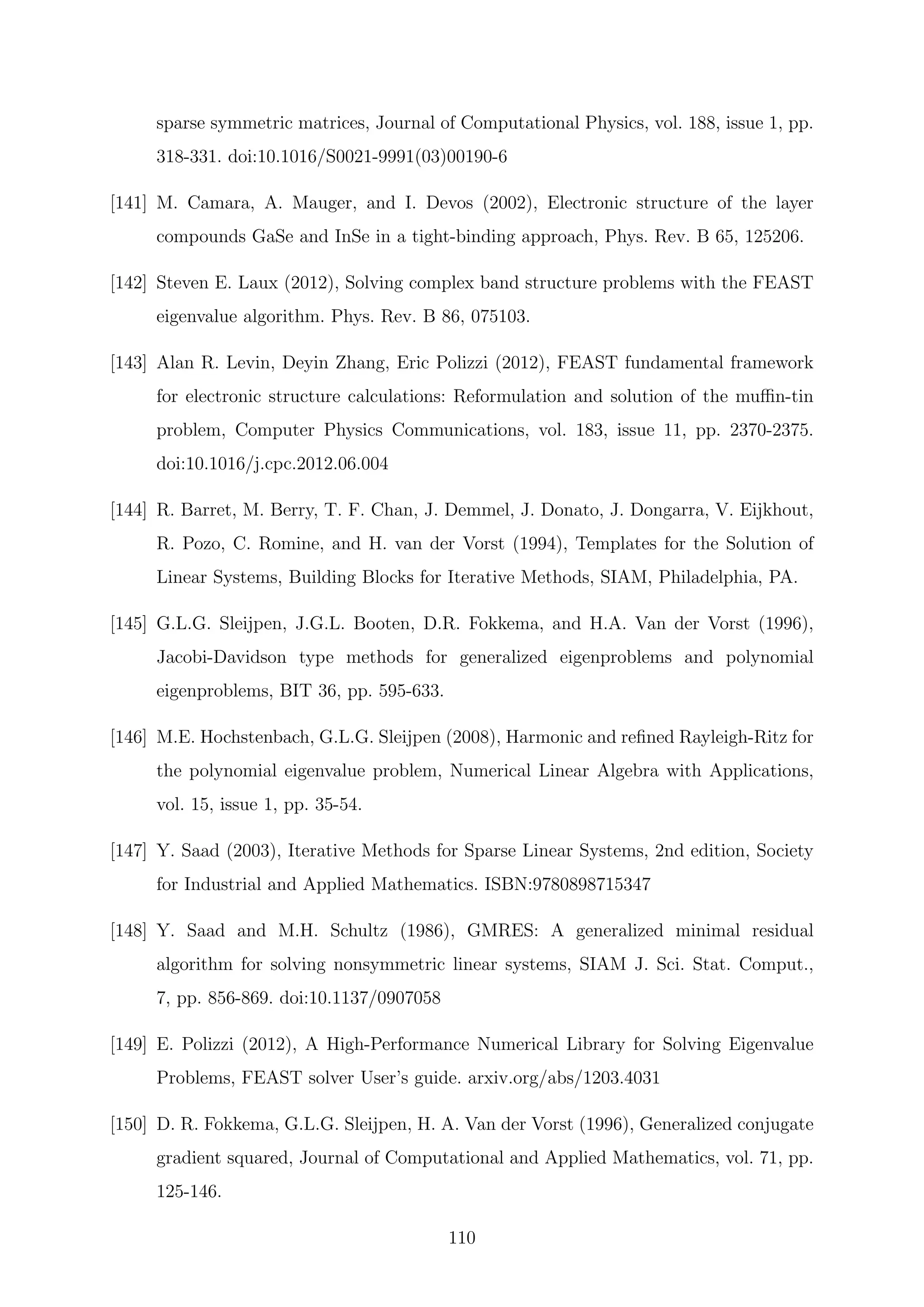 sparse symmetric matrices, Journal of Computational Physics, vol. 188, issue 1, pp.
318-331. doi:10.1016/S0021-9991(03)00190-6
[141] M. Camara, A. Mauger, and I. Devos (2002), Electronic structure of the layer
compounds GaSe and InSe in a tight-binding approach, Phys. Rev. B 65, 125206.
[142] Steven E. Laux (2012), Solving complex band structure problems with the FEAST
eigenvalue algorithm. Phys. Rev. B 86, 075103.
[143] Alan R. Levin, Deyin Zhang, Eric Polizzi (2012), FEAST fundamental framework
for electronic structure calculations: Reformulation and solution of the muﬃn-tin
problem, Computer Physics Communications, vol. 183, issue 11, pp. 2370-2375.
doi:10.1016/j.cpc.2012.06.004
[144] R. Barret, M. Berry, T. F. Chan, J. Demmel, J. Donato, J. Dongarra, V. Eijkhout,
R. Pozo, C. Romine, and H. van der Vorst (1994), Templates for the Solution of
Linear Systems, Building Blocks for Iterative Methods, SIAM, Philadelphia, PA.
[145] G.L.G. Sleijpen, J.G.L. Booten, D.R. Fokkema, and H.A. Van der Vorst (1996),
Jacobi-Davidson type methods for generalized eigenproblems and polynomial
eigenproblems, BIT 36, pp. 595-633.
[146] M.E. Hochstenbach, G.L.G. Sleijpen (2008), Harmonic and reﬁned Rayleigh-Ritz for
the polynomial eigenvalue problem, Numerical Linear Algebra with Applications,
vol. 15, issue 1, pp. 35-54.
[147] Y. Saad (2003), Iterative Methods for Sparse Linear Systems, 2nd edition, Society
for Industrial and Applied Mathematics. ISBN:9780898715347
[148] Y. Saad and M.H. Schultz (1986), GMRES: A generalized minimal residual
algorithm for solving nonsymmetric linear systems, SIAM J. Sci. Stat. Comput.,
7, pp. 856-869. doi:10.1137/0907058
[149] E. Polizzi (2012), A High-Performance Numerical Library for Solving Eigenvalue
Problems, FEAST solver User’s guide. arxiv.org/abs/1203.4031
[150] D. R. Fokkema, G.L.G. Sleijpen, H. A. Van der Vorst (1996), Generalized conjugate
gradient squared, Journal of Computational and Applied Mathematics, vol. 71, pp.
125-146.
110
 