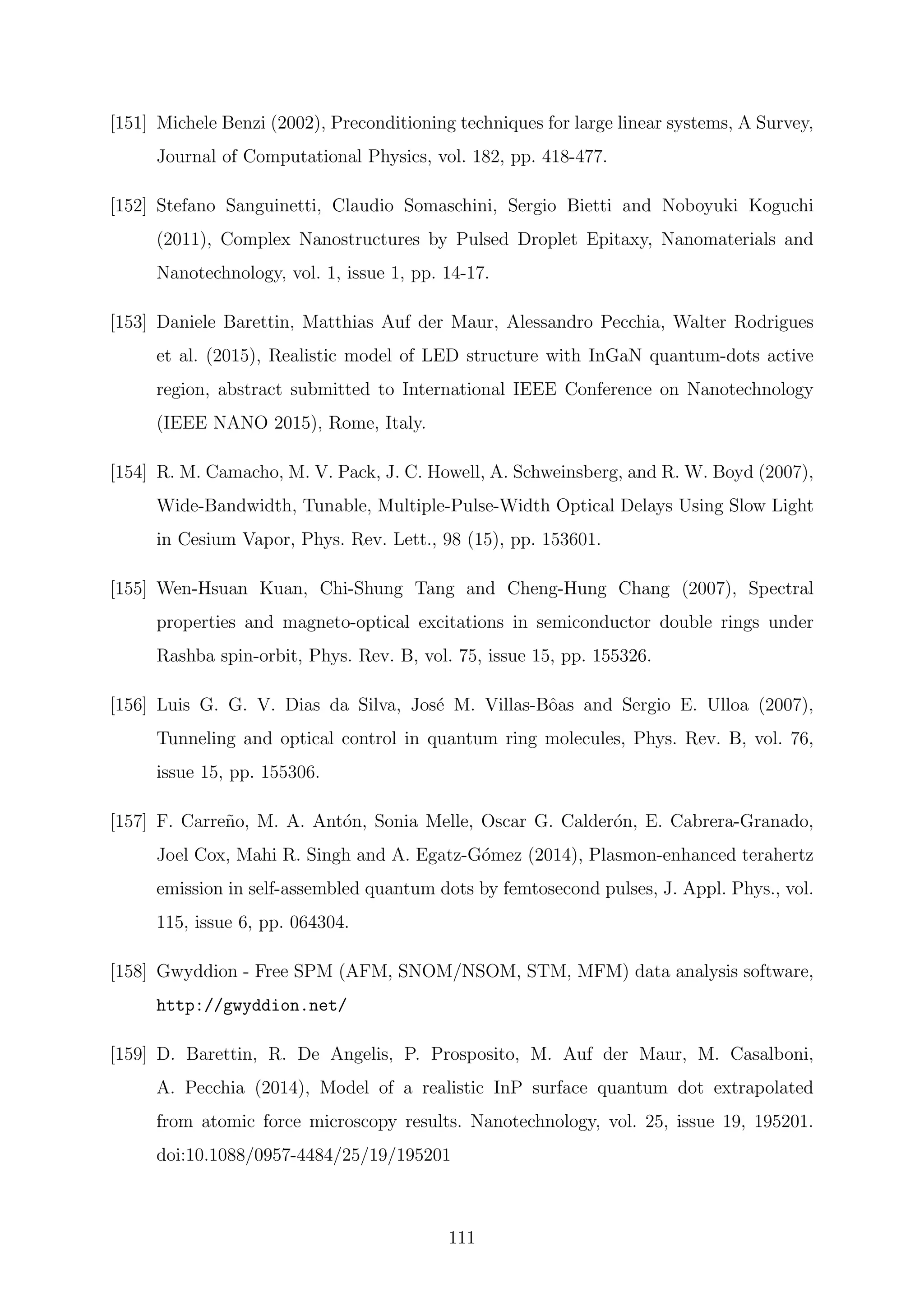 [151] Michele Benzi (2002), Preconditioning techniques for large linear systems, A Survey,
Journal of Computational Physics, vol. 182, pp. 418-477.
[152] Stefano Sanguinetti, Claudio Somaschini, Sergio Bietti and Noboyuki Koguchi
(2011), Complex Nanostructures by Pulsed Droplet Epitaxy, Nanomaterials and
Nanotechnology, vol. 1, issue 1, pp. 14-17.
[153] Daniele Barettin, Matthias Auf der Maur, Alessandro Pecchia, Walter Rodrigues
et al. (2015), Realistic model of LED structure with InGaN quantum-dots active
region, abstract submitted to International IEEE Conference on Nanotechnology
(IEEE NANO 2015), Rome, Italy.
[154] R. M. Camacho, M. V. Pack, J. C. Howell, A. Schweinsberg, and R. W. Boyd (2007),
Wide-Bandwidth, Tunable, Multiple-Pulse-Width Optical Delays Using Slow Light
in Cesium Vapor, Phys. Rev. Lett., 98 (15), pp. 153601.
[155] Wen-Hsuan Kuan, Chi-Shung Tang and Cheng-Hung Chang (2007), Spectral
properties and magneto-optical excitations in semiconductor double rings under
Rashba spin-orbit, Phys. Rev. B, vol. 75, issue 15, pp. 155326.
[156] Luis G. G. V. Dias da Silva, Jos´e M. Villas-Bˆoas and Sergio E. Ulloa (2007),
Tunneling and optical control in quantum ring molecules, Phys. Rev. B, vol. 76,
issue 15, pp. 155306.
[157] F. Carre˜no, M. A. Ant´on, Sonia Melle, Oscar G. Calder´on, E. Cabrera-Granado,
Joel Cox, Mahi R. Singh and A. Egatz-G´omez (2014), Plasmon-enhanced terahertz
emission in self-assembled quantum dots by femtosecond pulses, J. Appl. Phys., vol.
115, issue 6, pp. 064304.
[158] Gwyddion - Free SPM (AFM, SNOM/NSOM, STM, MFM) data analysis software,
http://gwyddion.net/
[159] D. Barettin, R. De Angelis, P. Prosposito, M. Auf der Maur, M. Casalboni,
A. Pecchia (2014), Model of a realistic InP surface quantum dot extrapolated
from atomic force microscopy results. Nanotechnology, vol. 25, issue 19, 195201.
doi:10.1088/0957-4484/25/19/195201
111
 