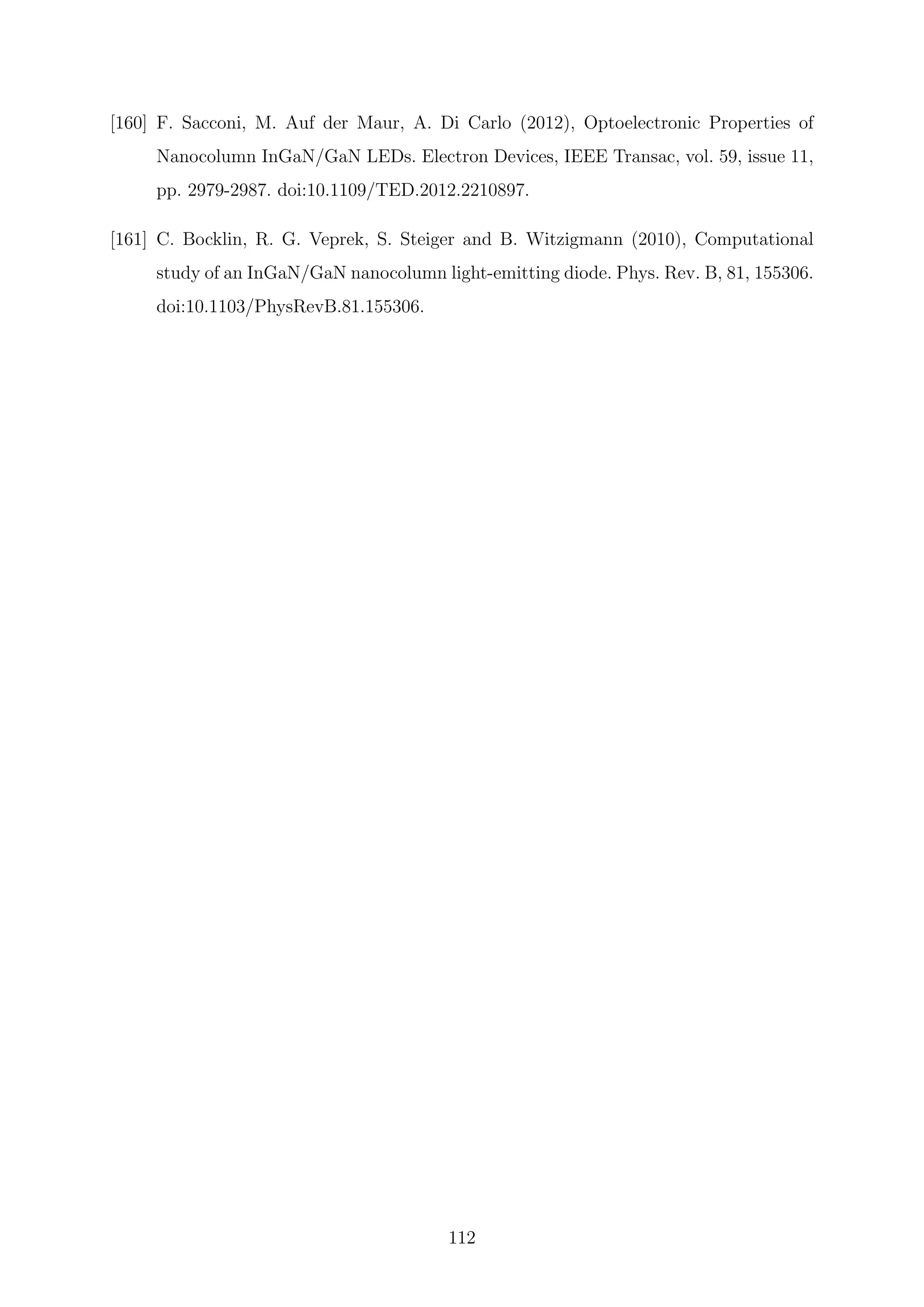 [160] F. Sacconi, M. Auf der Maur, A. Di Carlo (2012), Optoelectronic Properties of
Nanocolumn InGaN/GaN LEDs. Electron Devices, IEEE Transac, vol. 59, issue 11,
pp. 2979-2987. doi:10.1109/TED.2012.2210897.
[161] C. Bocklin, R. G. Veprek, S. Steiger and B. Witzigmann (2010), Computational
study of an InGaN/GaN nanocolumn light-emitting diode. Phys. Rev. B, 81, 155306.
doi:10.1103/PhysRevB.81.155306.
112
 