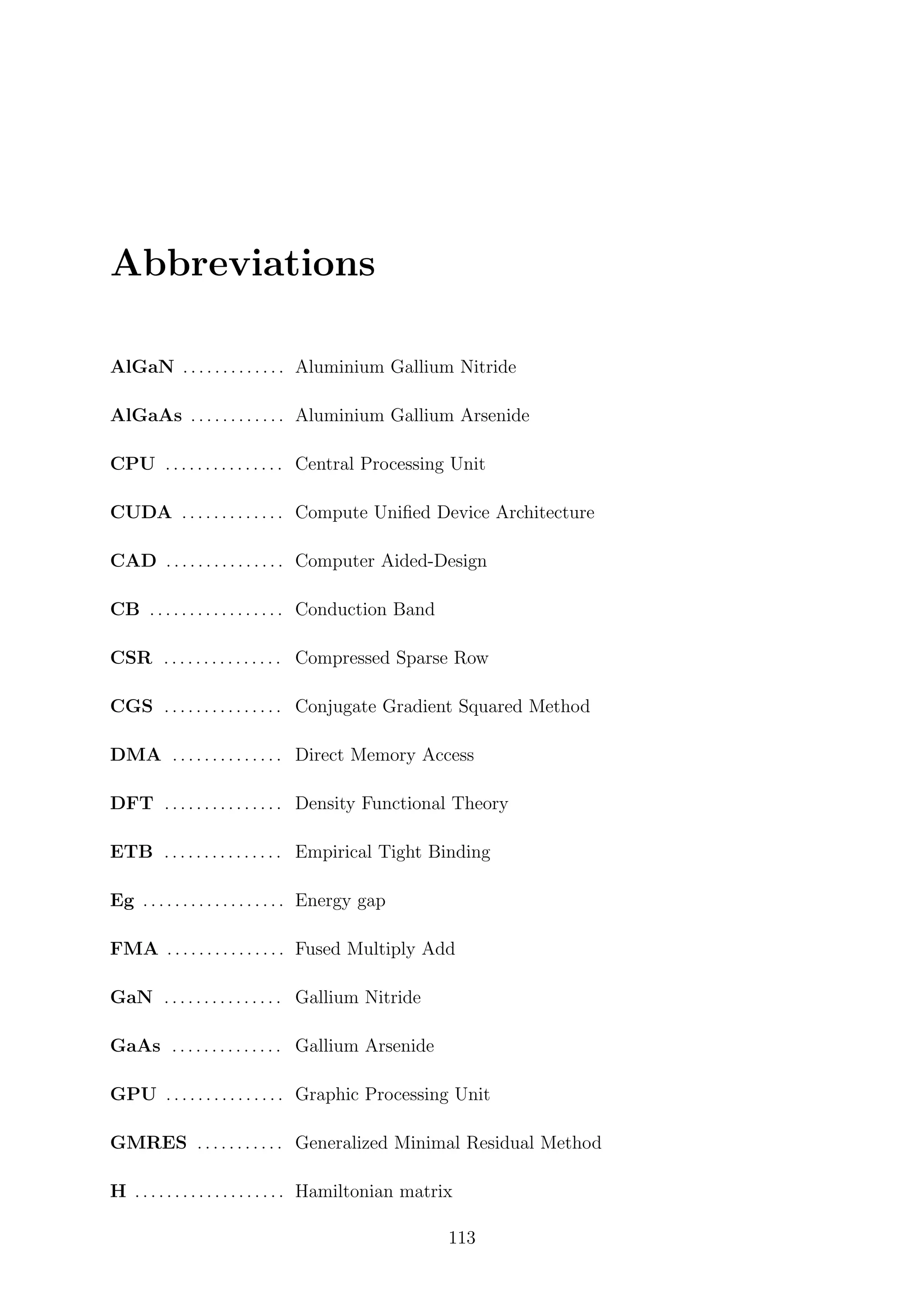 Abbreviations
AlGaN . . . . . . . . . . . . . Aluminium Gallium Nitride
AlGaAs . . . . . . . . . . . . Aluminium Gallium Arsenide
CPU . . . . . . . . . . . . . . . Central Processing Unit
CUDA . . . . . . . . . . . . . Compute Uniﬁed Device Architecture
CAD . . . . . . . . . . . . . . . Computer Aided-Design
CB . . . . . . . . . . . . . . . . . Conduction Band
CSR . . . . . . . . . . . . . . . Compressed Sparse Row
CGS . . . . . . . . . . . . . . . Conjugate Gradient Squared Method
DMA . . . . . . . . . . . . . . Direct Memory Access
DFT . . . . . . . . . . . . . . . Density Functional Theory
ETB . . . . . . . . . . . . . . . Empirical Tight Binding
Eg . . . . . . . . . . . . . . . . . . Energy gap
FMA . . . . . . . . . . . . . . . Fused Multiply Add
GaN . . . . . . . . . . . . . . . Gallium Nitride
GaAs . . . . . . . . . . . . . . Gallium Arsenide
GPU . . . . . . . . . . . . . . . Graphic Processing Unit
GMRES . . . . . . . . . . . Generalized Minimal Residual Method
H . . . . . . . . . . . . . . . . . . . Hamiltonian matrix
113
 