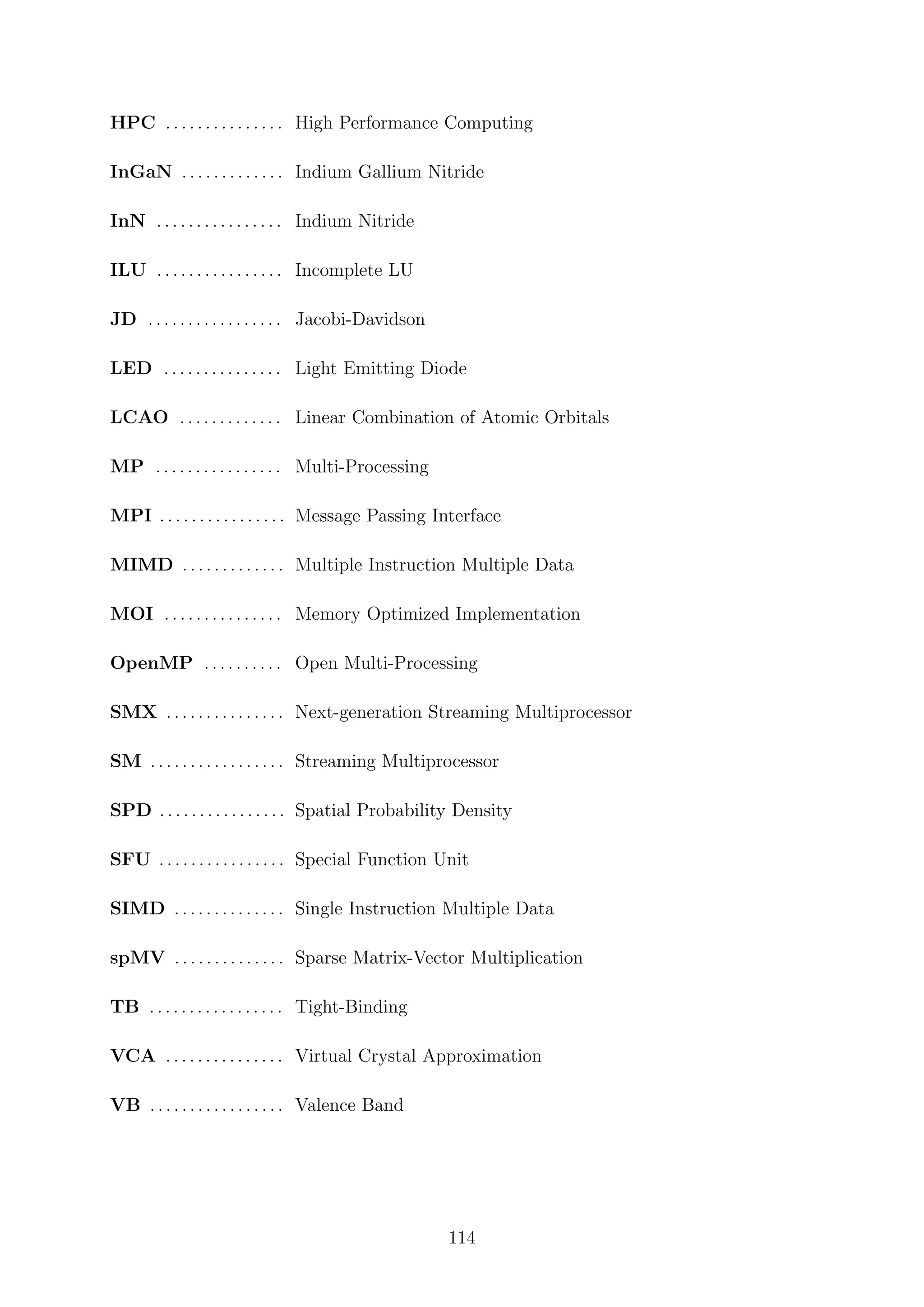 HPC . . . . . . . . . . . . . . . High Performance Computing
InGaN . . . . . . . . . . . . . Indium Gallium Nitride
InN . . . . . . . . . . . . . . . . Indium Nitride
ILU . . . . . . . . . . . . . . . . Incomplete LU
JD . . . . . . . . . . . . . . . . . Jacobi-Davidson
LED . . . . . . . . . . . . . . . Light Emitting Diode
LCAO . . . . . . . . . . . . . Linear Combination of Atomic Orbitals
MP . . . . . . . . . . . . . . . . Multi-Processing
MPI . . . . . . . . . . . . . . . . Message Passing Interface
MIMD . . . . . . . . . . . . . Multiple Instruction Multiple Data
MOI . . . . . . . . . . . . . . . Memory Optimized Implementation
OpenMP . . . . . . . . . . Open Multi-Processing
SMX . . . . . . . . . . . . . . . Next-generation Streaming Multiprocessor
SM . . . . . . . . . . . . . . . . . Streaming Multiprocessor
SPD . . . . . . . . . . . . . . . . Spatial Probability Density
SFU . . . . . . . . . . . . . . . . Special Function Unit
SIMD . . . . . . . . . . . . . . Single Instruction Multiple Data
spMV . . . . . . . . . . . . . . Sparse Matrix-Vector Multiplication
TB . . . . . . . . . . . . . . . . . Tight-Binding
VCA . . . . . . . . . . . . . . . Virtual Crystal Approximation
VB . . . . . . . . . . . . . . . . . Valence Band
114
 