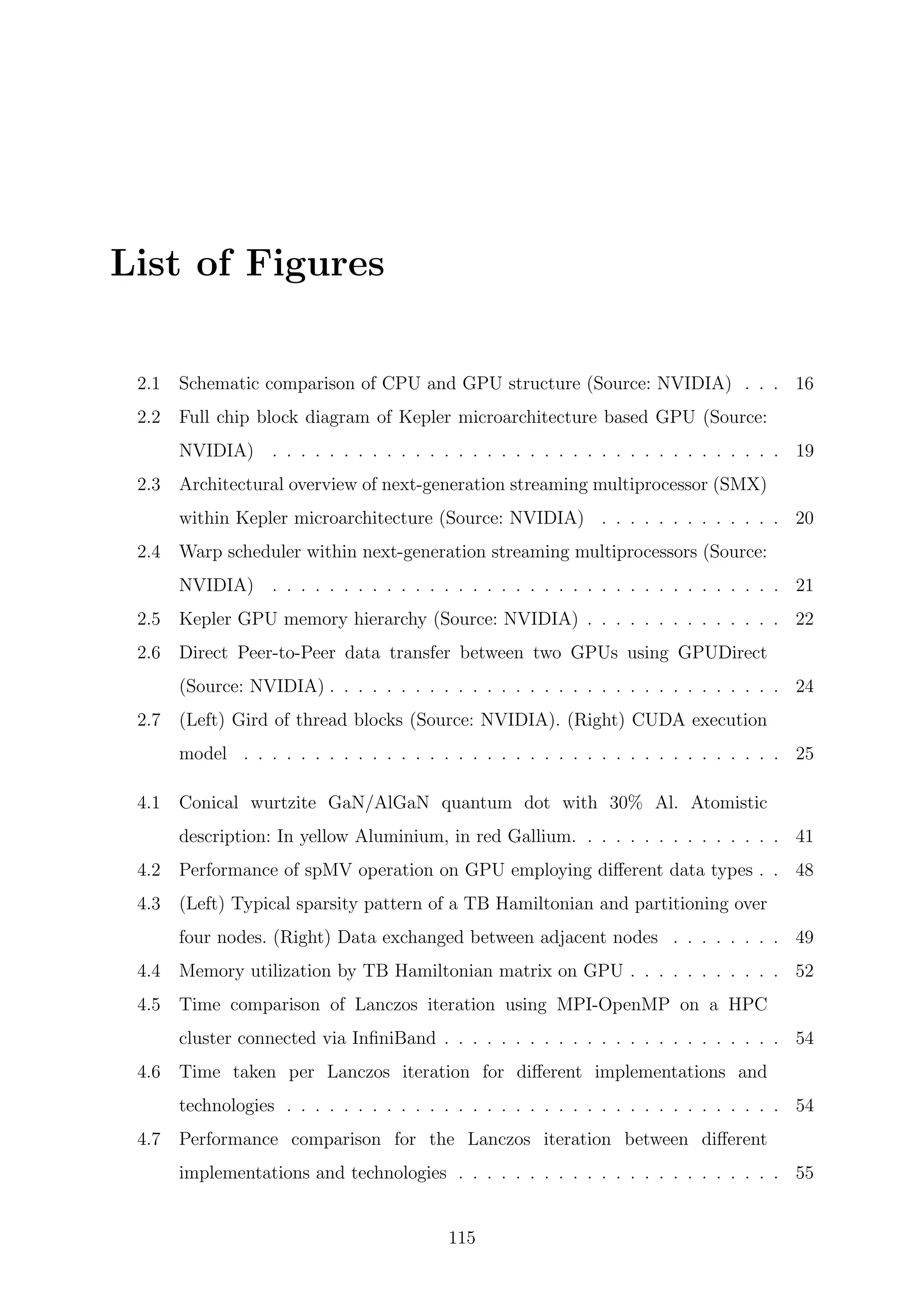 List of Figures
2.1 Schematic comparison of CPU and GPU structure (Source: NVIDIA) . . . 16
2.2 Full chip block diagram of Kepler microarchitecture based GPU (Source:
NVIDIA) . . . . . . . . . . . . . . . . . . . . . . . . . . . . . . . . . . . . 19
2.3 Architectural overview of next-generation streaming multiprocessor (SMX)
within Kepler microarchitecture (Source: NVIDIA) . . . . . . . . . . . . . 20
2.4 Warp scheduler within next-generation streaming multiprocessors (Source:
NVIDIA) . . . . . . . . . . . . . . . . . . . . . . . . . . . . . . . . . . . . 21
2.5 Kepler GPU memory hierarchy (Source: NVIDIA) . . . . . . . . . . . . . . 22
2.6 Direct Peer-to-Peer data transfer between two GPUs using GPUDirect
(Source: NVIDIA) . . . . . . . . . . . . . . . . . . . . . . . . . . . . . . . . 24
2.7 (Left) Gird of thread blocks (Source: NVIDIA). (Right) CUDA execution
model . . . . . . . . . . . . . . . . . . . . . . . . . . . . . . . . . . . . . . 25
4.1 Conical wurtzite GaN/AlGaN quantum dot with 30% Al. Atomistic
description: In yellow Aluminium, in red Gallium. . . . . . . . . . . . . . . 41
4.2 Performance of spMV operation on GPU employing diﬀerent data types . . 48
4.3 (Left) Typical sparsity pattern of a TB Hamiltonian and partitioning over
four nodes. (Right) Data exchanged between adjacent nodes . . . . . . . . 49
4.4 Memory utilization by TB Hamiltonian matrix on GPU . . . . . . . . . . . 52
4.5 Time comparison of Lanczos iteration using MPI-OpenMP on a HPC
cluster connected via InﬁniBand . . . . . . . . . . . . . . . . . . . . . . . . 54
4.6 Time taken per Lanczos iteration for diﬀerent implementations and
technologies . . . . . . . . . . . . . . . . . . . . . . . . . . . . . . . . . . . 54
4.7 Performance comparison for the Lanczos iteration between diﬀerent
implementations and technologies . . . . . . . . . . . . . . . . . . . . . . . 55
115
 