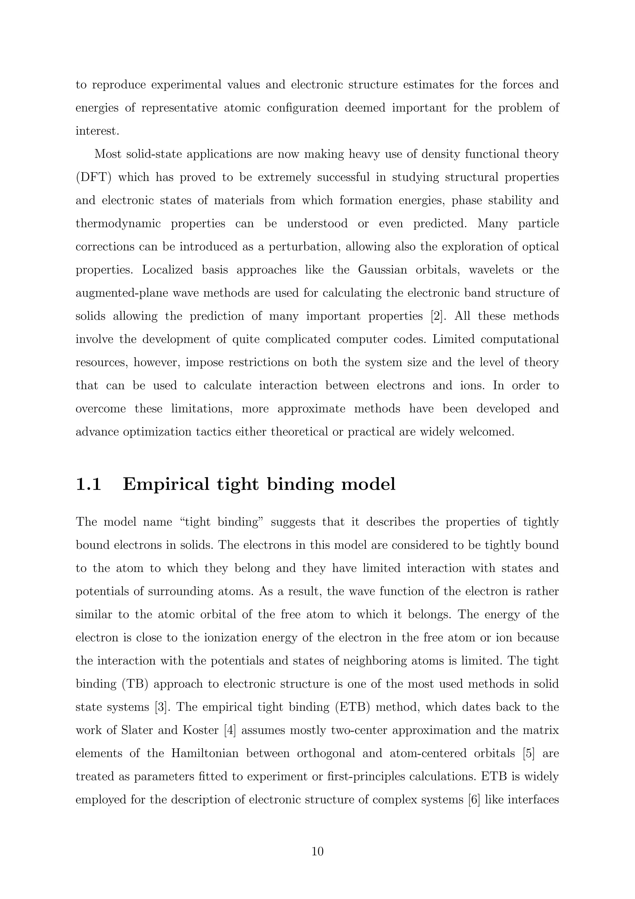 to reproduce experimental values and electronic structure estimates for the forces and
energies of representative atomic conﬁguration deemed important for the problem of
interest.
Most solid-state applications are now making heavy use of density functional theory
(DFT) which has proved to be extremely successful in studying structural properties
and electronic states of materials from which formation energies, phase stability and
thermodynamic properties can be understood or even predicted. Many particle
corrections can be introduced as a perturbation, allowing also the exploration of optical
properties. Localized basis approaches like the Gaussian orbitals, wavelets or the
augmented-plane wave methods are used for calculating the electronic band structure of
solids allowing the prediction of many important properties [2]. All these methods
involve the development of quite complicated computer codes. Limited computational
resources, however, impose restrictions on both the system size and the level of theory
that can be used to calculate interaction between electrons and ions. In order to
overcome these limitations, more approximate methods have been developed and
advance optimization tactics either theoretical or practical are widely welcomed.
1.1 Empirical tight binding model
The model name “tight binding” suggests that it describes the properties of tightly
bound electrons in solids. The electrons in this model are considered to be tightly bound
to the atom to which they belong and they have limited interaction with states and
potentials of surrounding atoms. As a result, the wave function of the electron is rather
similar to the atomic orbital of the free atom to which it belongs. The energy of the
electron is close to the ionization energy of the electron in the free atom or ion because
the interaction with the potentials and states of neighboring atoms is limited. The tight
binding (TB) approach to electronic structure is one of the most used methods in solid
state systems [3]. The empirical tight binding (ETB) method, which dates back to the
work of Slater and Koster [4] assumes mostly two-center approximation and the matrix
elements of the Hamiltonian between orthogonal and atom-centered orbitals [5] are
treated as parameters ﬁtted to experiment or ﬁrst-principles calculations. ETB is widely
employed for the description of electronic structure of complex systems [6] like interfaces
10
 