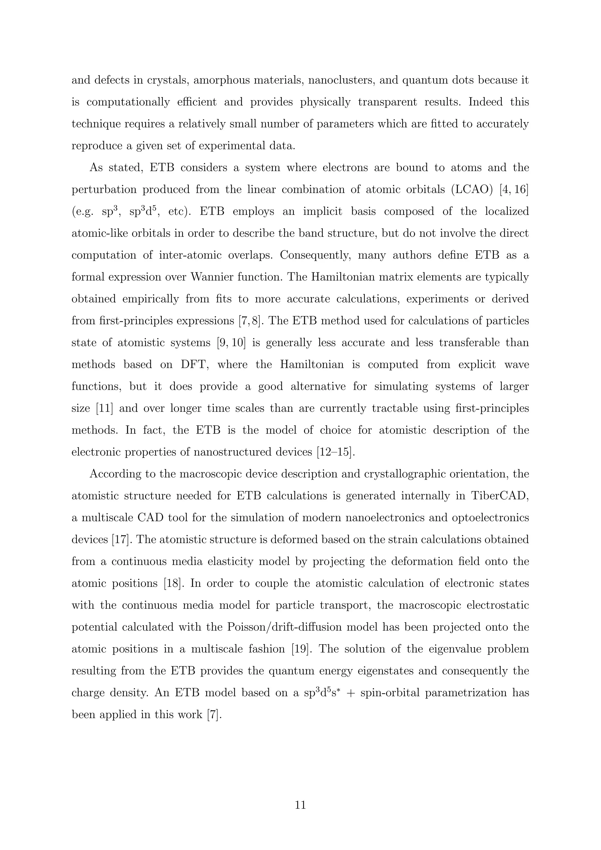 and defects in crystals, amorphous materials, nanoclusters, and quantum dots because it
is computationally eﬃcient and provides physically transparent results. Indeed this
technique requires a relatively small number of parameters which are ﬁtted to accurately
reproduce a given set of experimental data.
As stated, ETB considers a system where electrons are bound to atoms and the
perturbation produced from the linear combination of atomic orbitals (LCAO) [4, 16]
(e.g. sp3
, sp3
d5
, etc). ETB employs an implicit basis composed of the localized
atomic-like orbitals in order to describe the band structure, but do not involve the direct
computation of inter-atomic overlaps. Consequently, many authors deﬁne ETB as a
formal expression over Wannier function. The Hamiltonian matrix elements are typically
obtained empirically from ﬁts to more accurate calculations, experiments or derived
from ﬁrst-principles expressions [7,8]. The ETB method used for calculations of particles
state of atomistic systems [9, 10] is generally less accurate and less transferable than
methods based on DFT, where the Hamiltonian is computed from explicit wave
functions, but it does provide a good alternative for simulating systems of larger
size [11] and over longer time scales than are currently tractable using ﬁrst-principles
methods. In fact, the ETB is the model of choice for atomistic description of the
electronic properties of nanostructured devices [12–15].
According to the macroscopic device description and crystallographic orientation, the
atomistic structure needed for ETB calculations is generated internally in TiberCAD,
a multiscale CAD tool for the simulation of modern nanoelectronics and optoelectronics
devices [17]. The atomistic structure is deformed based on the strain calculations obtained
from a continuous media elasticity model by projecting the deformation ﬁeld onto the
atomic positions [18]. In order to couple the atomistic calculation of electronic states
with the continuous media model for particle transport, the macroscopic electrostatic
potential calculated with the Poisson/drift-diﬀusion model has been projected onto the
atomic positions in a multiscale fashion [19]. The solution of the eigenvalue problem
resulting from the ETB provides the quantum energy eigenstates and consequently the
charge density. An ETB model based on a sp3
d5
s∗
+ spin-orbital parametrization has
been applied in this work [7].
11
 