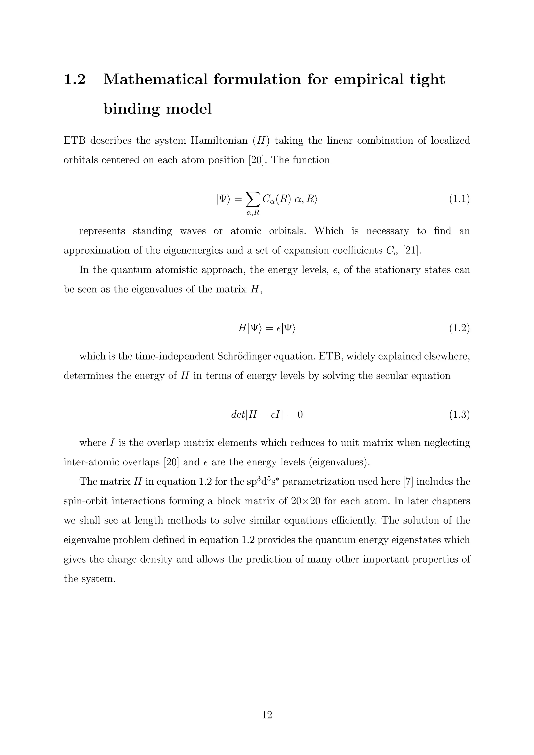 1.2 Mathematical formulation for empirical tight
binding model
ETB describes the system Hamiltonian (H) taking the linear combination of localized
orbitals centered on each atom position [20]. The function
|Ψ =
α,R
Cα(R)|α, R (1.1)
represents standing waves or atomic orbitals. Which is necessary to ﬁnd an
approximation of the eigenenergies and a set of expansion coeﬃcients Cα [21].
In the quantum atomistic approach, the energy levels, , of the stationary states can
be seen as the eigenvalues of the matrix H,
H|Ψ = |Ψ (1.2)
which is the time-independent Schr¨odinger equation. ETB, widely explained elsewhere,
determines the energy of H in terms of energy levels by solving the secular equation
det|H − I| = 0 (1.3)
where I is the overlap matrix elements which reduces to unit matrix when neglecting
inter-atomic overlaps [20] and are the energy levels (eigenvalues).
The matrix H in equation 1.2 for the sp3
d5
s∗
parametrization used here [7] includes the
spin-orbit interactions forming a block matrix of 20×20 for each atom. In later chapters
we shall see at length methods to solve similar equations eﬃciently. The solution of the
eigenvalue problem deﬁned in equation 1.2 provides the quantum energy eigenstates which
gives the charge density and allows the prediction of many other important properties of
the system.
12
 