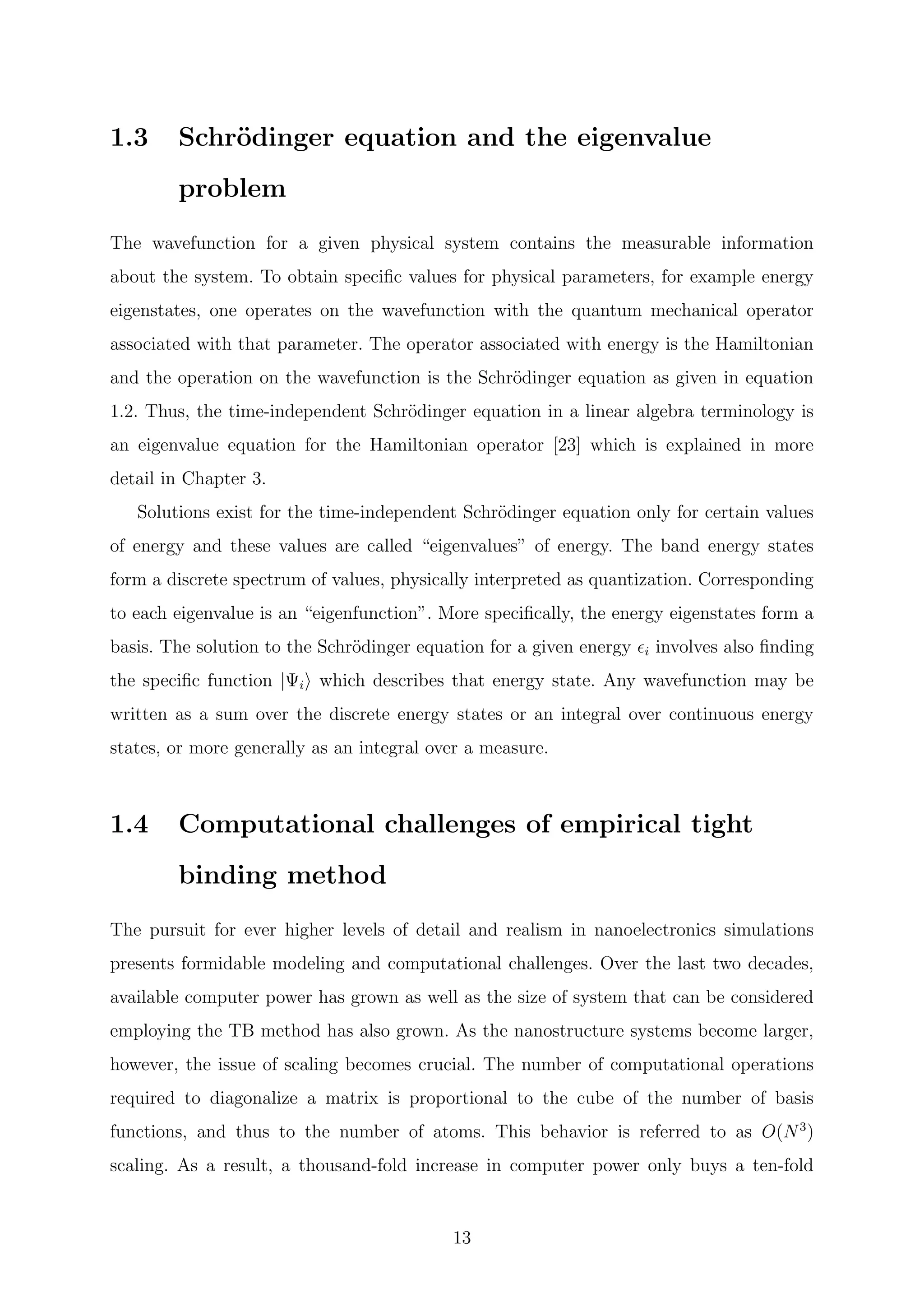 1.3 Schr¨odinger equation and the eigenvalue
problem
The wavefunction for a given physical system contains the measurable information
about the system. To obtain speciﬁc values for physical parameters, for example energy
eigenstates, one operates on the wavefunction with the quantum mechanical operator
associated with that parameter. The operator associated with energy is the Hamiltonian
and the operation on the wavefunction is the Schr¨odinger equation as given in equation
1.2. Thus, the time-independent Schr¨odinger equation in a linear algebra terminology is
an eigenvalue equation for the Hamiltonian operator [23] which is explained in more
detail in Chapter 3.
Solutions exist for the time-independent Schr¨odinger equation only for certain values
of energy and these values are called “eigenvalues” of energy. The band energy states
form a discrete spectrum of values, physically interpreted as quantization. Corresponding
to each eigenvalue is an “eigenfunction”. More speciﬁcally, the energy eigenstates form a
basis. The solution to the Schr¨odinger equation for a given energy i involves also ﬁnding
the speciﬁc function |Ψi which describes that energy state. Any wavefunction may be
written as a sum over the discrete energy states or an integral over continuous energy
states, or more generally as an integral over a measure.
1.4 Computational challenges of empirical tight
binding method
The pursuit for ever higher levels of detail and realism in nanoelectronics simulations
presents formidable modeling and computational challenges. Over the last two decades,
available computer power has grown as well as the size of system that can be considered
employing the TB method has also grown. As the nanostructure systems become larger,
however, the issue of scaling becomes crucial. The number of computational operations
required to diagonalize a matrix is proportional to the cube of the number of basis
functions, and thus to the number of atoms. This behavior is referred to as O(N3
)
scaling. As a result, a thousand-fold increase in computer power only buys a ten-fold
13
 