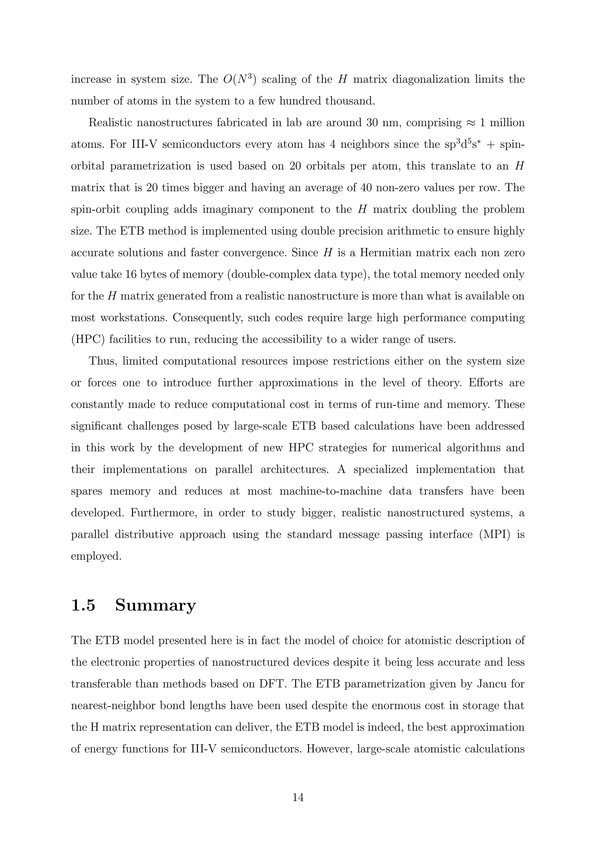 increase in system size. The O(N3
) scaling of the H matrix diagonalization limits the
number of atoms in the system to a few hundred thousand.
Realistic nanostructures fabricated in lab are around 30 nm, comprising ≈ 1 million
atoms. For III-V semiconductors every atom has 4 neighbors since the sp3
d5
s∗
+ spin-
orbital parametrization is used based on 20 orbitals per atom, this translate to an H
matrix that is 20 times bigger and having an average of 40 non-zero values per row. The
spin-orbit coupling adds imaginary component to the H matrix doubling the problem
size. The ETB method is implemented using double precision arithmetic to ensure highly
accurate solutions and faster convergence. Since H is a Hermitian matrix each non zero
value take 16 bytes of memory (double-complex data type), the total memory needed only
for the H matrix generated from a realistic nanostructure is more than what is available on
most workstations. Consequently, such codes require large high performance computing
(HPC) facilities to run, reducing the accessibility to a wider range of users.
Thus, limited computational resources impose restrictions either on the system size
or forces one to introduce further approximations in the level of theory. Eﬀorts are
constantly made to reduce computational cost in terms of run-time and memory. These
signiﬁcant challenges posed by large-scale ETB based calculations have been addressed
in this work by the development of new HPC strategies for numerical algorithms and
their implementations on parallel architectures. A specialized implementation that
spares memory and reduces at most machine-to-machine data transfers have been
developed. Furthermore, in order to study bigger, realistic nanostructured systems, a
parallel distributive approach using the standard message passing interface (MPI) is
employed.
1.5 Summary
The ETB model presented here is in fact the model of choice for atomistic description of
the electronic properties of nanostructured devices despite it being less accurate and less
transferable than methods based on DFT. The ETB parametrization given by Jancu for
nearest-neighbor bond lengths have been used despite the enormous cost in storage that
the H matrix representation can deliver, the ETB model is indeed, the best approximation
of energy functions for III-V semiconductors. However, large-scale atomistic calculations
14
 