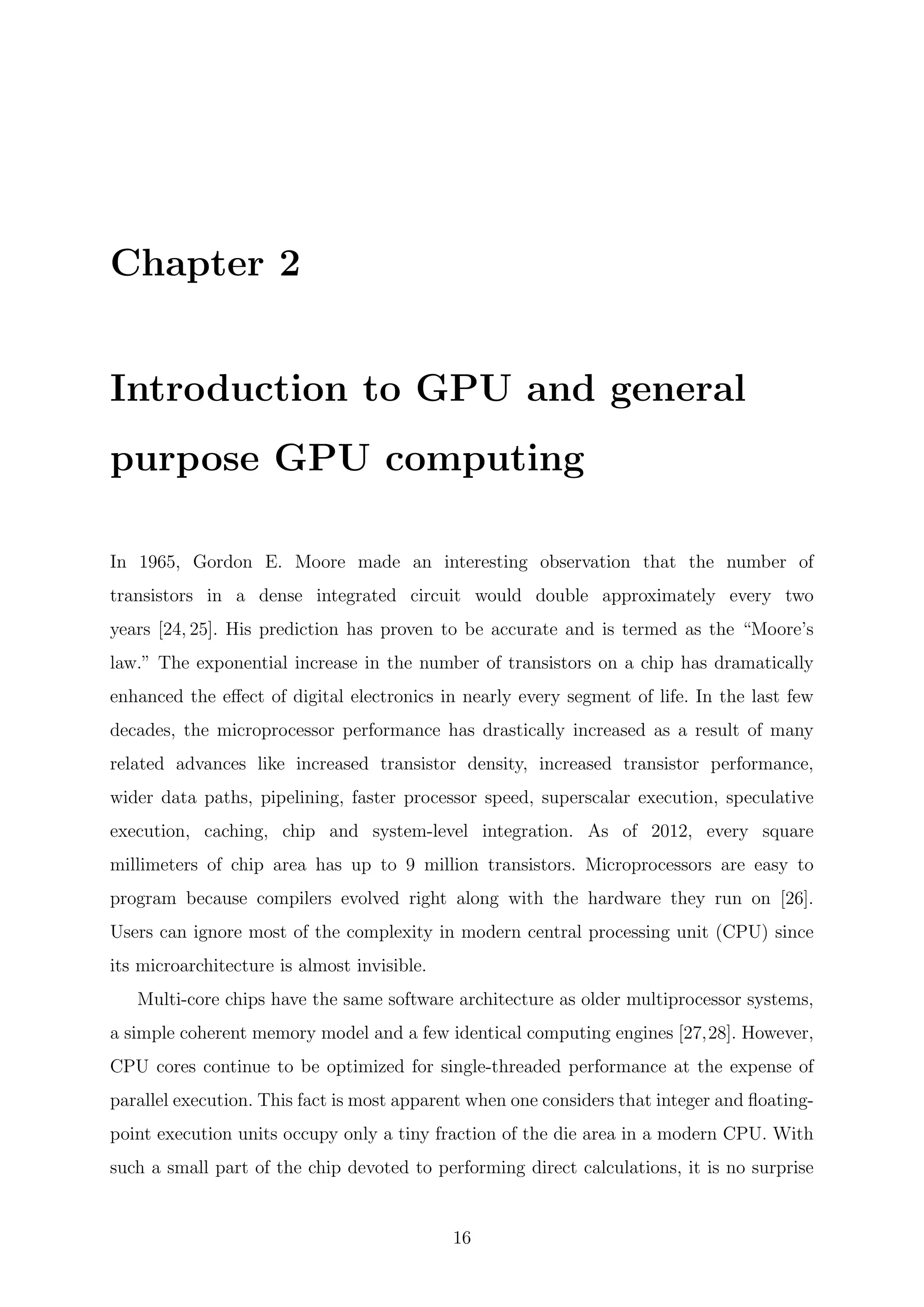 Chapter 2
Introduction to GPU and general
purpose GPU computing
In 1965, Gordon E. Moore made an interesting observation that the number of
transistors in a dense integrated circuit would double approximately every two
years [24, 25]. His prediction has proven to be accurate and is termed as the “Moore’s
law.” The exponential increase in the number of transistors on a chip has dramatically
enhanced the eﬀect of digital electronics in nearly every segment of life. In the last few
decades, the microprocessor performance has drastically increased as a result of many
related advances like increased transistor density, increased transistor performance,
wider data paths, pipelining, faster processor speed, superscalar execution, speculative
execution, caching, chip and system-level integration. As of 2012, every square
millimeters of chip area has up to 9 million transistors. Microprocessors are easy to
program because compilers evolved right along with the hardware they run on [26].
Users can ignore most of the complexity in modern central processing unit (CPU) since
its microarchitecture is almost invisible.
Multi-core chips have the same software architecture as older multiprocessor systems,
a simple coherent memory model and a few identical computing engines [27,28]. However,
CPU cores continue to be optimized for single-threaded performance at the expense of
parallel execution. This fact is most apparent when one considers that integer and ﬂoating-
point execution units occupy only a tiny fraction of the die area in a modern CPU. With
such a small part of the chip devoted to performing direct calculations, it is no surprise
16
 