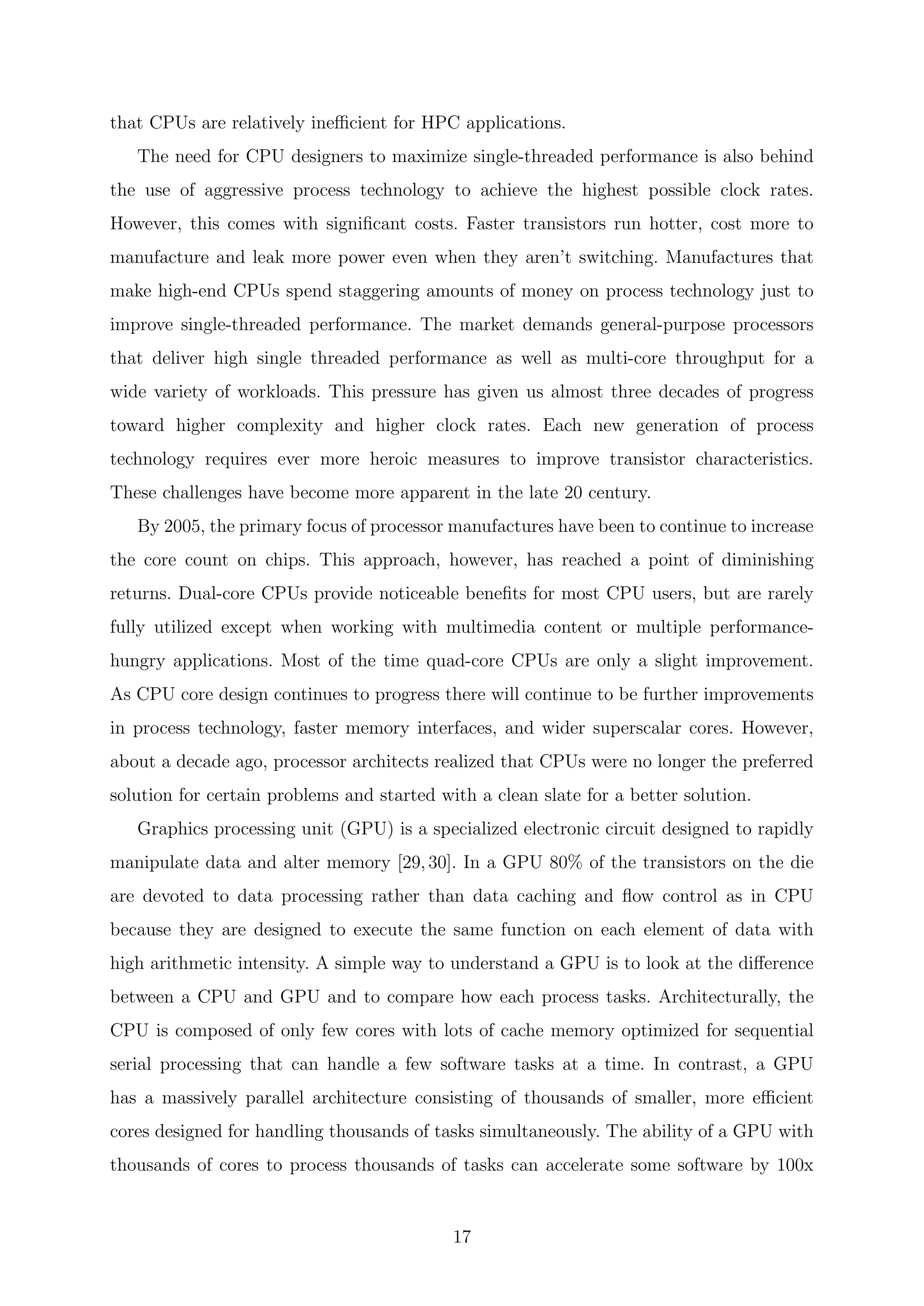 that CPUs are relatively ineﬃcient for HPC applications.
The need for CPU designers to maximize single-threaded performance is also behind
the use of aggressive process technology to achieve the highest possible clock rates.
However, this comes with signiﬁcant costs. Faster transistors run hotter, cost more to
manufacture and leak more power even when they aren’t switching. Manufactures that
make high-end CPUs spend staggering amounts of money on process technology just to
improve single-threaded performance. The market demands general-purpose processors
that deliver high single threaded performance as well as multi-core throughput for a
wide variety of workloads. This pressure has given us almost three decades of progress
toward higher complexity and higher clock rates. Each new generation of process
technology requires ever more heroic measures to improve transistor characteristics.
These challenges have become more apparent in the late 20 century.
By 2005, the primary focus of processor manufactures have been to continue to increase
the core count on chips. This approach, however, has reached a point of diminishing
returns. Dual-core CPUs provide noticeable beneﬁts for most CPU users, but are rarely
fully utilized except when working with multimedia content or multiple performance-
hungry applications. Most of the time quad-core CPUs are only a slight improvement.
As CPU core design continues to progress there will continue to be further improvements
in process technology, faster memory interfaces, and wider superscalar cores. However,
about a decade ago, processor architects realized that CPUs were no longer the preferred
solution for certain problems and started with a clean slate for a better solution.
Graphics processing unit (GPU) is a specialized electronic circuit designed to rapidly
manipulate data and alter memory [29,30]. In a GPU 80% of the transistors on the die
are devoted to data processing rather than data caching and ﬂow control as in CPU
because they are designed to execute the same function on each element of data with
high arithmetic intensity. A simple way to understand a GPU is to look at the diﬀerence
between a CPU and GPU and to compare how each process tasks. Architecturally, the
CPU is composed of only few cores with lots of cache memory optimized for sequential
serial processing that can handle a few software tasks at a time. In contrast, a GPU
has a massively parallel architecture consisting of thousands of smaller, more eﬃcient
cores designed for handling thousands of tasks simultaneously. The ability of a GPU with
thousands of cores to process thousands of tasks can accelerate some software by 100x
17
 