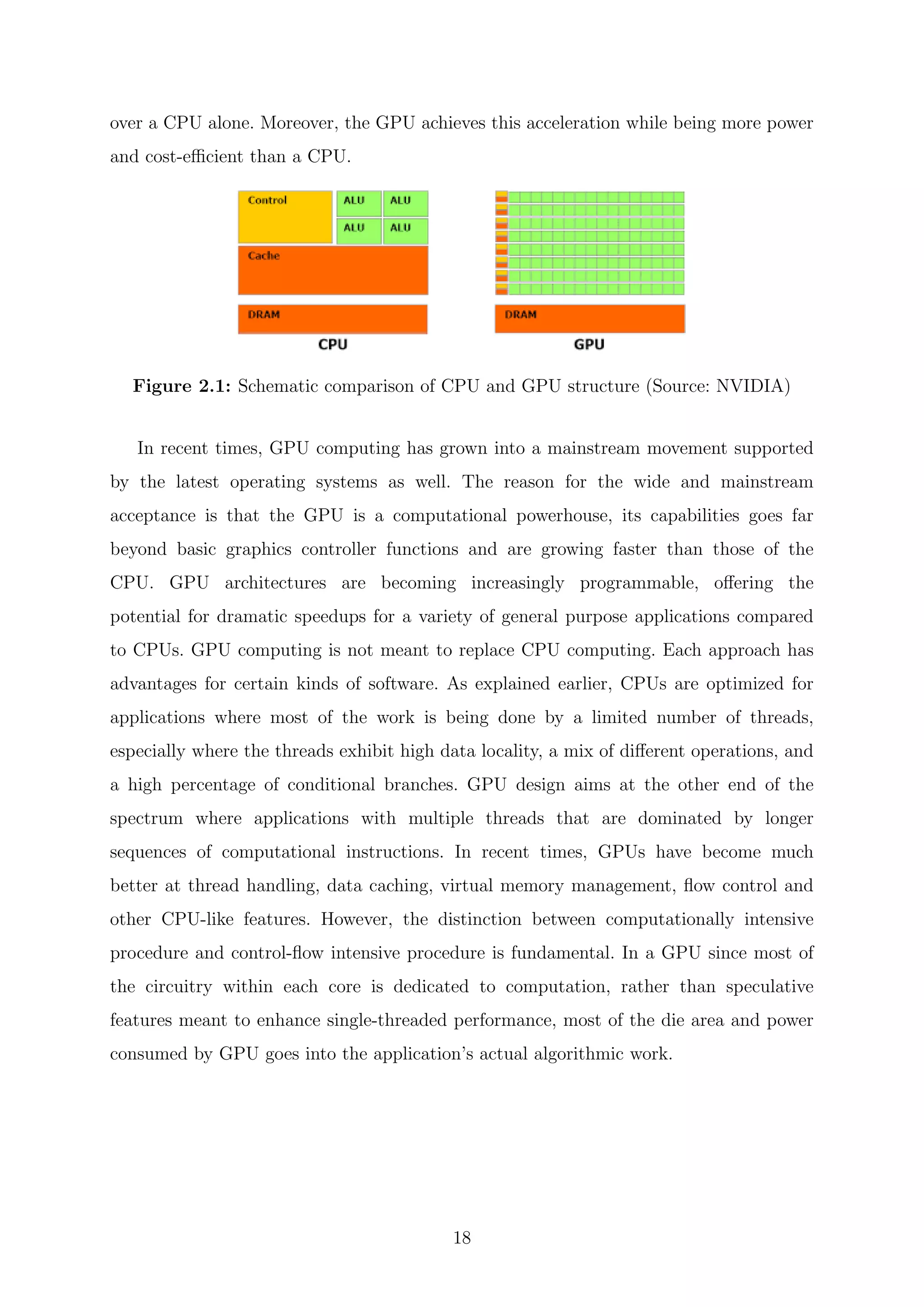over a CPU alone. Moreover, the GPU achieves this acceleration while being more power
and cost-eﬃcient than a CPU.
Figure 2.1: Schematic comparison of CPU and GPU structure (Source: NVIDIA)
In recent times, GPU computing has grown into a mainstream movement supported
by the latest operating systems as well. The reason for the wide and mainstream
acceptance is that the GPU is a computational powerhouse, its capabilities goes far
beyond basic graphics controller functions and are growing faster than those of the
CPU. GPU architectures are becoming increasingly programmable, oﬀering the
potential for dramatic speedups for a variety of general purpose applications compared
to CPUs. GPU computing is not meant to replace CPU computing. Each approach has
advantages for certain kinds of software. As explained earlier, CPUs are optimized for
applications where most of the work is being done by a limited number of threads,
especially where the threads exhibit high data locality, a mix of diﬀerent operations, and
a high percentage of conditional branches. GPU design aims at the other end of the
spectrum where applications with multiple threads that are dominated by longer
sequences of computational instructions. In recent times, GPUs have become much
better at thread handling, data caching, virtual memory management, ﬂow control and
other CPU-like features. However, the distinction between computationally intensive
procedure and control-ﬂow intensive procedure is fundamental. In a GPU since most of
the circuitry within each core is dedicated to computation, rather than speculative
features meant to enhance single-threaded performance, most of the die area and power
consumed by GPU goes into the application’s actual algorithmic work.
18
 