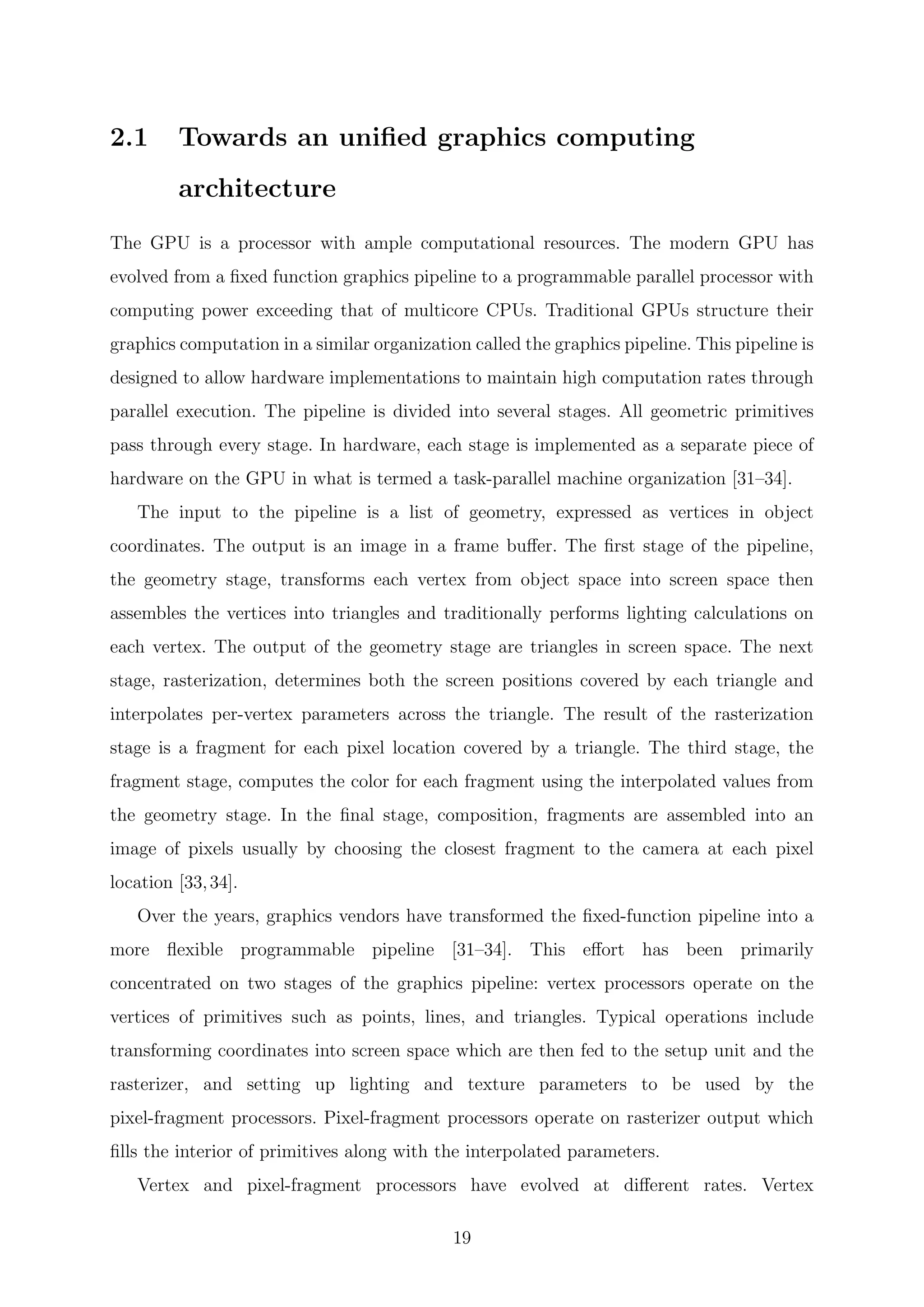 2.1 Towards an uniﬁed graphics computing
architecture
The GPU is a processor with ample computational resources. The modern GPU has
evolved from a ﬁxed function graphics pipeline to a programmable parallel processor with
computing power exceeding that of multicore CPUs. Traditional GPUs structure their
graphics computation in a similar organization called the graphics pipeline. This pipeline is
designed to allow hardware implementations to maintain high computation rates through
parallel execution. The pipeline is divided into several stages. All geometric primitives
pass through every stage. In hardware, each stage is implemented as a separate piece of
hardware on the GPU in what is termed a task-parallel machine organization [31–34].
The input to the pipeline is a list of geometry, expressed as vertices in object
coordinates. The output is an image in a frame buﬀer. The ﬁrst stage of the pipeline,
the geometry stage, transforms each vertex from object space into screen space then
assembles the vertices into triangles and traditionally performs lighting calculations on
each vertex. The output of the geometry stage are triangles in screen space. The next
stage, rasterization, determines both the screen positions covered by each triangle and
interpolates per-vertex parameters across the triangle. The result of the rasterization
stage is a fragment for each pixel location covered by a triangle. The third stage, the
fragment stage, computes the color for each fragment using the interpolated values from
the geometry stage. In the ﬁnal stage, composition, fragments are assembled into an
image of pixels usually by choosing the closest fragment to the camera at each pixel
location [33,34].
Over the years, graphics vendors have transformed the ﬁxed-function pipeline into a
more ﬂexible programmable pipeline [31–34]. This eﬀort has been primarily
concentrated on two stages of the graphics pipeline: vertex processors operate on the
vertices of primitives such as points, lines, and triangles. Typical operations include
transforming coordinates into screen space which are then fed to the setup unit and the
rasterizer, and setting up lighting and texture parameters to be used by the
pixel-fragment processors. Pixel-fragment processors operate on rasterizer output which
ﬁlls the interior of primitives along with the interpolated parameters.
Vertex and pixel-fragment processors have evolved at diﬀerent rates. Vertex
19
 