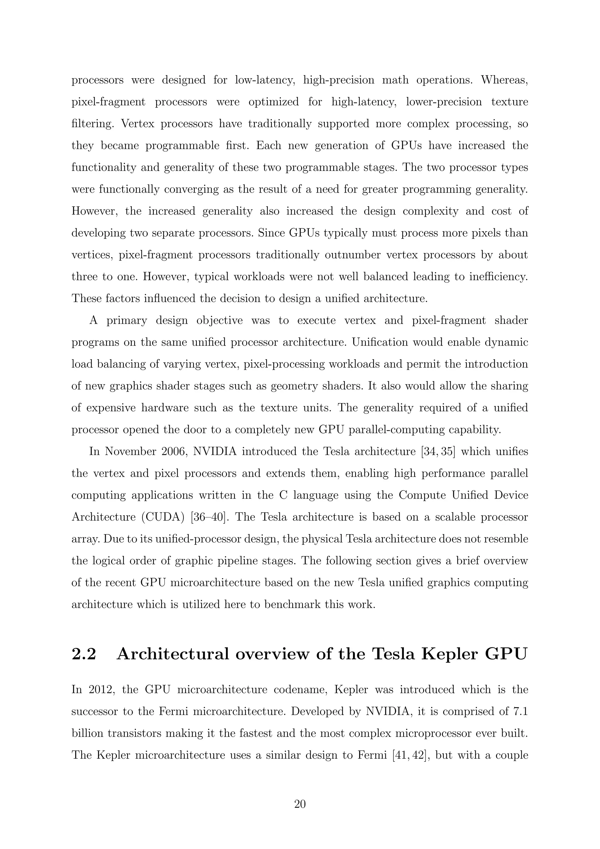 processors were designed for low-latency, high-precision math operations. Whereas,
pixel-fragment processors were optimized for high-latency, lower-precision texture
ﬁltering. Vertex processors have traditionally supported more complex processing, so
they became programmable ﬁrst. Each new generation of GPUs have increased the
functionality and generality of these two programmable stages. The two processor types
were functionally converging as the result of a need for greater programming generality.
However, the increased generality also increased the design complexity and cost of
developing two separate processors. Since GPUs typically must process more pixels than
vertices, pixel-fragment processors traditionally outnumber vertex processors by about
three to one. However, typical workloads were not well balanced leading to ineﬃciency.
These factors inﬂuenced the decision to design a uniﬁed architecture.
A primary design objective was to execute vertex and pixel-fragment shader
programs on the same uniﬁed processor architecture. Uniﬁcation would enable dynamic
load balancing of varying vertex, pixel-processing workloads and permit the introduction
of new graphics shader stages such as geometry shaders. It also would allow the sharing
of expensive hardware such as the texture units. The generality required of a uniﬁed
processor opened the door to a completely new GPU parallel-computing capability.
In November 2006, NVIDIA introduced the Tesla architecture [34, 35] which uniﬁes
the vertex and pixel processors and extends them, enabling high performance parallel
computing applications written in the C language using the Compute Uniﬁed Device
Architecture (CUDA) [36–40]. The Tesla architecture is based on a scalable processor
array. Due to its uniﬁed-processor design, the physical Tesla architecture does not resemble
the logical order of graphic pipeline stages. The following section gives a brief overview
of the recent GPU microarchitecture based on the new Tesla uniﬁed graphics computing
architecture which is utilized here to benchmark this work.
2.2 Architectural overview of the Tesla Kepler GPU
In 2012, the GPU microarchitecture codename, Kepler was introduced which is the
successor to the Fermi microarchitecture. Developed by NVIDIA, it is comprised of 7.1
billion transistors making it the fastest and the most complex microprocessor ever built.
The Kepler microarchitecture uses a similar design to Fermi [41, 42], but with a couple
20
 