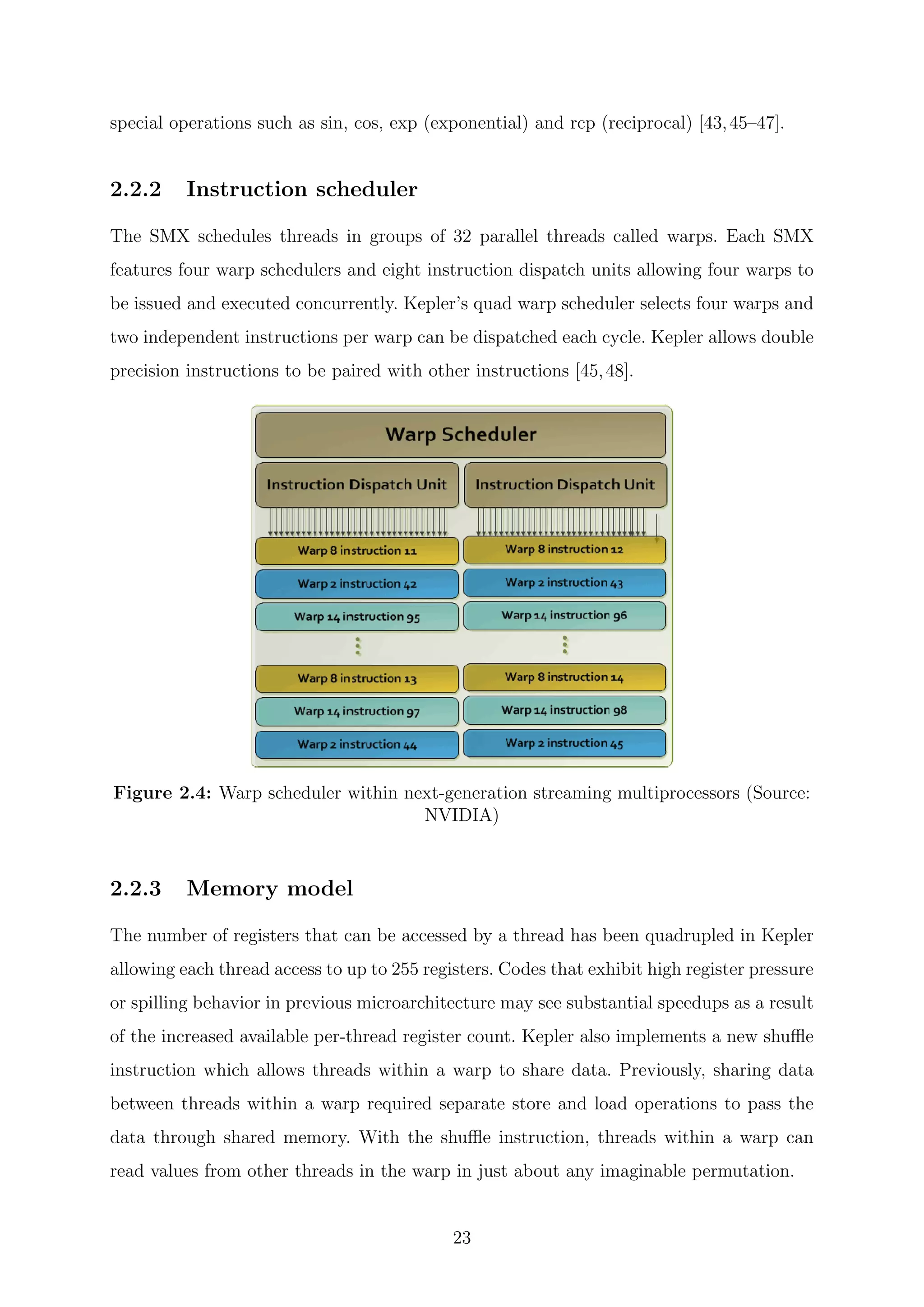 special operations such as sin, cos, exp (exponential) and rcp (reciprocal) [43,45–47].
2.2.2 Instruction scheduler
The SMX schedules threads in groups of 32 parallel threads called warps. Each SMX
features four warp schedulers and eight instruction dispatch units allowing four warps to
be issued and executed concurrently. Kepler’s quad warp scheduler selects four warps and
two independent instructions per warp can be dispatched each cycle. Kepler allows double
precision instructions to be paired with other instructions [45,48].
Figure 2.4: Warp scheduler within next-generation streaming multiprocessors (Source:
NVIDIA)
2.2.3 Memory model
The number of registers that can be accessed by a thread has been quadrupled in Kepler
allowing each thread access to up to 255 registers. Codes that exhibit high register pressure
or spilling behavior in previous microarchitecture may see substantial speedups as a result
of the increased available per-thread register count. Kepler also implements a new shuﬄe
instruction which allows threads within a warp to share data. Previously, sharing data
between threads within a warp required separate store and load operations to pass the
data through shared memory. With the shuﬄe instruction, threads within a warp can
read values from other threads in the warp in just about any imaginable permutation.
23
 