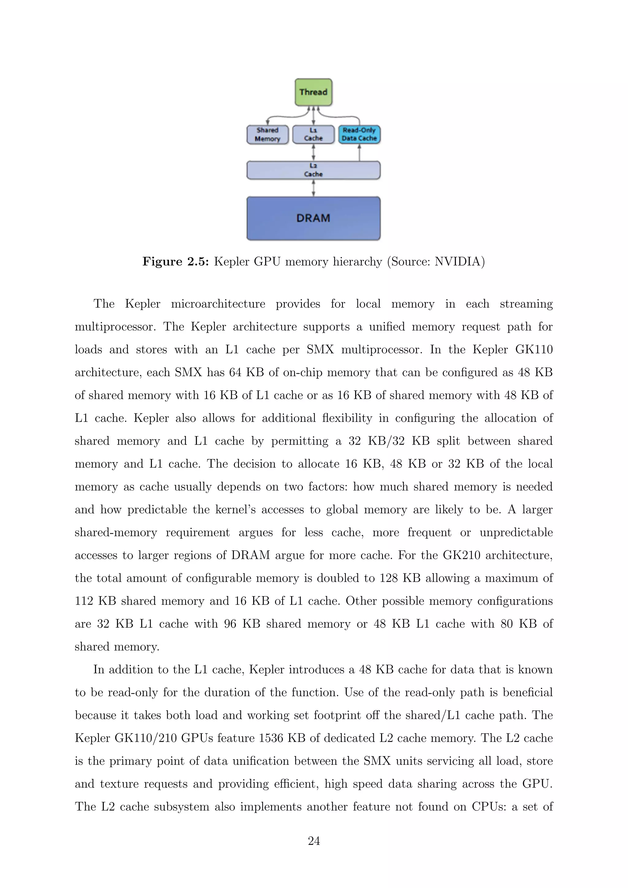 Figure 2.5: Kepler GPU memory hierarchy (Source: NVIDIA)
The Kepler microarchitecture provides for local memory in each streaming
multiprocessor. The Kepler architecture supports a uniﬁed memory request path for
loads and stores with an L1 cache per SMX multiprocessor. In the Kepler GK110
architecture, each SMX has 64 KB of on-chip memory that can be conﬁgured as 48 KB
of shared memory with 16 KB of L1 cache or as 16 KB of shared memory with 48 KB of
L1 cache. Kepler also allows for additional ﬂexibility in conﬁguring the allocation of
shared memory and L1 cache by permitting a 32 KB/32 KB split between shared
memory and L1 cache. The decision to allocate 16 KB, 48 KB or 32 KB of the local
memory as cache usually depends on two factors: how much shared memory is needed
and how predictable the kernel’s accesses to global memory are likely to be. A larger
shared-memory requirement argues for less cache, more frequent or unpredictable
accesses to larger regions of DRAM argue for more cache. For the GK210 architecture,
the total amount of conﬁgurable memory is doubled to 128 KB allowing a maximum of
112 KB shared memory and 16 KB of L1 cache. Other possible memory conﬁgurations
are 32 KB L1 cache with 96 KB shared memory or 48 KB L1 cache with 80 KB of
shared memory.
In addition to the L1 cache, Kepler introduces a 48 KB cache for data that is known
to be read-only for the duration of the function. Use of the read-only path is beneﬁcial
because it takes both load and working set footprint oﬀ the shared/L1 cache path. The
Kepler GK110/210 GPUs feature 1536 KB of dedicated L2 cache memory. The L2 cache
is the primary point of data uniﬁcation between the SMX units servicing all load, store
and texture requests and providing eﬃcient, high speed data sharing across the GPU.
The L2 cache subsystem also implements another feature not found on CPUs: a set of
24
 