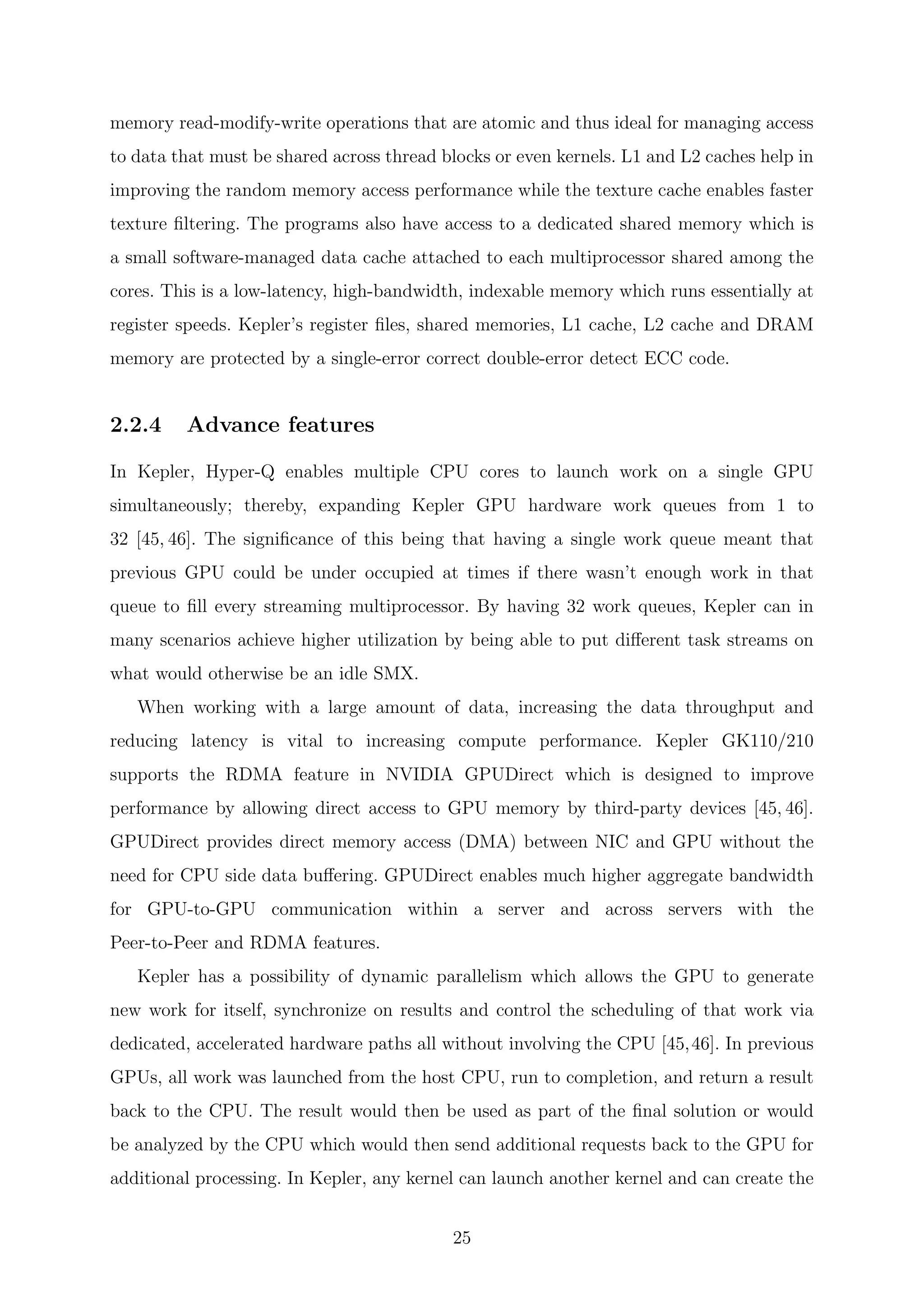 memory read-modify-write operations that are atomic and thus ideal for managing access
to data that must be shared across thread blocks or even kernels. L1 and L2 caches help in
improving the random memory access performance while the texture cache enables faster
texture ﬁltering. The programs also have access to a dedicated shared memory which is
a small software-managed data cache attached to each multiprocessor shared among the
cores. This is a low-latency, high-bandwidth, indexable memory which runs essentially at
register speeds. Kepler’s register ﬁles, shared memories, L1 cache, L2 cache and DRAM
memory are protected by a single-error correct double-error detect ECC code.
2.2.4 Advance features
In Kepler, Hyper-Q enables multiple CPU cores to launch work on a single GPU
simultaneously; thereby, expanding Kepler GPU hardware work queues from 1 to
32 [45, 46]. The signiﬁcance of this being that having a single work queue meant that
previous GPU could be under occupied at times if there wasn’t enough work in that
queue to ﬁll every streaming multiprocessor. By having 32 work queues, Kepler can in
many scenarios achieve higher utilization by being able to put diﬀerent task streams on
what would otherwise be an idle SMX.
When working with a large amount of data, increasing the data throughput and
reducing latency is vital to increasing compute performance. Kepler GK110/210
supports the RDMA feature in NVIDIA GPUDirect which is designed to improve
performance by allowing direct access to GPU memory by third-party devices [45, 46].
GPUDirect provides direct memory access (DMA) between NIC and GPU without the
need for CPU side data buﬀering. GPUDirect enables much higher aggregate bandwidth
for GPU-to-GPU communication within a server and across servers with the
Peer-to-Peer and RDMA features.
Kepler has a possibility of dynamic parallelism which allows the GPU to generate
new work for itself, synchronize on results and control the scheduling of that work via
dedicated, accelerated hardware paths all without involving the CPU [45,46]. In previous
GPUs, all work was launched from the host CPU, run to completion, and return a result
back to the CPU. The result would then be used as part of the ﬁnal solution or would
be analyzed by the CPU which would then send additional requests back to the GPU for
additional processing. In Kepler, any kernel can launch another kernel and can create the
25
 