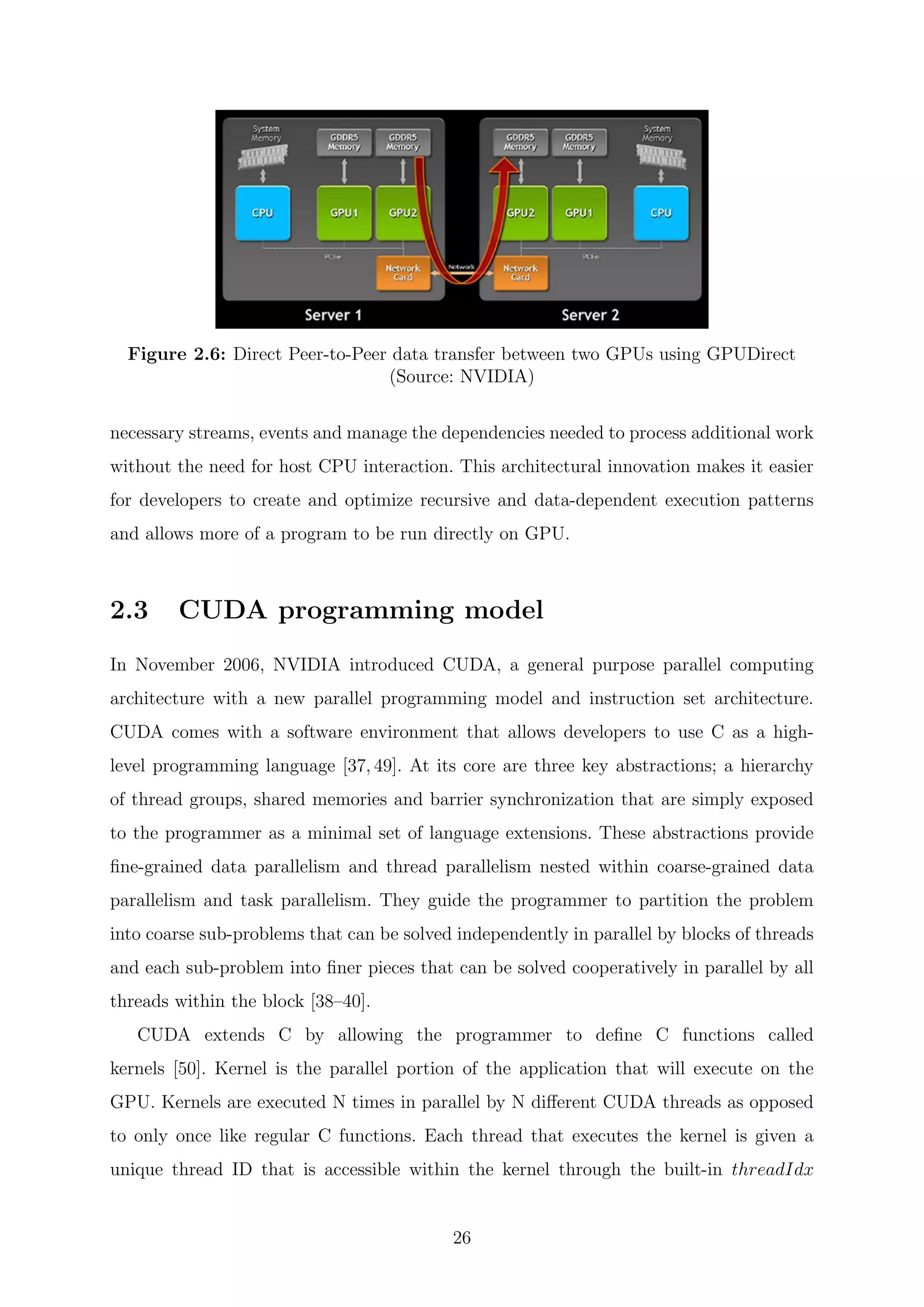 Figure 2.6: Direct Peer-to-Peer data transfer between two GPUs using GPUDirect
(Source: NVIDIA)
necessary streams, events and manage the dependencies needed to process additional work
without the need for host CPU interaction. This architectural innovation makes it easier
for developers to create and optimize recursive and data-dependent execution patterns
and allows more of a program to be run directly on GPU.
2.3 CUDA programming model
In November 2006, NVIDIA introduced CUDA, a general purpose parallel computing
architecture with a new parallel programming model and instruction set architecture.
CUDA comes with a software environment that allows developers to use C as a high-
level programming language [37, 49]. At its core are three key abstractions; a hierarchy
of thread groups, shared memories and barrier synchronization that are simply exposed
to the programmer as a minimal set of language extensions. These abstractions provide
ﬁne-grained data parallelism and thread parallelism nested within coarse-grained data
parallelism and task parallelism. They guide the programmer to partition the problem
into coarse sub-problems that can be solved independently in parallel by blocks of threads
and each sub-problem into ﬁner pieces that can be solved cooperatively in parallel by all
threads within the block [38–40].
CUDA extends C by allowing the programmer to deﬁne C functions called
kernels [50]. Kernel is the parallel portion of the application that will execute on the
GPU. Kernels are executed N times in parallel by N diﬀerent CUDA threads as opposed
to only once like regular C functions. Each thread that executes the kernel is given a
unique thread ID that is accessible within the kernel through the built-in threadIdx
26
 