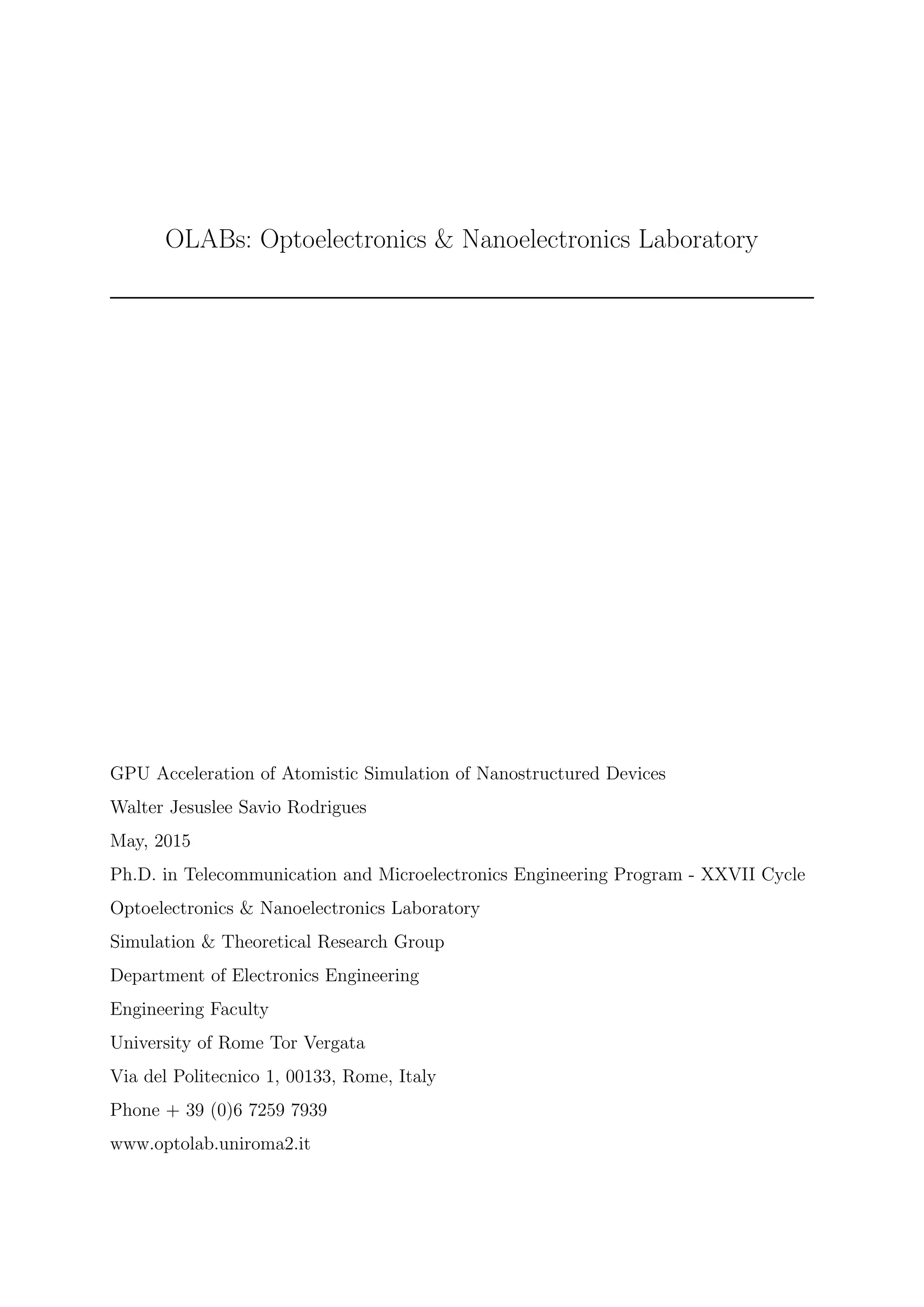 OLABs: Optoelectronics & Nanoelectronics Laboratory
GPU Acceleration of Atomistic Simulation of Nanostructured Devices
Walter Jesuslee Savio Rodrigues
May, 2015
Ph.D. in Telecommunication and Microelectronics Engineering Program - XXVII Cycle
Optoelectronics & Nanoelectronics Laboratory
Simulation & Theoretical Research Group
Department of Electronics Engineering
Engineering Faculty
University of Rome Tor Vergata
Via del Politecnico 1, 00133, Rome, Italy
Phone + 39 (0)6 7259 7939
www.optolab.uniroma2.it
 
