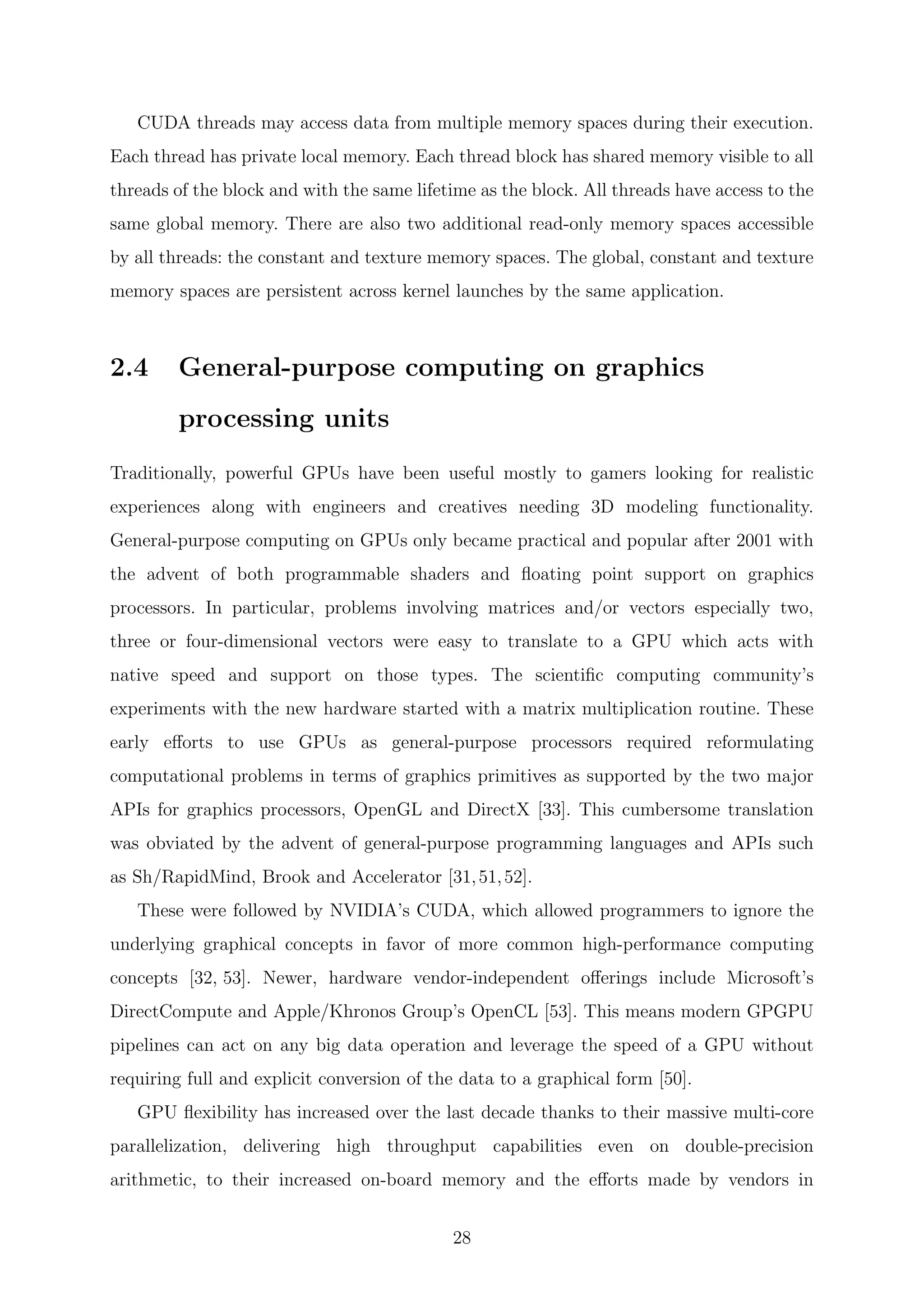 CUDA threads may access data from multiple memory spaces during their execution.
Each thread has private local memory. Each thread block has shared memory visible to all
threads of the block and with the same lifetime as the block. All threads have access to the
same global memory. There are also two additional read-only memory spaces accessible
by all threads: the constant and texture memory spaces. The global, constant and texture
memory spaces are persistent across kernel launches by the same application.
2.4 General-purpose computing on graphics
processing units
Traditionally, powerful GPUs have been useful mostly to gamers looking for realistic
experiences along with engineers and creatives needing 3D modeling functionality.
General-purpose computing on GPUs only became practical and popular after 2001 with
the advent of both programmable shaders and ﬂoating point support on graphics
processors. In particular, problems involving matrices and/or vectors especially two,
three or four-dimensional vectors were easy to translate to a GPU which acts with
native speed and support on those types. The scientiﬁc computing community’s
experiments with the new hardware started with a matrix multiplication routine. These
early eﬀorts to use GPUs as general-purpose processors required reformulating
computational problems in terms of graphics primitives as supported by the two major
APIs for graphics processors, OpenGL and DirectX [33]. This cumbersome translation
was obviated by the advent of general-purpose programming languages and APIs such
as Sh/RapidMind, Brook and Accelerator [31,51,52].
These were followed by NVIDIA’s CUDA, which allowed programmers to ignore the
underlying graphical concepts in favor of more common high-performance computing
concepts [32, 53]. Newer, hardware vendor-independent oﬀerings include Microsoft’s
DirectCompute and Apple/Khronos Group’s OpenCL [53]. This means modern GPGPU
pipelines can act on any big data operation and leverage the speed of a GPU without
requiring full and explicit conversion of the data to a graphical form [50].
GPU ﬂexibility has increased over the last decade thanks to their massive multi-core
parallelization, delivering high throughput capabilities even on double-precision
arithmetic, to their increased on-board memory and the eﬀorts made by vendors in
28
 
