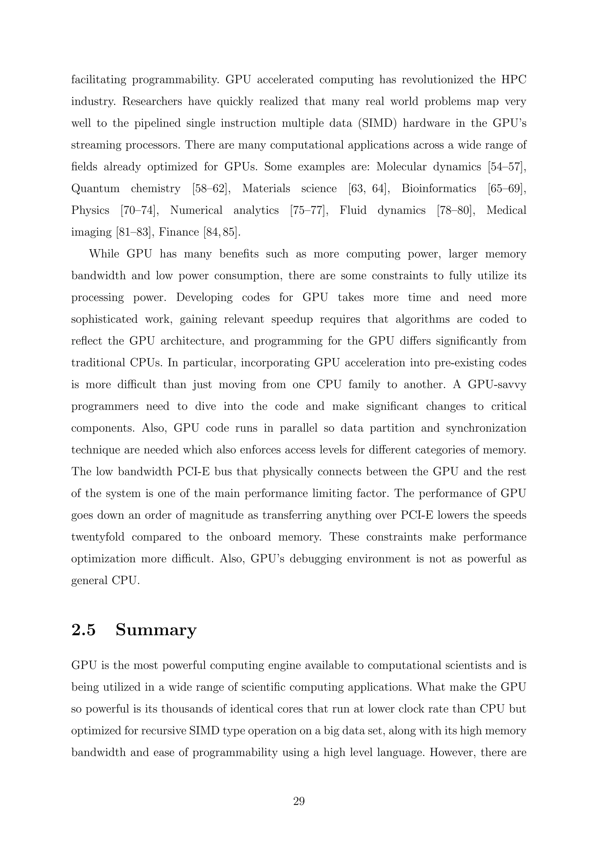 facilitating programmability. GPU accelerated computing has revolutionized the HPC
industry. Researchers have quickly realized that many real world problems map very
well to the pipelined single instruction multiple data (SIMD) hardware in the GPU’s
streaming processors. There are many computational applications across a wide range of
ﬁelds already optimized for GPUs. Some examples are: Molecular dynamics [54–57],
Quantum chemistry [58–62], Materials science [63, 64], Bioinformatics [65–69],
Physics [70–74], Numerical analytics [75–77], Fluid dynamics [78–80], Medical
imaging [81–83], Finance [84,85].
While GPU has many beneﬁts such as more computing power, larger memory
bandwidth and low power consumption, there are some constraints to fully utilize its
processing power. Developing codes for GPU takes more time and need more
sophisticated work, gaining relevant speedup requires that algorithms are coded to
reﬂect the GPU architecture, and programming for the GPU diﬀers signiﬁcantly from
traditional CPUs. In particular, incorporating GPU acceleration into pre-existing codes
is more diﬃcult than just moving from one CPU family to another. A GPU-savvy
programmers need to dive into the code and make signiﬁcant changes to critical
components. Also, GPU code runs in parallel so data partition and synchronization
technique are needed which also enforces access levels for diﬀerent categories of memory.
The low bandwidth PCI-E bus that physically connects between the GPU and the rest
of the system is one of the main performance limiting factor. The performance of GPU
goes down an order of magnitude as transferring anything over PCI-E lowers the speeds
twentyfold compared to the onboard memory. These constraints make performance
optimization more diﬃcult. Also, GPU’s debugging environment is not as powerful as
general CPU.
2.5 Summary
GPU is the most powerful computing engine available to computational scientists and is
being utilized in a wide range of scientiﬁc computing applications. What make the GPU
so powerful is its thousands of identical cores that run at lower clock rate than CPU but
optimized for recursive SIMD type operation on a big data set, along with its high memory
bandwidth and ease of programmability using a high level language. However, there are
29
 